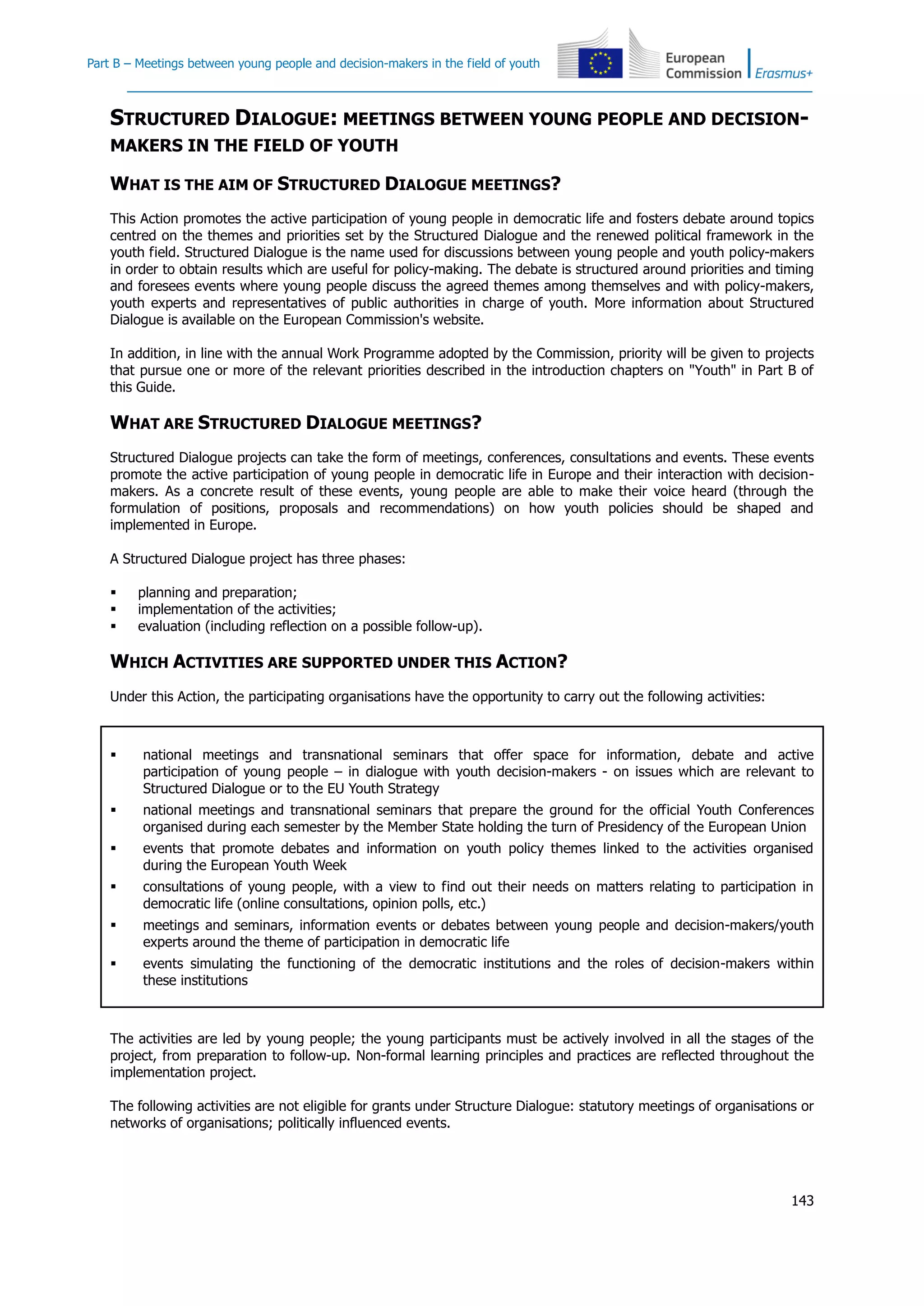 Part B – Meetings between young people and decision-makers in the field of youth
143
STRUCTURED DIALOGUE: MEETINGS BETWEEN YOUNG PEOPLE AND DECISION-
MAKERS IN THE FIELD OF YOUTH
WHAT IS THE AIM OF STRUCTURED DIALOGUE MEETINGS?
This Action promotes the active participation of young people in democratic life and fosters debate around topics
centred on the themes and priorities set by the Structured Dialogue and the renewed political framework in the
youth field. Structured Dialogue is the name used for discussions between young people and youth policy-makers
in order to obtain results which are useful for policy-making. The debate is structured around priorities and timing
and foresees events where young people discuss the agreed themes among themselves and with policy-makers,
youth experts and representatives of public authorities in charge of youth. More information about Structured
Dialogue is available on the European Commission's website.
In addition, in line with the annual Work Programme adopted by the Commission, priority will be given to projects
that pursue one or more of the relevant priorities described in the introduction chapters on "Youth" in Part B of
this Guide.
WHAT ARE STRUCTURED DIALOGUE MEETINGS?
Structured Dialogue projects can take the form of meetings, conferences, consultations and events. These events
promote the active participation of young people in democratic life in Europe and their interaction with decision-
makers. As a concrete result of these events, young people are able to make their voice heard (through the
formulation of positions, proposals and recommendations) on how youth policies should be shaped and
implemented in Europe.
A Structured Dialogue project has three phases:
 planning and preparation;
 implementation of the activities;
 evaluation (including reflection on a possible follow-up).
WHICH ACTIVITIES ARE SUPPORTED UNDER THIS ACTION?
Under this Action, the participating organisations have the opportunity to carry out the following activities:
 national meetings and transnational seminars that offer space for information, debate and active
participation of young people – in dialogue with youth decision-makers - on issues which are relevant to
Structured Dialogue or to the EU Youth Strategy
 national meetings and transnational seminars that prepare the ground for the official Youth Conferences
organised during each semester by the Member State holding the turn of Presidency of the European Union
 events that promote debates and information on youth policy themes linked to the activities organised
during the European Youth Week
 consultations of young people, with a view to find out their needs on matters relating to participation in
democratic life (online consultations, opinion polls, etc.)
 meetings and seminars, information events or debates between young people and decision-makers/youth
experts around the theme of participation in democratic life
 events simulating the functioning of the democratic institutions and the roles of decision-makers within
these institutions
The activities are led by young people; the young participants must be actively involved in all the stages of the
project, from preparation to follow-up. Non-formal learning principles and practices are reflected throughout the
implementation project.
The following activities are not eligible for grants under Structure Dialogue: statutory meetings of organisations or
networks of organisations; politically influenced events.
 