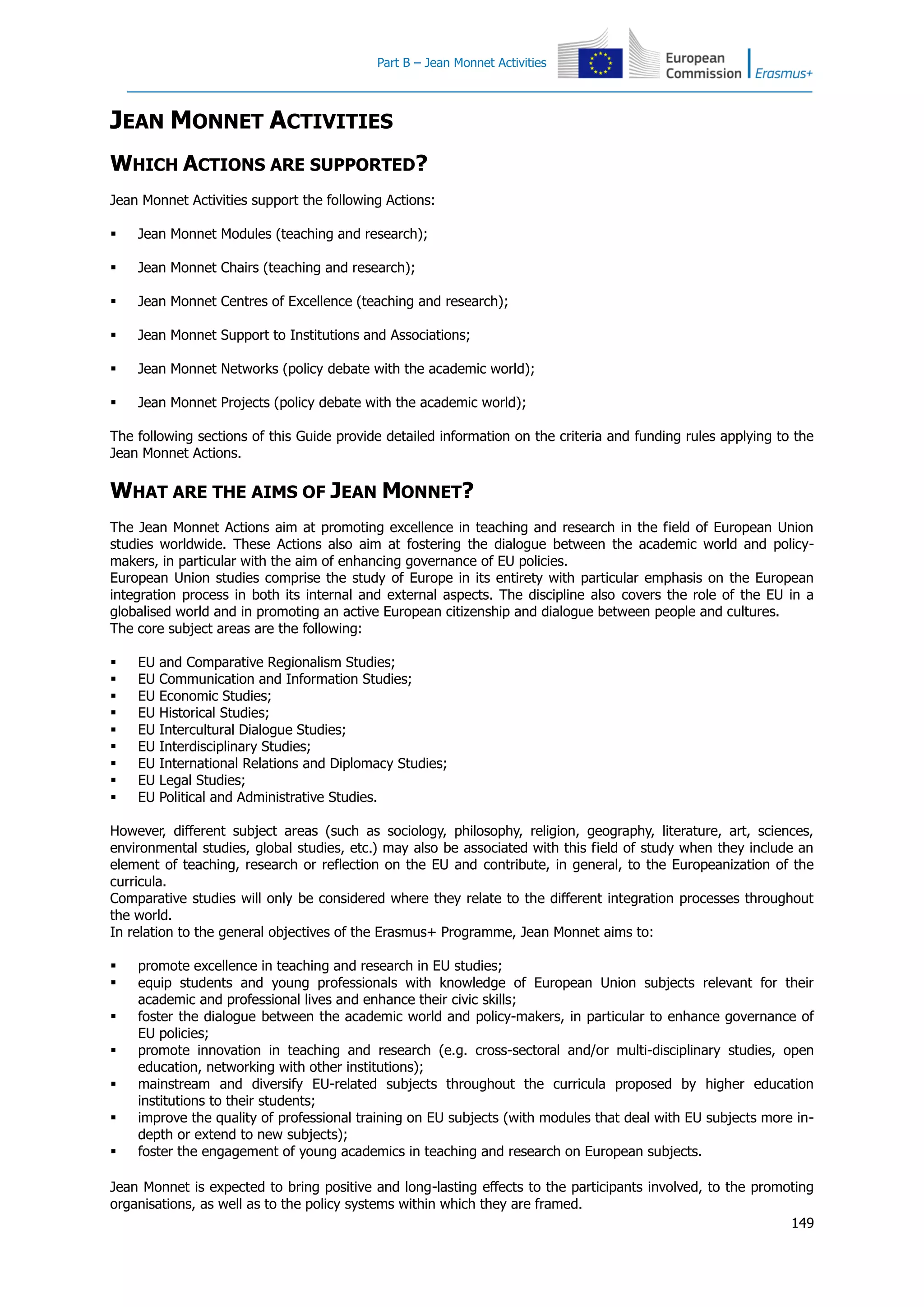 Part B – Jean Monnet Activities
149
JEAN MONNET ACTIVITIES
WHICH ACTIONS ARE SUPPORTED?
Jean Monnet Activities support the following Actions:
 Jean Monnet Modules (teaching and research);
 Jean Monnet Chairs (teaching and research);
 Jean Monnet Centres of Excellence (teaching and research);
 Jean Monnet Support to Institutions and Associations;
 Jean Monnet Networks (policy debate with the academic world);
 Jean Monnet Projects (policy debate with the academic world);
The following sections of this Guide provide detailed information on the criteria and funding rules applying to the
Jean Monnet Actions.
WHAT ARE THE AIMS OF JEAN MONNET?
The Jean Monnet Actions aim at promoting excellence in teaching and research in the field of European Union
studies worldwide. These Actions also aim at fostering the dialogue between the academic world and policy-
makers, in particular with the aim of enhancing governance of EU policies.
European Union studies comprise the study of Europe in its entirety with particular emphasis on the European
integration process in both its internal and external aspects. The discipline also covers the role of the EU in a
globalised world and in promoting an active European citizenship and dialogue between people and cultures.
The core subject areas are the following:
 EU and Comparative Regionalism Studies;
 EU Communication and Information Studies;
 EU Economic Studies;
 EU Historical Studies;
 EU Intercultural Dialogue Studies;
 EU Interdisciplinary Studies;
 EU International Relations and Diplomacy Studies;
 EU Legal Studies;
 EU Political and Administrative Studies.
However, different subject areas (such as sociology, philosophy, religion, geography, literature, art, sciences,
environmental studies, global studies, etc.) may also be associated with this field of study when they include an
element of teaching, research or reflection on the EU and contribute, in general, to the Europeanization of the
curricula.
Comparative studies will only be considered where they relate to the different integration processes throughout
the world.
In relation to the general objectives of the Erasmus+ Programme, Jean Monnet aims to:
 promote excellence in teaching and research in EU studies;
 equip students and young professionals with knowledge of European Union subjects relevant for their
academic and professional lives and enhance their civic skills;
 foster the dialogue between the academic world and policy-makers, in particular to enhance governance of
EU policies;
 promote innovation in teaching and research (e.g. cross-sectoral and/or multi-disciplinary studies, open
education, networking with other institutions);
 mainstream and diversify EU-related subjects throughout the curricula proposed by higher education
institutions to their students;
 improve the quality of professional training on EU subjects (with modules that deal with EU subjects more in-
depth or extend to new subjects);
 foster the engagement of young academics in teaching and research on European subjects.
Jean Monnet is expected to bring positive and long-lasting effects to the participants involved, to the promoting
organisations, as well as to the policy systems within which they are framed.
 
