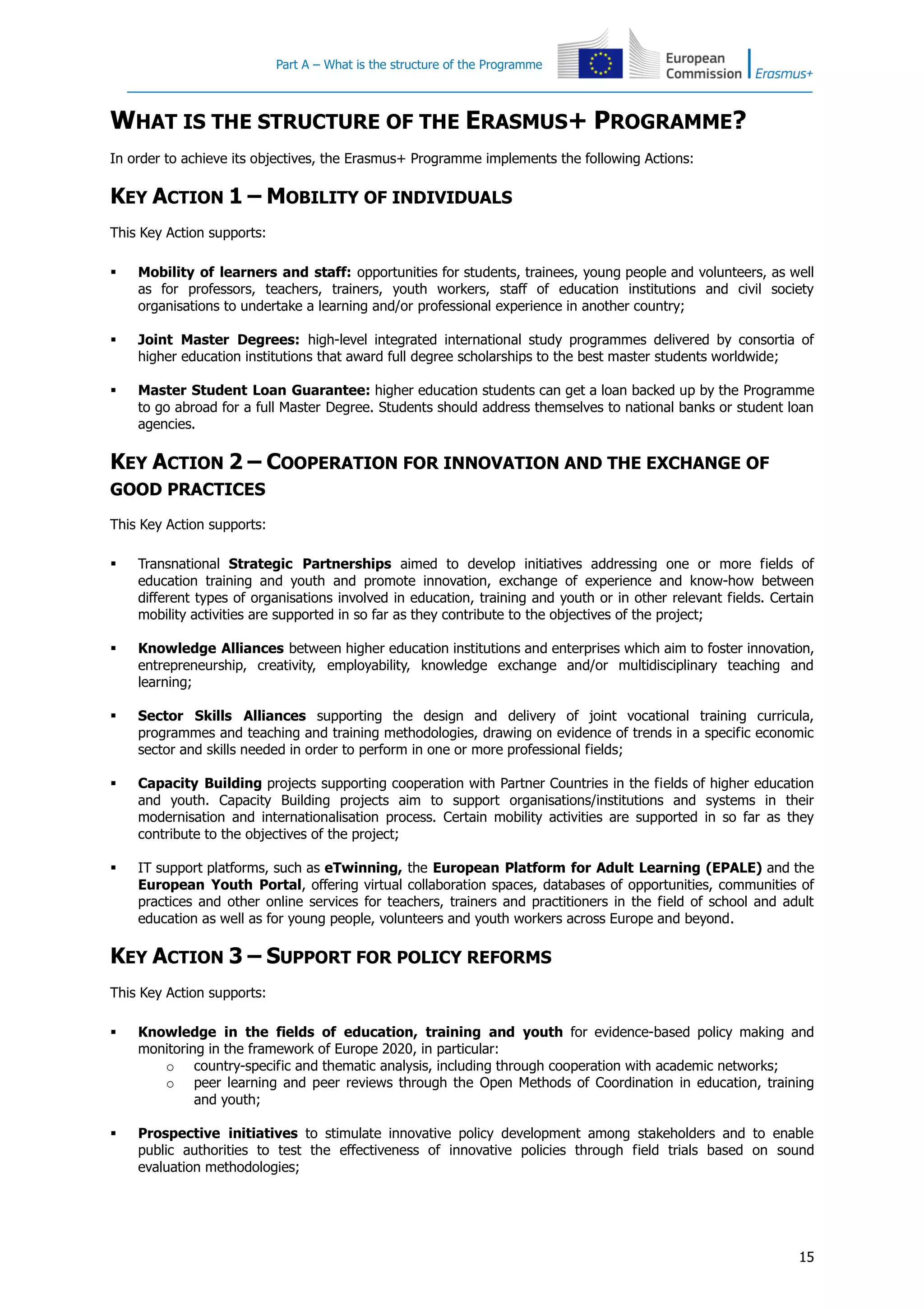Part A – What is the structure of the Programme
15
WHAT IS THE STRUCTURE OF THE ERASMUS+ PROGRAMME?
In order to achieve its objectives, the Erasmus+ Programme implements the following Actions:
KEY ACTION 1 – MOBILITY OF INDIVIDUALS
This Key Action supports:
 Mobility of learners and staff: opportunities for students, trainees, young people and volunteers, as well
as for professors, teachers, trainers, youth workers, staff of education institutions and civil society
organisations to undertake a learning and/or professional experience in another country;
 Joint Master Degrees: high-level integrated international study programmes delivered by consortia of
higher education institutions that award full degree scholarships to the best master students worldwide;
 Master Student Loan Guarantee: higher education students can get a loan backed up by the Programme
to go abroad for a full Master Degree. Students should address themselves to national banks or student loan
agencies.
KEY ACTION 2 – COOPERATION FOR INNOVATION AND THE EXCHANGE OF
GOOD PRACTICES
This Key Action supports:
 Transnational Strategic Partnerships aimed to develop initiatives addressing one or more fields of
education training and youth and promote innovation, exchange of experience and know-how between
different types of organisations involved in education, training and youth or in other relevant fields. Certain
mobility activities are supported in so far as they contribute to the objectives of the project;
 Knowledge Alliances between higher education institutions and enterprises which aim to foster innovation,
entrepreneurship, creativity, employability, knowledge exchange and/or multidisciplinary teaching and
learning;
 Sector Skills Alliances supporting the design and delivery of joint vocational training curricula,
programmes and teaching and training methodologies, drawing on evidence of trends in a specific economic
sector and skills needed in order to perform in one or more professional fields;
 Capacity Building projects supporting cooperation with Partner Countries in the fields of higher education
and youth. Capacity Building projects aim to support organisations/institutions and systems in their
modernisation and internationalisation process. Certain mobility activities are supported in so far as they
contribute to the objectives of the project;
 IT support platforms, such as eTwinning, the European Platform for Adult Learning (EPALE) and the
European Youth Portal, offering virtual collaboration spaces, databases of opportunities, communities of
practices and other online services for teachers, trainers and practitioners in the field of school and adult
education as well as for young people, volunteers and youth workers across Europe and beyond.
KEY ACTION 3 – SUPPORT FOR POLICY REFORMS
This Key Action supports:
 Knowledge in the fields of education, training and youth for evidence-based policy making and
monitoring in the framework of Europe 2020, in particular:
o country-specific and thematic analysis, including through cooperation with academic networks;
o peer learning and peer reviews through the Open Methods of Coordination in education, training
and youth;
 Prospective initiatives to stimulate innovative policy development among stakeholders and to enable
public authorities to test the effectiveness of innovative policies through field trials based on sound
evaluation methodologies;
 