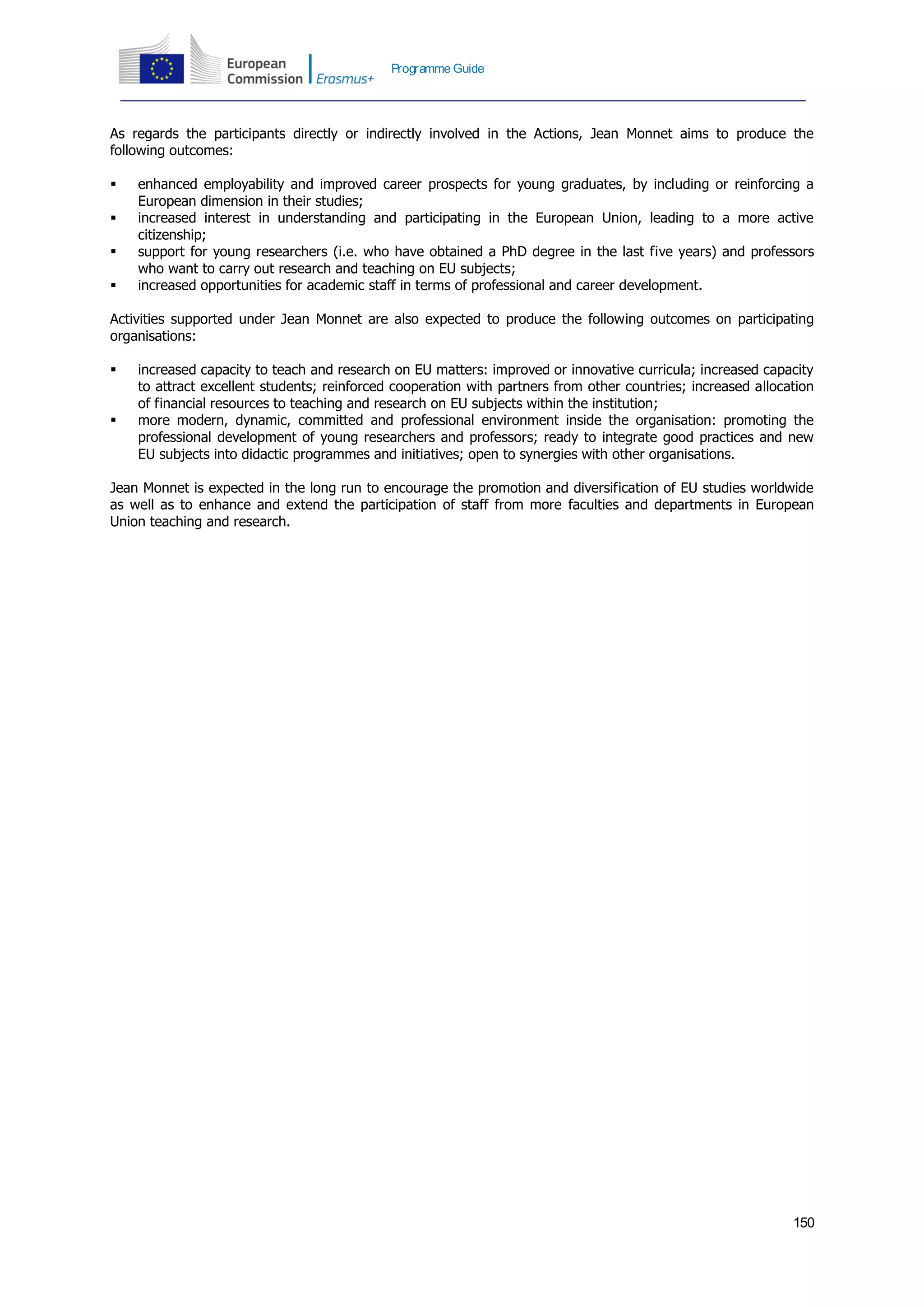 150
Programme Guide
As regards the participants directly or indirectly involved in the Actions, Jean Monnet aims to produce the
following outcomes:
 enhanced employability and improved career prospects for young graduates, by including or reinforcing a
European dimension in their studies;
 increased interest in understanding and participating in the European Union, leading to a more active
citizenship;
 support for young researchers (i.e. who have obtained a PhD degree in the last five years) and professors
who want to carry out research and teaching on EU subjects;
 increased opportunities for academic staff in terms of professional and career development.
Activities supported under Jean Monnet are also expected to produce the following outcomes on participating
organisations:
 increased capacity to teach and research on EU matters: improved or innovative curricula; increased capacity
to attract excellent students; reinforced cooperation with partners from other countries; increased allocation
of financial resources to teaching and research on EU subjects within the institution;
 more modern, dynamic, committed and professional environment inside the organisation: promoting the
professional development of young researchers and professors; ready to integrate good practices and new
EU subjects into didactic programmes and initiatives; open to synergies with other organisations.
Jean Monnet is expected in the long run to encourage the promotion and diversification of EU studies worldwide
as well as to enhance and extend the participation of staff from more faculties and departments in European
Union teaching and research.
 