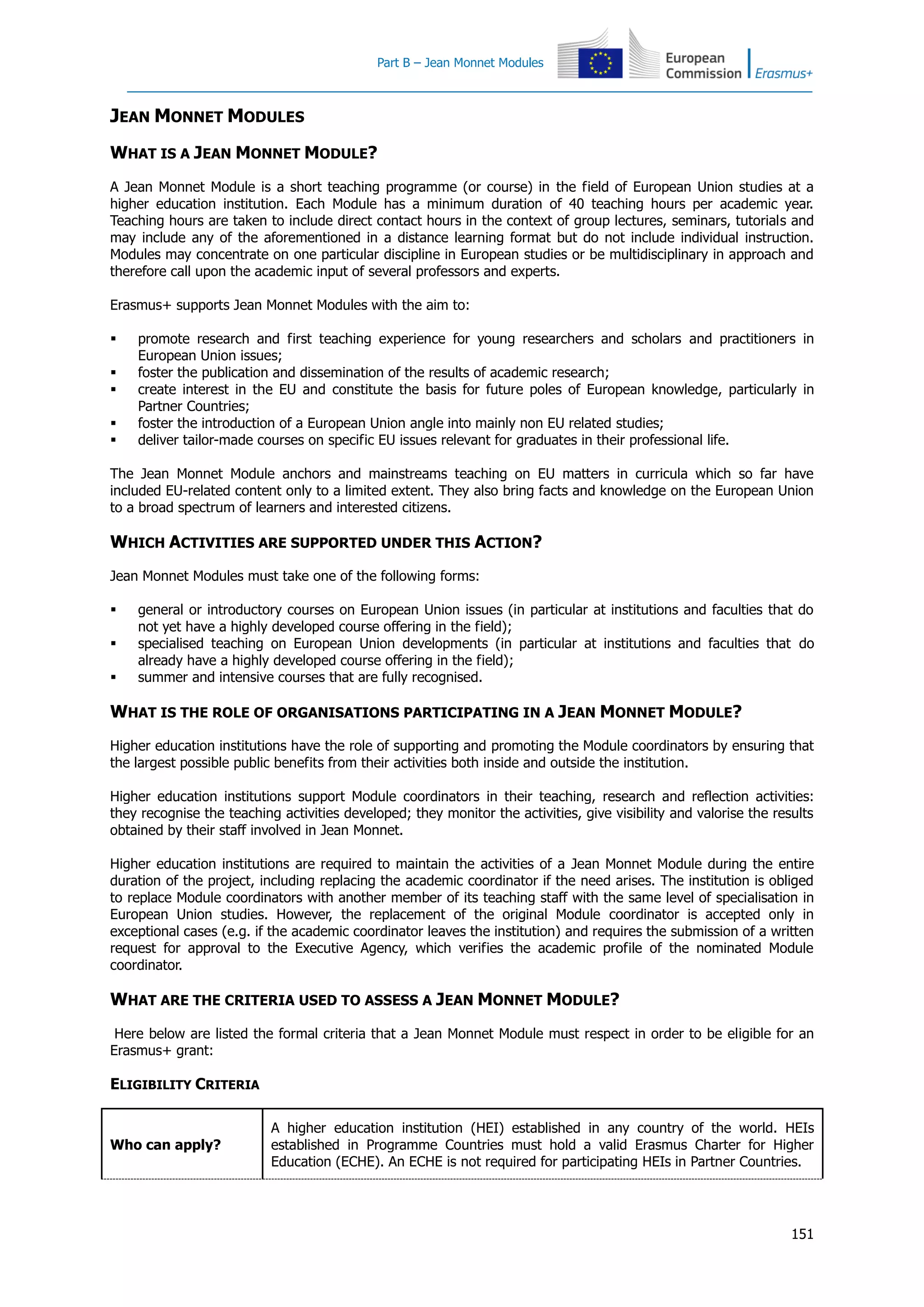 Part B – Jean Monnet Modules
151
JEAN MONNET MODULES
WHAT IS A JEAN MONNET MODULE?
A Jean Monnet Module is a short teaching programme (or course) in the field of European Union studies at a
higher education institution. Each Module has a minimum duration of 40 teaching hours per academic year.
Teaching hours are taken to include direct contact hours in the context of group lectures, seminars, tutorials and
may include any of the aforementioned in a distance learning format but do not include individual instruction.
Modules may concentrate on one particular discipline in European studies or be multidisciplinary in approach and
therefore call upon the academic input of several professors and experts.
Erasmus+ supports Jean Monnet Modules with the aim to:
 promote research and first teaching experience for young researchers and scholars and practitioners in
European Union issues;
 foster the publication and dissemination of the results of academic research;
 create interest in the EU and constitute the basis for future poles of European knowledge, particularly in
Partner Countries;
 foster the introduction of a European Union angle into mainly non EU related studies;
 deliver tailor-made courses on specific EU issues relevant for graduates in their professional life.
The Jean Monnet Module anchors and mainstreams teaching on EU matters in curricula which so far have
included EU-related content only to a limited extent. They also bring facts and knowledge on the European Union
to a broad spectrum of learners and interested citizens.
WHICH ACTIVITIES ARE SUPPORTED UNDER THIS ACTION?
Jean Monnet Modules must take one of the following forms:
 general or introductory courses on European Union issues (in particular at institutions and faculties that do
not yet have a highly developed course offering in the field);
 specialised teaching on European Union developments (in particular at institutions and faculties that do
already have a highly developed course offering in the field);
 summer and intensive courses that are fully recognised.
WHAT IS THE ROLE OF ORGANISATIONS PARTICIPATING IN A JEAN MONNET MODULE?
Higher education institutions have the role of supporting and promoting the Module coordinators by ensuring that
the largest possible public benefits from their activities both inside and outside the institution.
Higher education institutions support Module coordinators in their teaching, research and reflection activities:
they recognise the teaching activities developed; they monitor the activities, give visibility and valorise the results
obtained by their staff involved in Jean Monnet.
Higher education institutions are required to maintain the activities of a Jean Monnet Module during the entire
duration of the project, including replacing the academic coordinator if the need arises. The institution is obliged
to replace Module coordinators with another member of its teaching staff with the same level of specialisation in
European Union studies. However, the replacement of the original Module coordinator is accepted only in
exceptional cases (e.g. if the academic coordinator leaves the institution) and requires the submission of a written
request for approval to the Executive Agency, which verifies the academic profile of the nominated Module
coordinator.
WHAT ARE THE CRITERIA USED TO ASSESS A JEAN MONNET MODULE?
Here below are listed the formal criteria that a Jean Monnet Module must respect in order to be eligible for an
Erasmus+ grant:
ELIGIBILITY CRITERIA
Who can apply?
A higher education institution (HEI) established in any country of the world. HEIs
established in Programme Countries must hold a valid Erasmus Charter for Higher
Education (ECHE). An ECHE is not required for participating HEIs in Partner Countries.
 