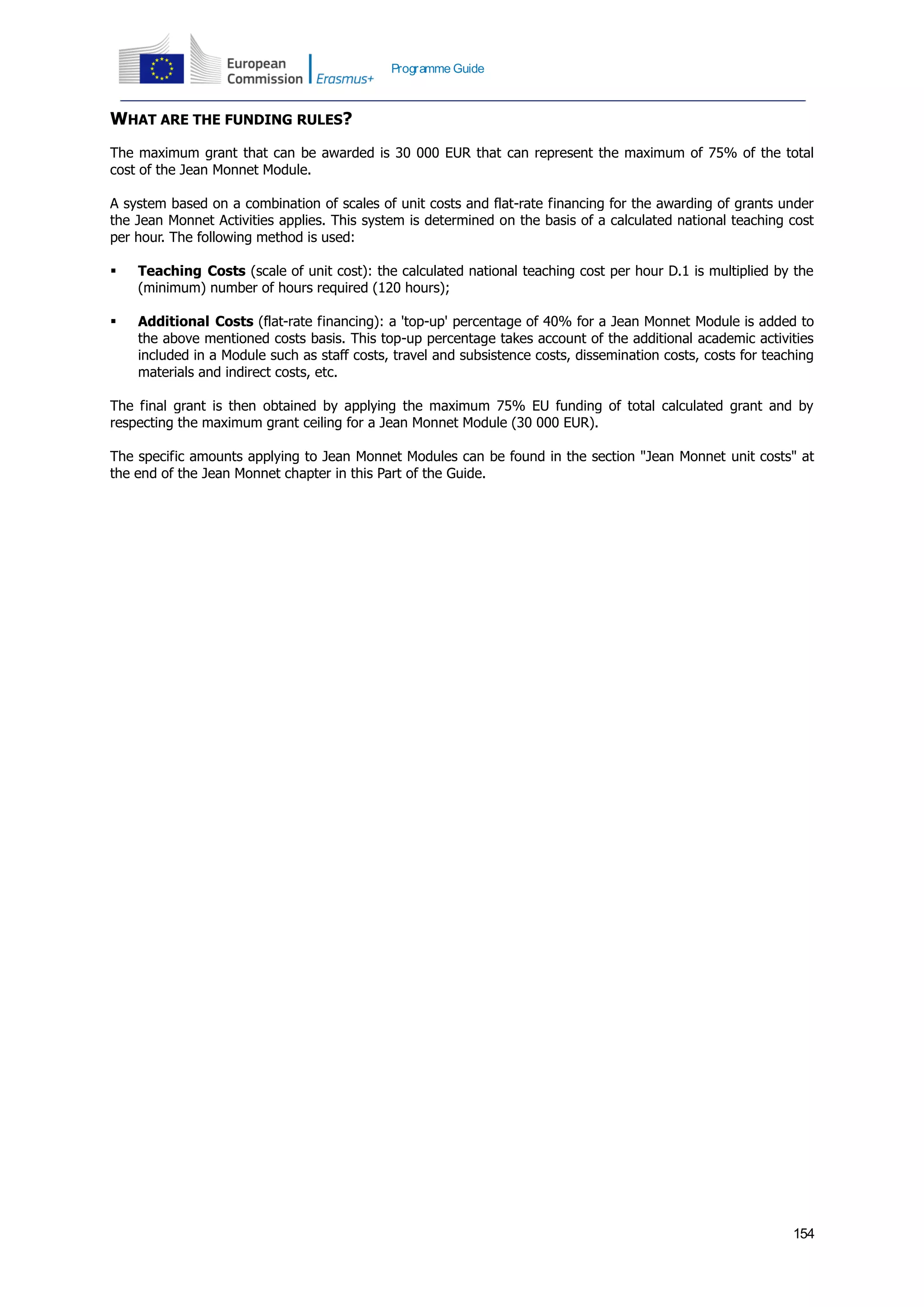 154
Programme Guide
WHAT ARE THE FUNDING RULES?
The maximum grant that can be awarded is 30 000 EUR that can represent the maximum of 75% of the total
cost of the Jean Monnet Module.
A system based on a combination of scales of unit costs and flat-rate financing for the awarding of grants under
the Jean Monnet Activities applies. This system is determined on the basis of a calculated national teaching cost
per hour. The following method is used:
 Teaching Costs (scale of unit cost): the calculated national teaching cost per hour D.1 is multiplied by the
(minimum) number of hours required (120 hours);
 Additional Costs (flat-rate financing): a 'top-up' percentage of 40% for a Jean Monnet Module is added to
the above mentioned costs basis. This top-up percentage takes account of the additional academic activities
included in a Module such as staff costs, travel and subsistence costs, dissemination costs, costs for teaching
materials and indirect costs, etc.
The final grant is then obtained by applying the maximum 75% EU funding of total calculated grant and by
respecting the maximum grant ceiling for a Jean Monnet Module (30 000 EUR).
The specific amounts applying to Jean Monnet Modules can be found in the section "Jean Monnet unit costs" at
the end of the Jean Monnet chapter in this Part of the Guide.
 