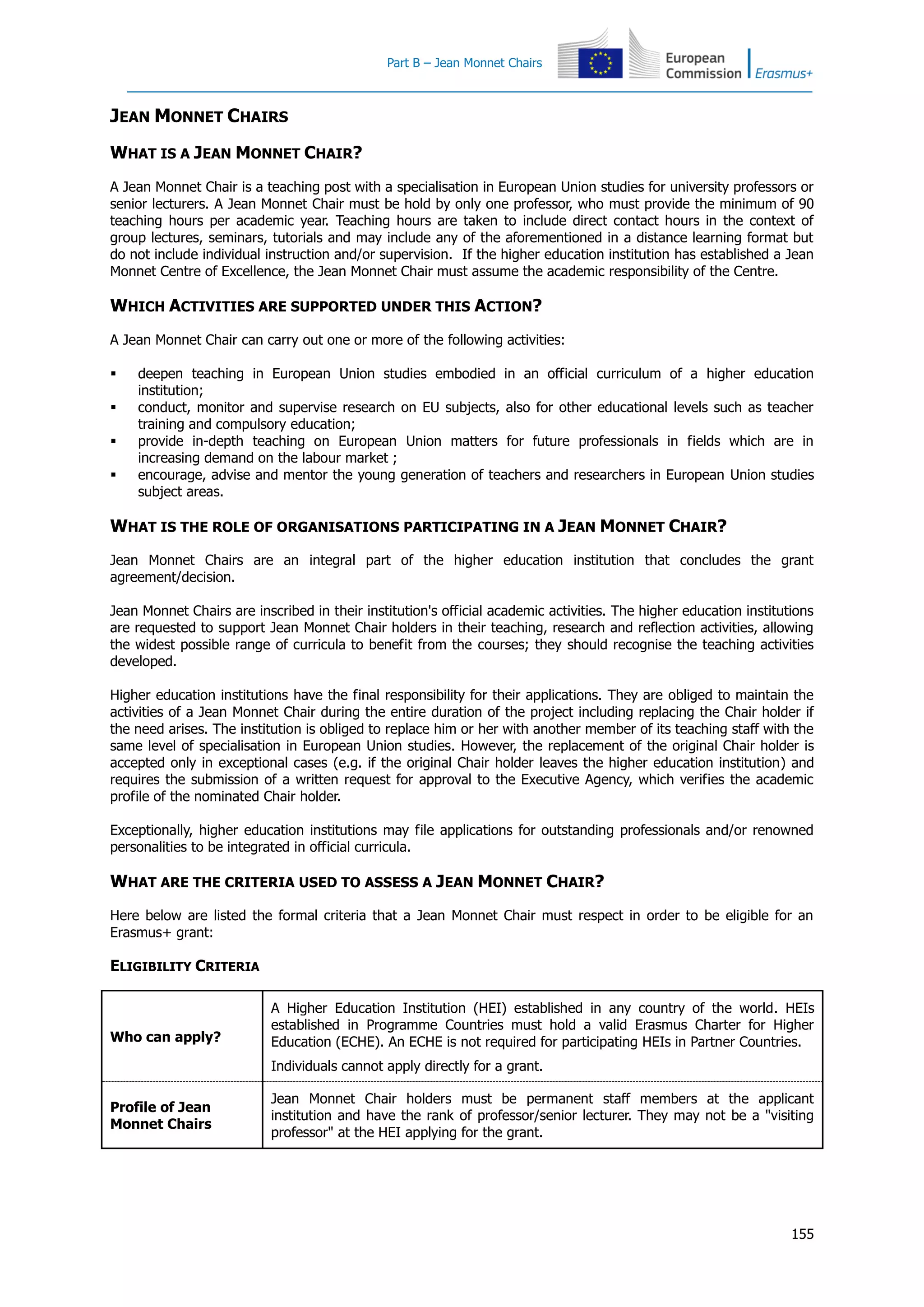 Part B – Jean Monnet Chairs
155
JEAN MONNET CHAIRS
WHAT IS A JEAN MONNET CHAIR?
A Jean Monnet Chair is a teaching post with a specialisation in European Union studies for university professors or
senior lecturers. A Jean Monnet Chair must be hold by only one professor, who must provide the minimum of 90
teaching hours per academic year. Teaching hours are taken to include direct contact hours in the context of
group lectures, seminars, tutorials and may include any of the aforementioned in a distance learning format but
do not include individual instruction and/or supervision. If the higher education institution has established a Jean
Monnet Centre of Excellence, the Jean Monnet Chair must assume the academic responsibility of the Centre.
WHICH ACTIVITIES ARE SUPPORTED UNDER THIS ACTION?
A Jean Monnet Chair can carry out one or more of the following activities:
 deepen teaching in European Union studies embodied in an official curriculum of a higher education
institution;
 conduct, monitor and supervise research on EU subjects, also for other educational levels such as teacher
training and compulsory education;
 provide in-depth teaching on European Union matters for future professionals in fields which are in
increasing demand on the labour market ;
 encourage, advise and mentor the young generation of teachers and researchers in European Union studies
subject areas.
WHAT IS THE ROLE OF ORGANISATIONS PARTICIPATING IN A JEAN MONNET CHAIR?
Jean Monnet Chairs are an integral part of the higher education institution that concludes the grant
agreement/decision.
Jean Monnet Chairs are inscribed in their institution's official academic activities. The higher education institutions
are requested to support Jean Monnet Chair holders in their teaching, research and reflection activities, allowing
the widest possible range of curricula to benefit from the courses; they should recognise the teaching activities
developed.
Higher education institutions have the final responsibility for their applications. They are obliged to maintain the
activities of a Jean Monnet Chair during the entire duration of the project including replacing the Chair holder if
the need arises. The institution is obliged to replace him or her with another member of its teaching staff with the
same level of specialisation in European Union studies. However, the replacement of the original Chair holder is
accepted only in exceptional cases (e.g. if the original Chair holder leaves the higher education institution) and
requires the submission of a written request for approval to the Executive Agency, which verifies the academic
profile of the nominated Chair holder.
Exceptionally, higher education institutions may file applications for outstanding professionals and/or renowned
personalities to be integrated in official curricula.
WHAT ARE THE CRITERIA USED TO ASSESS A JEAN MONNET CHAIR?
Here below are listed the formal criteria that a Jean Monnet Chair must respect in order to be eligible for an
Erasmus+ grant:
ELIGIBILITY CRITERIA
Who can apply?
A Higher Education Institution (HEI) established in any country of the world. HEIs
established in Programme Countries must hold a valid Erasmus Charter for Higher
Education (ECHE). An ECHE is not required for participating HEIs in Partner Countries.
Individuals cannot apply directly for a grant.
Profile of Jean
Monnet Chairs
Jean Monnet Chair holders must be permanent staff members at the applicant
institution and have the rank of professor/senior lecturer. They may not be a "visiting
professor" at the HEI applying for the grant.
 