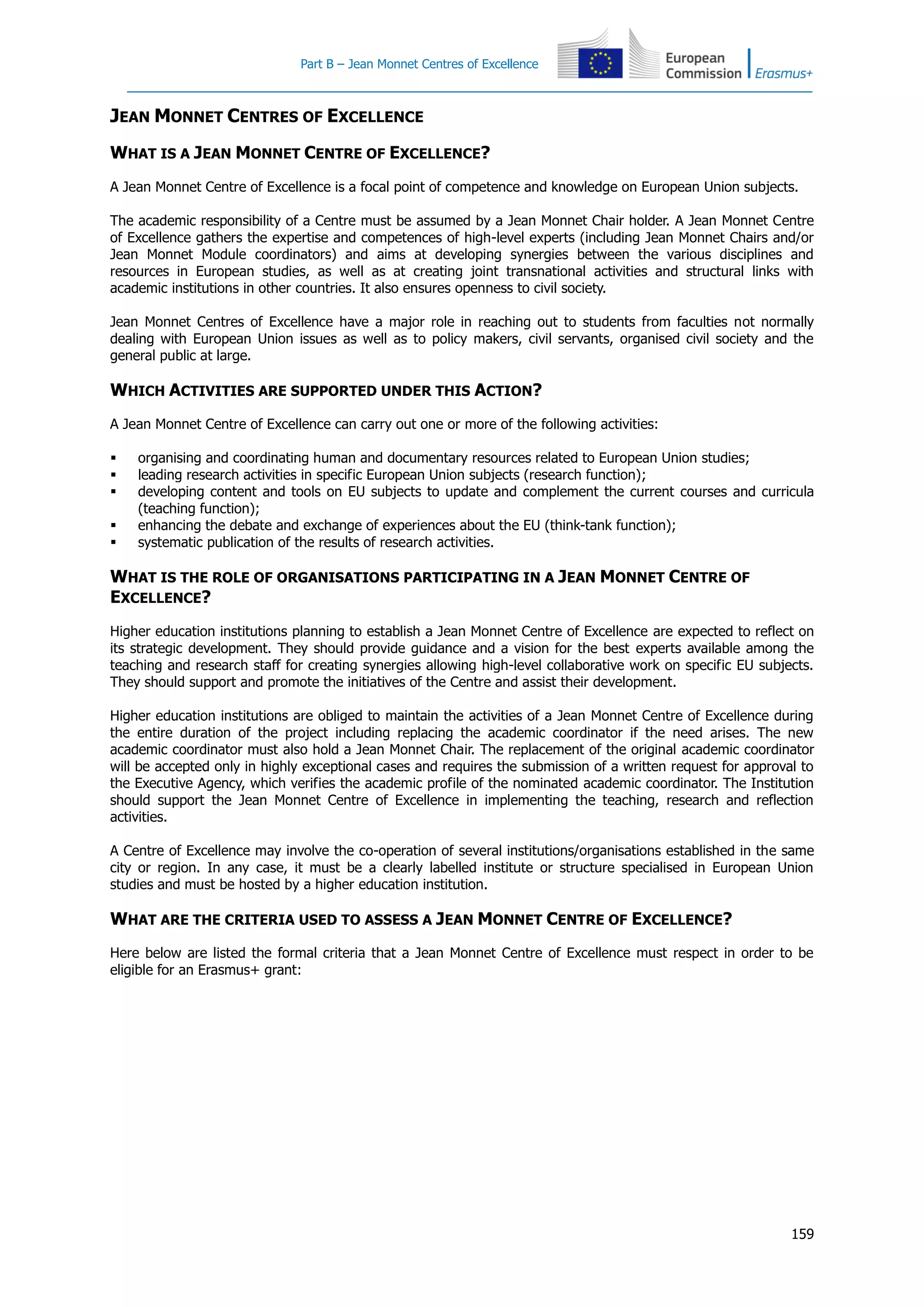 Part B – Jean Monnet Centres of Excellence
159
JEAN MONNET CENTRES OF EXCELLENCE
WHAT IS A JEAN MONNET CENTRE OF EXCELLENCE?
A Jean Monnet Centre of Excellence is a focal point of competence and knowledge on European Union subjects.
The academic responsibility of a Centre must be assumed by a Jean Monnet Chair holder. A Jean Monnet Centre
of Excellence gathers the expertise and competences of high-level experts (including Jean Monnet Chairs and/or
Jean Monnet Module coordinators) and aims at developing synergies between the various disciplines and
resources in European studies, as well as at creating joint transnational activities and structural links with
academic institutions in other countries. It also ensures openness to civil society.
Jean Monnet Centres of Excellence have a major role in reaching out to students from faculties not normally
dealing with European Union issues as well as to policy makers, civil servants, organised civil society and the
general public at large.
WHICH ACTIVITIES ARE SUPPORTED UNDER THIS ACTION?
A Jean Monnet Centre of Excellence can carry out one or more of the following activities:
 organising and coordinating human and documentary resources related to European Union studies;
 leading research activities in specific European Union subjects (research function);
 developing content and tools on EU subjects to update and complement the current courses and curricula
(teaching function);
 enhancing the debate and exchange of experiences about the EU (think-tank function);
 systematic publication of the results of research activities.
WHAT IS THE ROLE OF ORGANISATIONS PARTICIPATING IN A JEAN MONNET CENTRE OF
EXCELLENCE?
Higher education institutions planning to establish a Jean Monnet Centre of Excellence are expected to reflect on
its strategic development. They should provide guidance and a vision for the best experts available among the
teaching and research staff for creating synergies allowing high-level collaborative work on specific EU subjects.
They should support and promote the initiatives of the Centre and assist their development.
Higher education institutions are obliged to maintain the activities of a Jean Monnet Centre of Excellence during
the entire duration of the project including replacing the academic coordinator if the need arises. The new
academic coordinator must also hold a Jean Monnet Chair. The replacement of the original academic coordinator
will be accepted only in highly exceptional cases and requires the submission of a written request for approval to
the Executive Agency, which verifies the academic profile of the nominated academic coordinator. The Institution
should support the Jean Monnet Centre of Excellence in implementing the teaching, research and reflection
activities.
A Centre of Excellence may involve the co-operation of several institutions/organisations established in the same
city or region. In any case, it must be a clearly labelled institute or structure specialised in European Union
studies and must be hosted by a higher education institution.
WHAT ARE THE CRITERIA USED TO ASSESS A JEAN MONNET CENTRE OF EXCELLENCE?
Here below are listed the formal criteria that a Jean Monnet Centre of Excellence must respect in order to be
eligible for an Erasmus+ grant:
 