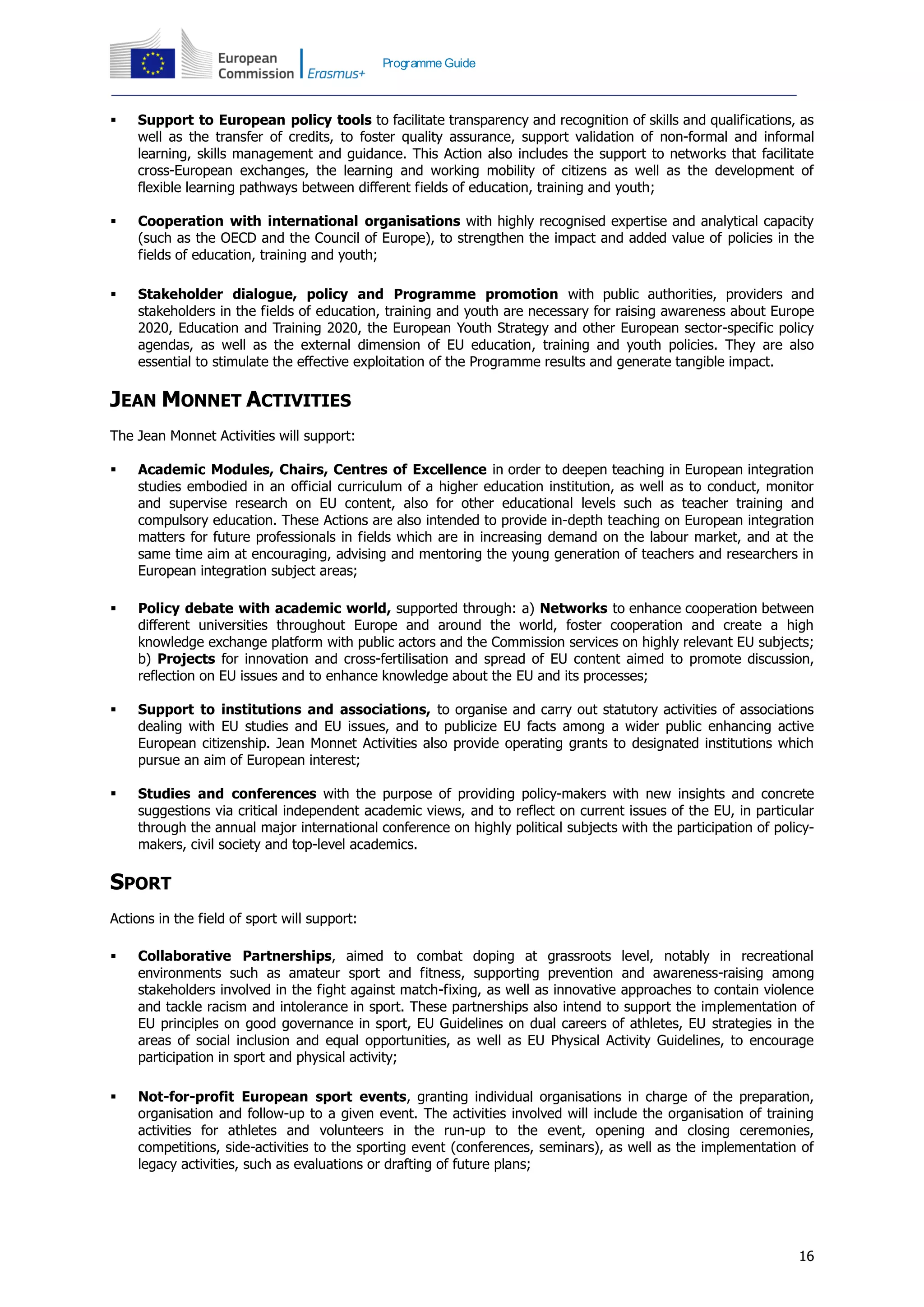 16
Programme Guide
 Support to European policy tools to facilitate transparency and recognition of skills and qualifications, as
well as the transfer of credits, to foster quality assurance, support validation of non-formal and informal
learning, skills management and guidance. This Action also includes the support to networks that facilitate
cross-European exchanges, the learning and working mobility of citizens as well as the development of
flexible learning pathways between different fields of education, training and youth;
 Cooperation with international organisations with highly recognised expertise and analytical capacity
(such as the OECD and the Council of Europe), to strengthen the impact and added value of policies in the
fields of education, training and youth;
 Stakeholder dialogue, policy and Programme promotion with public authorities, providers and
stakeholders in the fields of education, training and youth are necessary for raising awareness about Europe
2020, Education and Training 2020, the European Youth Strategy and other European sector-specific policy
agendas, as well as the external dimension of EU education, training and youth policies. They are also
essential to stimulate the effective exploitation of the Programme results and generate tangible impact.
JEAN MONNET ACTIVITIES
The Jean Monnet Activities will support:
 Academic Modules, Chairs, Centres of Excellence in order to deepen teaching in European integration
studies embodied in an official curriculum of a higher education institution, as well as to conduct, monitor
and supervise research on EU content, also for other educational levels such as teacher training and
compulsory education. These Actions are also intended to provide in-depth teaching on European integration
matters for future professionals in fields which are in increasing demand on the labour market, and at the
same time aim at encouraging, advising and mentoring the young generation of teachers and researchers in
European integration subject areas;
 Policy debate with academic world, supported through: a) Networks to enhance cooperation between
different universities throughout Europe and around the world, foster cooperation and create a high
knowledge exchange platform with public actors and the Commission services on highly relevant EU subjects;
b) Projects for innovation and cross-fertilisation and spread of EU content aimed to promote discussion,
reflection on EU issues and to enhance knowledge about the EU and its processes;
 Support to institutions and associations, to organise and carry out statutory activities of associations
dealing with EU studies and EU issues, and to publicize EU facts among a wider public enhancing active
European citizenship. Jean Monnet Activities also provide operating grants to designated institutions which
pursue an aim of European interest;
 Studies and conferences with the purpose of providing policy-makers with new insights and concrete
suggestions via critical independent academic views, and to reflect on current issues of the EU, in particular
through the annual major international conference on highly political subjects with the participation of policy-
makers, civil society and top-level academics.
SPORT
Actions in the field of sport will support:
 Collaborative Partnerships, aimed to combat doping at grassroots level, notably in recreational
environments such as amateur sport and fitness, supporting prevention and awareness-raising among
stakeholders involved in the fight against match-fixing, as well as innovative approaches to contain violence
and tackle racism and intolerance in sport. These partnerships also intend to support the implementation of
EU principles on good governance in sport, EU Guidelines on dual careers of athletes, EU strategies in the
areas of social inclusion and equal opportunities, as well as EU Physical Activity Guidelines, to encourage
participation in sport and physical activity;
 Not-for-profit European sport events, granting individual organisations in charge of the preparation,
organisation and follow-up to a given event. The activities involved will include the organisation of training
activities for athletes and volunteers in the run-up to the event, opening and closing ceremonies,
competitions, side-activities to the sporting event (conferences, seminars), as well as the implementation of
legacy activities, such as evaluations or drafting of future plans;
 