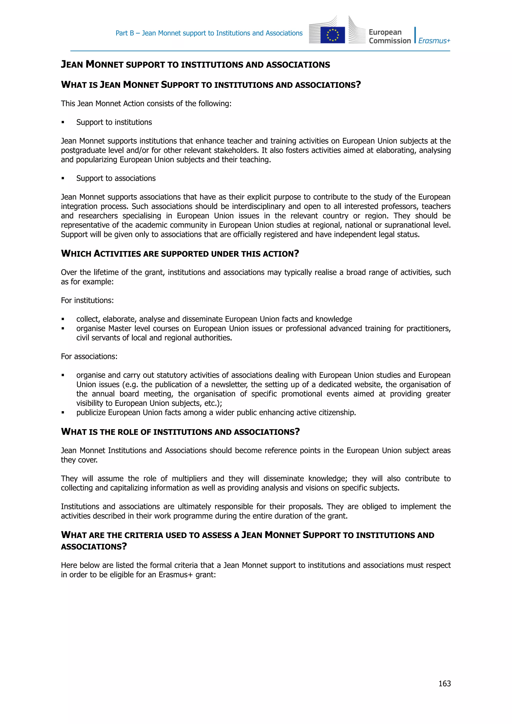Part B – Jean Monnet support to Institutions and Associations
163
JEAN MONNET SUPPORT TO INSTITUTIONS AND ASSOCIATIONS
WHAT IS JEAN MONNET SUPPORT TO INSTITUTIONS AND ASSOCIATIONS?
This Jean Monnet Action consists of the following:
 Support to institutions
Jean Monnet supports institutions that enhance teacher and training activities on European Union subjects at the
postgraduate level and/or for other relevant stakeholders. It also fosters activities aimed at elaborating, analysing
and popularizing European Union subjects and their teaching.
 Support to associations
Jean Monnet supports associations that have as their explicit purpose to contribute to the study of the European
integration process. Such associations should be interdisciplinary and open to all interested professors, teachers
and researchers specialising in European Union issues in the relevant country or region. They should be
representative of the academic community in European Union studies at regional, national or supranational level.
Support will be given only to associations that are officially registered and have independent legal status.
WHICH ACTIVITIES ARE SUPPORTED UNDER THIS ACTION?
Over the lifetime of the grant, institutions and associations may typically realise a broad range of activities, such
as for example:
For institutions:
 collect, elaborate, analyse and disseminate European Union facts and knowledge
 organise Master level courses on European Union issues or professional advanced training for practitioners,
civil servants of local and regional authorities.
For associations:
 organise and carry out statutory activities of associations dealing with European Union studies and European
Union issues (e.g. the publication of a newsletter, the setting up of a dedicated website, the organisation of
the annual board meeting, the organisation of specific promotional events aimed at providing greater
visibility to European Union subjects, etc.);
 publicize European Union facts among a wider public enhancing active citizenship.
WHAT IS THE ROLE OF INSTITUTIONS AND ASSOCIATIONS?
Jean Monnet Institutions and Associations should become reference points in the European Union subject areas
they cover.
They will assume the role of multipliers and they will disseminate knowledge; they will also contribute to
collecting and capitalizing information as well as providing analysis and visions on specific subjects.
Institutions and associations are ultimately responsible for their proposals. They are obliged to implement the
activities described in their work programme during the entire duration of the grant.
WHAT ARE THE CRITERIA USED TO ASSESS A JEAN MONNET SUPPORT TO INSTITUTIONS AND
ASSOCIATIONS?
Here below are listed the formal criteria that a Jean Monnet support to institutions and associations must respect
in order to be eligible for an Erasmus+ grant:
 