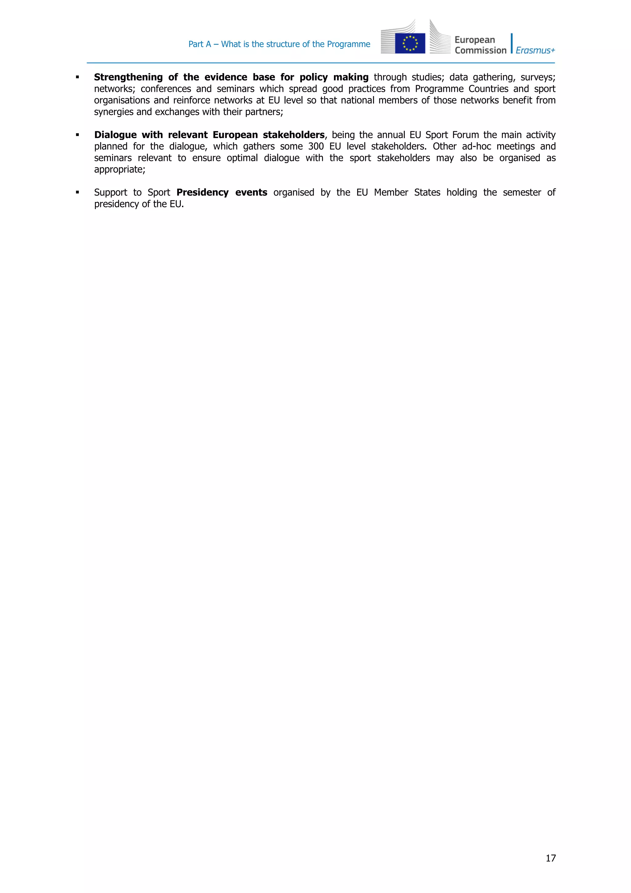 Part A – What is the structure of the Programme
17
 Strengthening of the evidence base for policy making through studies; data gathering, surveys;
networks; conferences and seminars which spread good practices from Programme Countries and sport
organisations and reinforce networks at EU level so that national members of those networks benefit from
synergies and exchanges with their partners;
 Dialogue with relevant European stakeholders, being the annual EU Sport Forum the main activity
planned for the dialogue, which gathers some 300 EU level stakeholders. Other ad-hoc meetings and
seminars relevant to ensure optimal dialogue with the sport stakeholders may also be organised as
appropriate;
 Support to Sport Presidency events organised by the EU Member States holding the semester of
presidency of the EU.
 