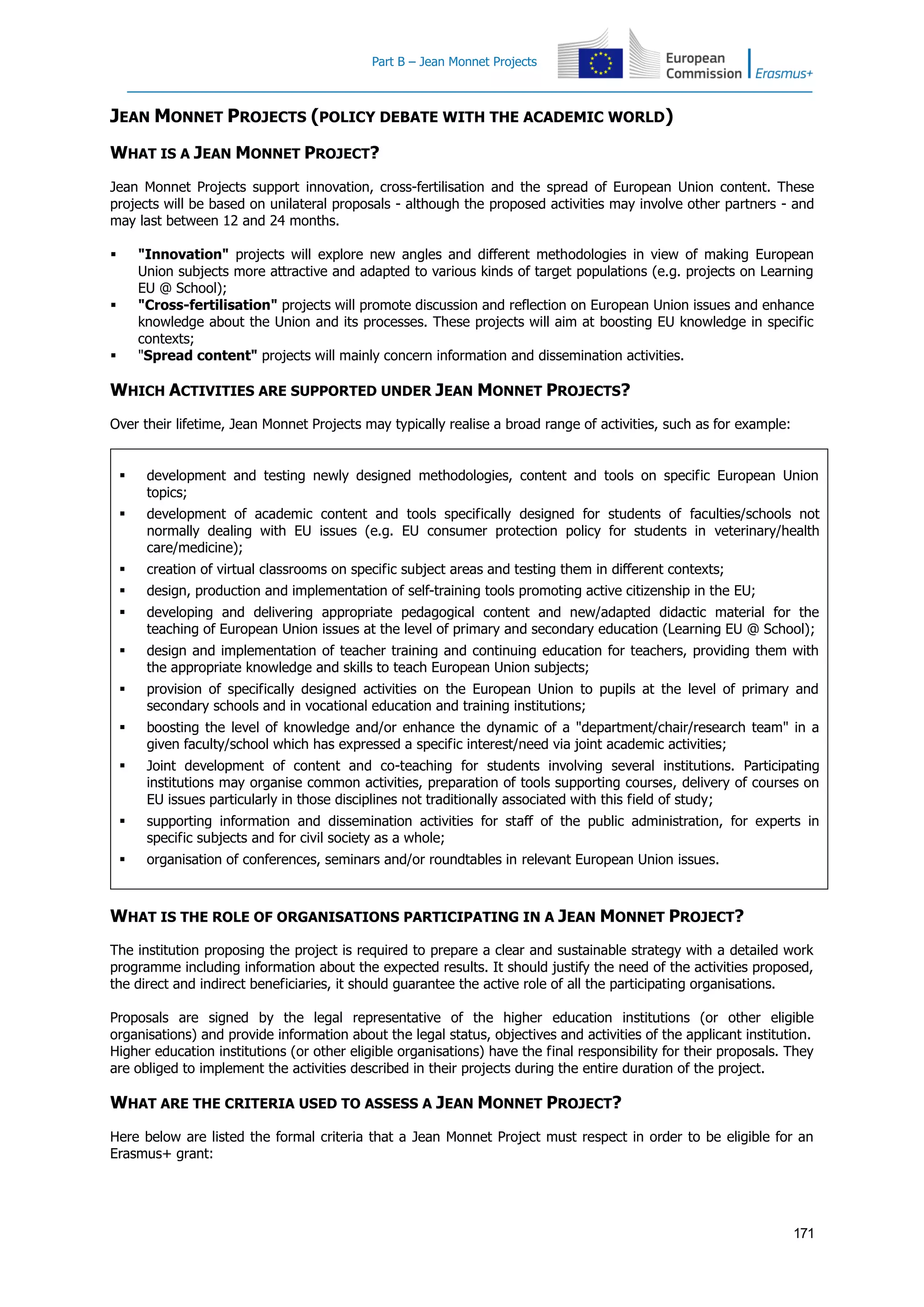 Part B – Jean Monnet Projects
171
JEAN MONNET PROJECTS (POLICY DEBATE WITH THE ACADEMIC WORLD)
WHAT IS A JEAN MONNET PROJECT?
Jean Monnet Projects support innovation, cross-fertilisation and the spread of European Union content. These
projects will be based on unilateral proposals - although the proposed activities may involve other partners - and
may last between 12 and 24 months.
 "Innovation" projects will explore new angles and different methodologies in view of making European
Union subjects more attractive and adapted to various kinds of target populations (e.g. projects on Learning
EU @ School);
 "Cross-fertilisation" projects will promote discussion and reflection on European Union issues and enhance
knowledge about the Union and its processes. These projects will aim at boosting EU knowledge in specific
contexts;
 "Spread content" projects will mainly concern information and dissemination activities.
WHICH ACTIVITIES ARE SUPPORTED UNDER JEAN MONNET PROJECTS?
Over their lifetime, Jean Monnet Projects may typically realise a broad range of activities, such as for example:
 development and testing newly designed methodologies, content and tools on specific European Union
topics;
 development of academic content and tools specifically designed for students of faculties/schools not
normally dealing with EU issues (e.g. EU consumer protection policy for students in veterinary/health
care/medicine);
 creation of virtual classrooms on specific subject areas and testing them in different contexts;
 design, production and implementation of self-training tools promoting active citizenship in the EU;
 developing and delivering appropriate pedagogical content and new/adapted didactic material for the
teaching of European Union issues at the level of primary and secondary education (Learning EU @ School);
 design and implementation of teacher training and continuing education for teachers, providing them with
the appropriate knowledge and skills to teach European Union subjects;
 provision of specifically designed activities on the European Union to pupils at the level of primary and
secondary schools and in vocational education and training institutions;
 boosting the level of knowledge and/or enhance the dynamic of a "department/chair/research team" in a
given faculty/school which has expressed a specific interest/need via joint academic activities;
 Joint development of content and co-teaching for students involving several institutions. Participating
institutions may organise common activities, preparation of tools supporting courses, delivery of courses on
EU issues particularly in those disciplines not traditionally associated with this field of study;
 supporting information and dissemination activities for staff of the public administration, for experts in
specific subjects and for civil society as a whole;
 organisation of conferences, seminars and/or roundtables in relevant European Union issues.
WHAT IS THE ROLE OF ORGANISATIONS PARTICIPATING IN A JEAN MONNET PROJECT?
The institution proposing the project is required to prepare a clear and sustainable strategy with a detailed work
programme including information about the expected results. It should justify the need of the activities proposed,
the direct and indirect beneficiaries, it should guarantee the active role of all the participating organisations.
Proposals are signed by the legal representative of the higher education institutions (or other eligible
organisations) and provide information about the legal status, objectives and activities of the applicant institution.
Higher education institutions (or other eligible organisations) have the final responsibility for their proposals. They
are obliged to implement the activities described in their projects during the entire duration of the project.
WHAT ARE THE CRITERIA USED TO ASSESS A JEAN MONNET PROJECT?
Here below are listed the formal criteria that a Jean Monnet Project must respect in order to be eligible for an
Erasmus+ grant:
 