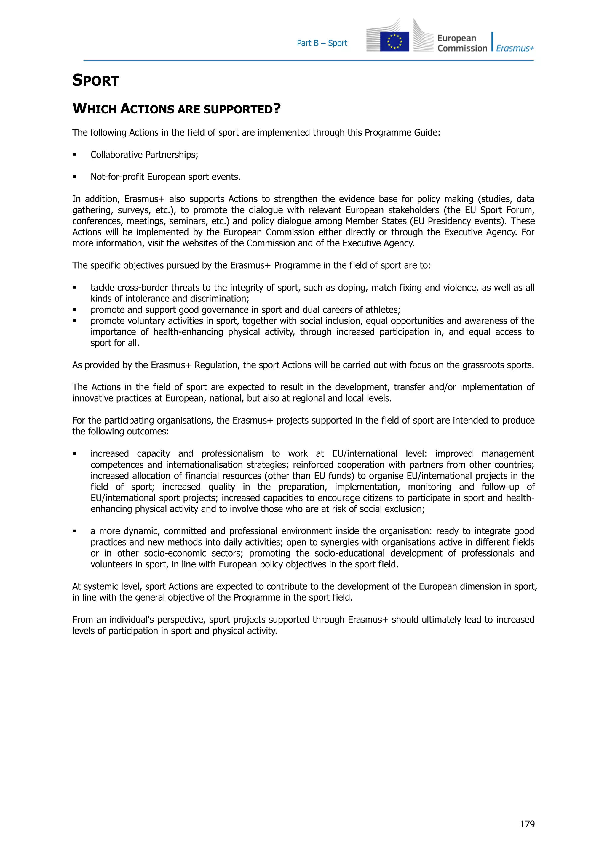 Part B – Sport
179
SPORT
WHICH ACTIONS ARE SUPPORTED?
The following Actions in the field of sport are implemented through this Programme Guide:
 Collaborative Partnerships;
 Not-for-profit European sport events.
In addition, Erasmus+ also supports Actions to strengthen the evidence base for policy making (studies, data
gathering, surveys, etc.), to promote the dialogue with relevant European stakeholders (the EU Sport Forum,
conferences, meetings, seminars, etc.) and policy dialogue among Member States (EU Presidency events). These
Actions will be implemented by the European Commission either directly or through the Executive Agency. For
more information, visit the websites of the Commission and of the Executive Agency.
The specific objectives pursued by the Erasmus+ Programme in the field of sport are to:
 tackle cross-border threats to the integrity of sport, such as doping, match fixing and violence, as well as all
kinds of intolerance and discrimination;
 promote and support good governance in sport and dual careers of athletes;
 promote voluntary activities in sport, together with social inclusion, equal opportunities and awareness of the
importance of health-enhancing physical activity, through increased participation in, and equal access to
sport for all.
As provided by the Erasmus+ Regulation, the sport Actions will be carried out with focus on the grassroots sports.
The Actions in the field of sport are expected to result in the development, transfer and/or implementation of
innovative practices at European, national, but also at regional and local levels.
For the participating organisations, the Erasmus+ projects supported in the field of sport are intended to produce
the following outcomes:
 increased capacity and professionalism to work at EU/international level: improved management
competences and internationalisation strategies; reinforced cooperation with partners from other countries;
increased allocation of financial resources (other than EU funds) to organise EU/international projects in the
field of sport; increased quality in the preparation, implementation, monitoring and follow-up of
EU/international sport projects; increased capacities to encourage citizens to participate in sport and health-
enhancing physical activity and to involve those who are at risk of social exclusion;
 a more dynamic, committed and professional environment inside the organisation: ready to integrate good
practices and new methods into daily activities; open to synergies with organisations active in different fields
or in other socio-economic sectors; promoting the socio-educational development of professionals and
volunteers in sport, in line with European policy objectives in the sport field.
At systemic level, sport Actions are expected to contribute to the development of the European dimension in sport,
in line with the general objective of the Programme in the sport field.
From an individual's perspective, sport projects supported through Erasmus+ should ultimately lead to increased
levels of participation in sport and physical activity.
 