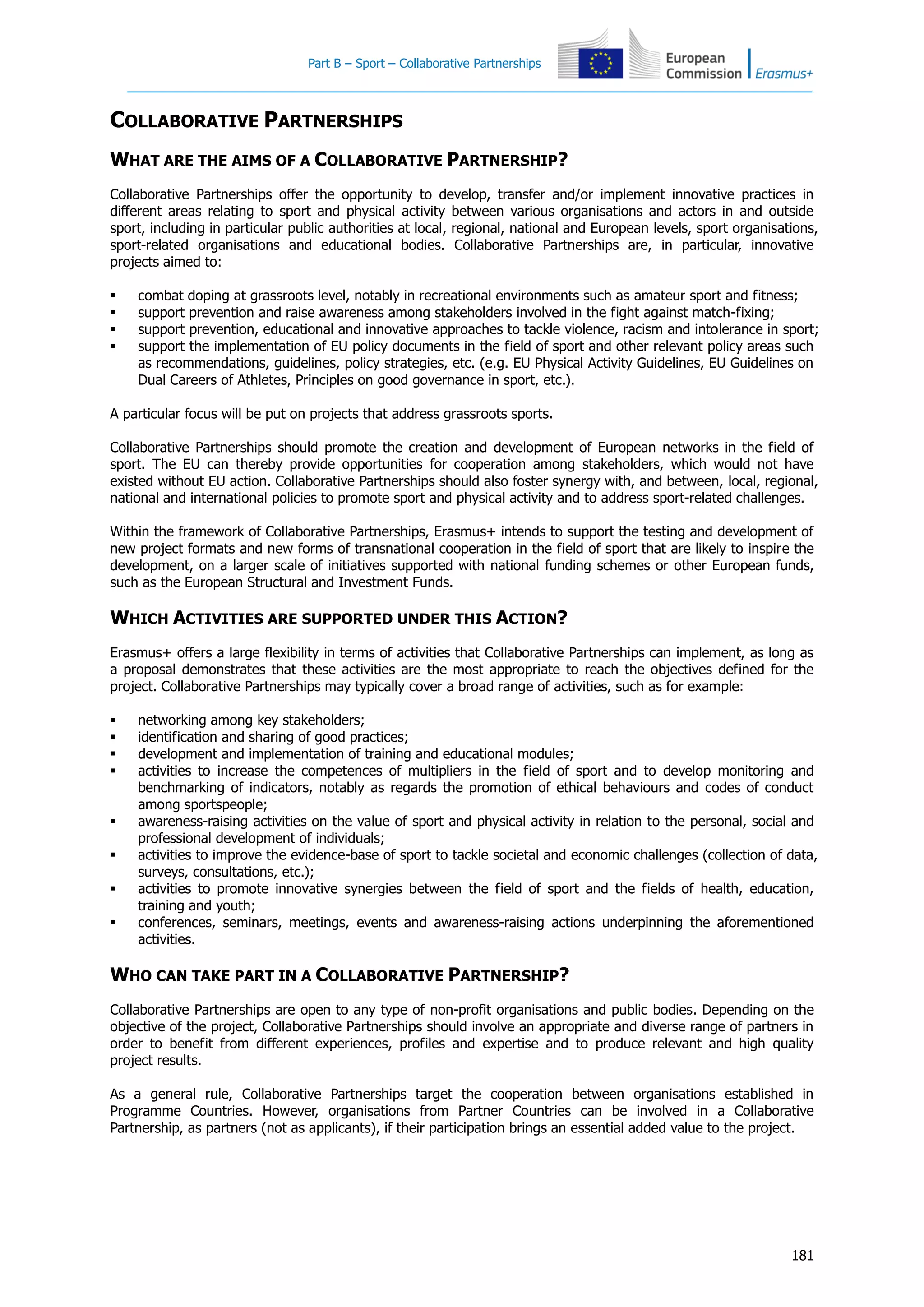 Part B – Sport – Collaborative Partnerships
181
COLLABORATIVE PARTNERSHIPS
WHAT ARE THE AIMS OF A COLLABORATIVE PARTNERSHIP?
Collaborative Partnerships offer the opportunity to develop, transfer and/or implement innovative practices in
different areas relating to sport and physical activity between various organisations and actors in and outside
sport, including in particular public authorities at local, regional, national and European levels, sport organisations,
sport-related organisations and educational bodies. Collaborative Partnerships are, in particular, innovative
projects aimed to:
 combat doping at grassroots level, notably in recreational environments such as amateur sport and fitness;
 support prevention and raise awareness among stakeholders involved in the fight against match-fixing;
 support prevention, educational and innovative approaches to tackle violence, racism and intolerance in sport;
 support the implementation of EU policy documents in the field of sport and other relevant policy areas such
as recommendations, guidelines, policy strategies, etc. (e.g. EU Physical Activity Guidelines, EU Guidelines on
Dual Careers of Athletes, Principles on good governance in sport, etc.).
A particular focus will be put on projects that address grassroots sports.
Collaborative Partnerships should promote the creation and development of European networks in the field of
sport. The EU can thereby provide opportunities for cooperation among stakeholders, which would not have
existed without EU action. Collaborative Partnerships should also foster synergy with, and between, local, regional,
national and international policies to promote sport and physical activity and to address sport-related challenges.
Within the framework of Collaborative Partnerships, Erasmus+ intends to support the testing and development of
new project formats and new forms of transnational cooperation in the field of sport that are likely to inspire the
development, on a larger scale of initiatives supported with national funding schemes or other European funds,
such as the European Structural and Investment Funds.
WHICH ACTIVITIES ARE SUPPORTED UNDER THIS ACTION?
Erasmus+ offers a large flexibility in terms of activities that Collaborative Partnerships can implement, as long as
a proposal demonstrates that these activities are the most appropriate to reach the objectives defined for the
project. Collaborative Partnerships may typically cover a broad range of activities, such as for example:
 networking among key stakeholders;
 identification and sharing of good practices;
 development and implementation of training and educational modules;
 activities to increase the competences of multipliers in the field of sport and to develop monitoring and
benchmarking of indicators, notably as regards the promotion of ethical behaviours and codes of conduct
among sportspeople;
 awareness-raising activities on the value of sport and physical activity in relation to the personal, social and
professional development of individuals;
 activities to improve the evidence-base of sport to tackle societal and economic challenges (collection of data,
surveys, consultations, etc.);
 activities to promote innovative synergies between the field of sport and the fields of health, education,
training and youth;
 conferences, seminars, meetings, events and awareness-raising actions underpinning the aforementioned
activities.
WHO CAN TAKE PART IN A COLLABORATIVE PARTNERSHIP?
Collaborative Partnerships are open to any type of non-profit organisations and public bodies. Depending on the
objective of the project, Collaborative Partnerships should involve an appropriate and diverse range of partners in
order to benefit from different experiences, profiles and expertise and to produce relevant and high quality
project results.
As a general rule, Collaborative Partnerships target the cooperation between organisations established in
Programme Countries. However, organisations from Partner Countries can be involved in a Collaborative
Partnership, as partners (not as applicants), if their participation brings an essential added value to the project.
 