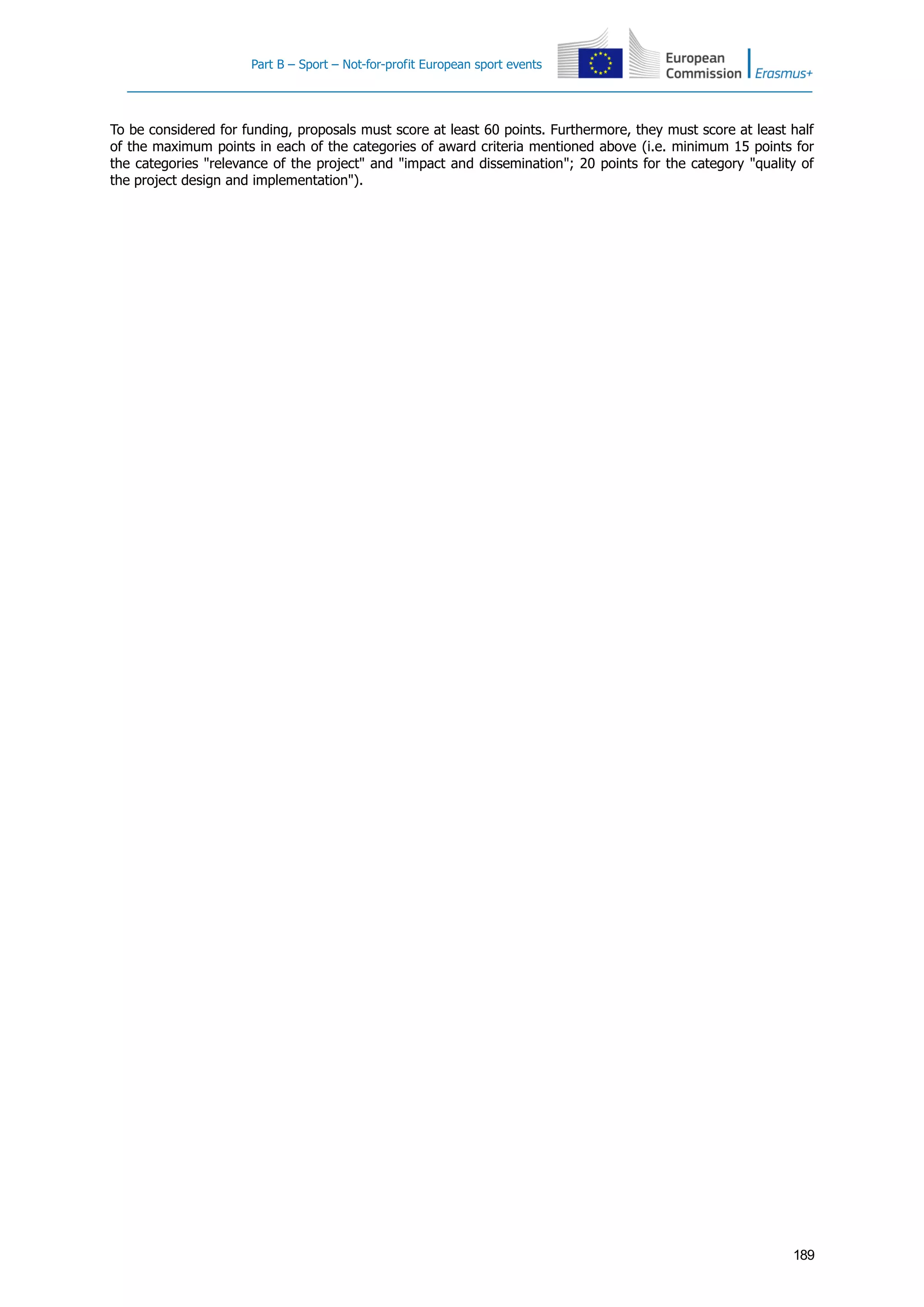 Part B – Sport – Not-for-profit European sport events
189
To be considered for funding, proposals must score at least 60 points. Furthermore, they must score at least half
of the maximum points in each of the categories of award criteria mentioned above (i.e. minimum 15 points for
the categories "relevance of the project" and "impact and dissemination"; 20 points for the category "quality of
the project design and implementation").
 