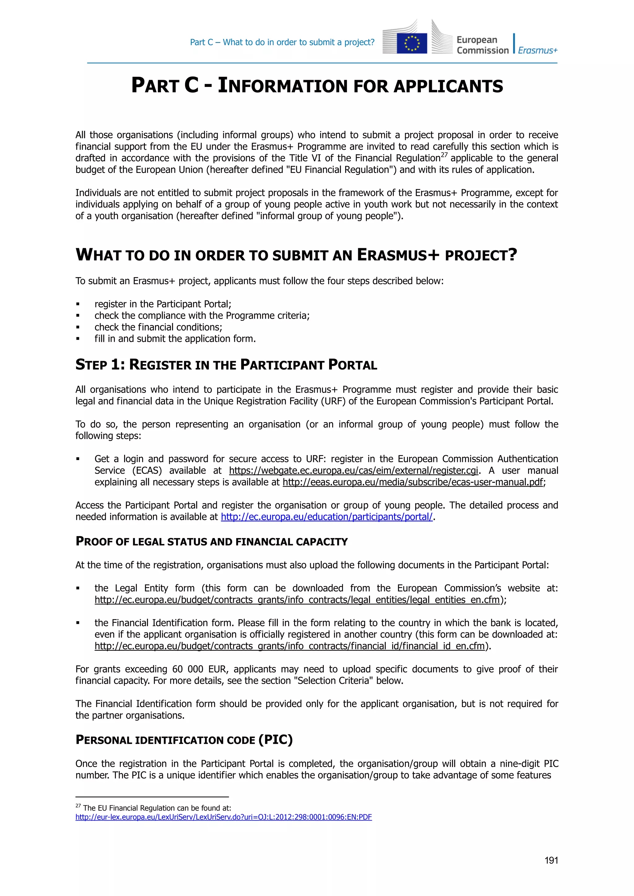 Part C – What to do in order to submit a project?
191
PART C - INFORMATION FOR APPLICANTS
All those organisations (including informal groups) who intend to submit a project proposal in order to receive
financial support from the EU under the Erasmus+ Programme are invited to read carefully this section which is
drafted in accordance with the provisions of the Title VI of the Financial Regulation27
applicable to the general
budget of the European Union (hereafter defined "EU Financial Regulation") and with its rules of application.
Individuals are not entitled to submit project proposals in the framework of the Erasmus+ Programme, except for
individuals applying on behalf of a group of young people active in youth work but not necessarily in the context
of a youth organisation (hereafter defined "informal group of young people").
WHAT TO DO IN ORDER TO SUBMIT AN ERASMUS+ PROJECT?
To submit an Erasmus+ project, applicants must follow the four steps described below:
 register in the Participant Portal;
 check the compliance with the Programme criteria;
 check the financial conditions;
 fill in and submit the application form.
STEP 1: REGISTER IN THE PARTICIPANT PORTAL
All organisations who intend to participate in the Erasmus+ Programme must register and provide their basic
legal and financial data in the Unique Registration Facility (URF) of the European Commission's Participant Portal.
To do so, the person representing an organisation (or an informal group of young people) must follow the
following steps:
 Get a login and password for secure access to URF: register in the European Commission Authentication
Service (ECAS) available at https://webgate.ec.europa.eu/cas/eim/external/register.cgi. A user manual
explaining all necessary steps is available at http://eeas.europa.eu/media/subscribe/ecas-user-manual.pdf;
Access the Participant Portal and register the organisation or group of young people. The detailed process and
needed information is available at http://ec.europa.eu/education/participants/portal/.
PROOF OF LEGAL STATUS AND FINANCIAL CAPACITY
At the time of the registration, organisations must also upload the following documents in the Participant Portal:
 the Legal Entity form (this form can be downloaded from the European Commission’s website at:
http://ec.europa.eu/budget/contracts_grants/info_contracts/legal_entities/legal_entities_en.cfm);
 the Financial Identification form. Please fill in the form relating to the country in which the bank is located,
even if the applicant organisation is officially registered in another country (this form can be downloaded at:
http://ec.europa.eu/budget/contracts_grants/info_contracts/financial_id/financial_id_en.cfm).
For grants exceeding 60 000 EUR, applicants may need to upload specific documents to give proof of their
financial capacity. For more details, see the section "Selection Criteria" below.
The Financial Identification form should be provided only for the applicant organisation, but is not required for
the partner organisations.
PERSONAL IDENTIFICATION CODE (PIC)
Once the registration in the Participant Portal is completed, the organisation/group will obtain a nine-digit PIC
number. The PIC is a unique identifier which enables the organisation/group to take advantage of some features
27
The EU Financial Regulation can be found at:
http://eur-lex.europa.eu/LexUriServ/LexUriServ.do?uri=OJ:L:2012:298:0001:0096:EN:PDF
 