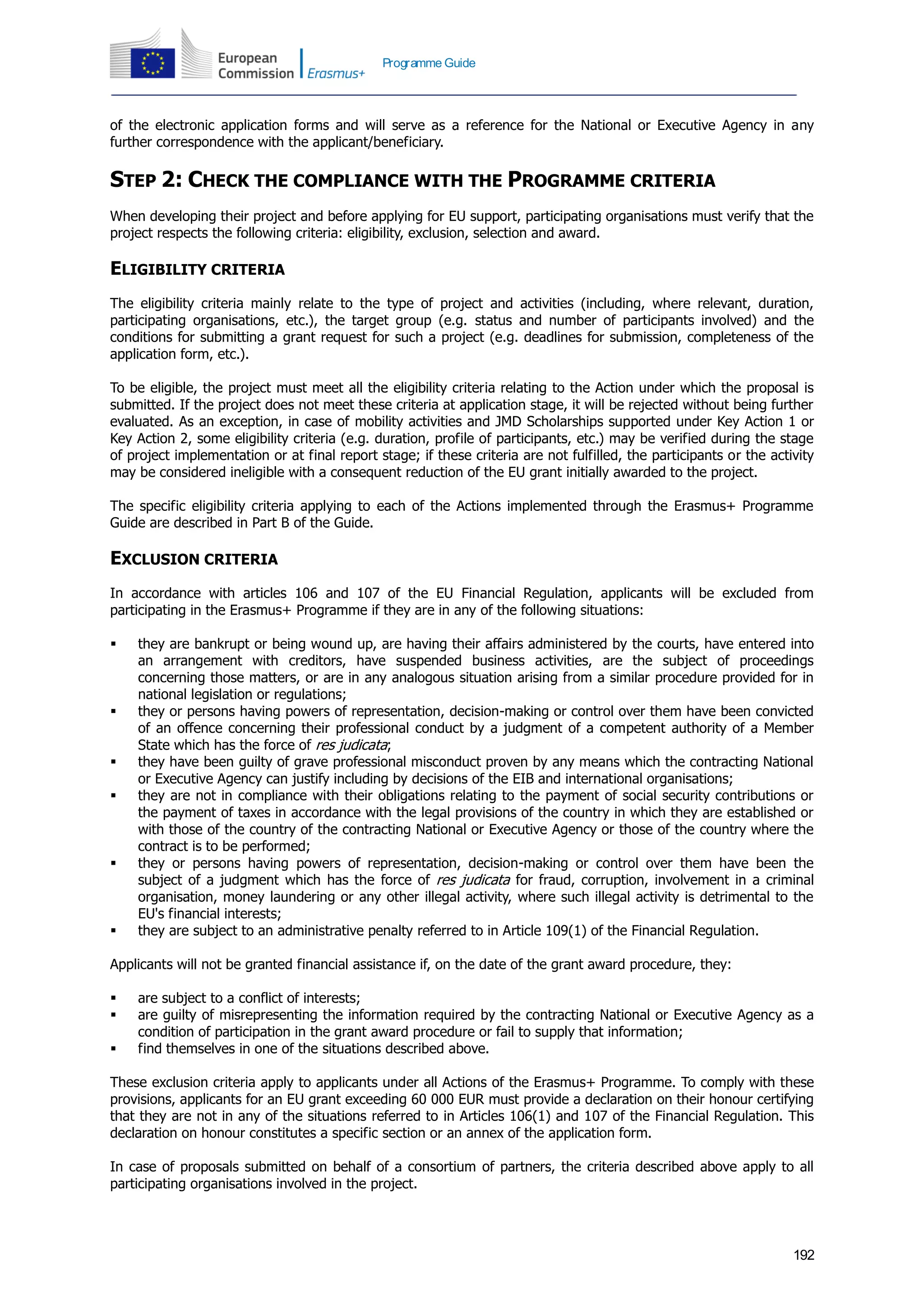 192
Programme Guide
of the electronic application forms and will serve as a reference for the National or Executive Agency in any
further correspondence with the applicant/beneficiary.
STEP 2: CHECK THE COMPLIANCE WITH THE PROGRAMME CRITERIA
When developing their project and before applying for EU support, participating organisations must verify that the
project respects the following criteria: eligibility, exclusion, selection and award.
ELIGIBILITY CRITERIA
The eligibility criteria mainly relate to the type of project and activities (including, where relevant, duration,
participating organisations, etc.), the target group (e.g. status and number of participants involved) and the
conditions for submitting a grant request for such a project (e.g. deadlines for submission, completeness of the
application form, etc.).
To be eligible, the project must meet all the eligibility criteria relating to the Action under which the proposal is
submitted. If the project does not meet these criteria at application stage, it will be rejected without being further
evaluated. As an exception, in case of mobility activities and JMD Scholarships supported under Key Action 1 or
Key Action 2, some eligibility criteria (e.g. duration, profile of participants, etc.) may be verified during the stage
of project implementation or at final report stage; if these criteria are not fulfilled, the participants or the activity
may be considered ineligible with a consequent reduction of the EU grant initially awarded to the project.
The specific eligibility criteria applying to each of the Actions implemented through the Erasmus+ Programme
Guide are described in Part B of the Guide.
EXCLUSION CRITERIA
In accordance with articles 106 and 107 of the EU Financial Regulation, applicants will be excluded from
participating in the Erasmus+ Programme if they are in any of the following situations:
 they are bankrupt or being wound up, are having their affairs administered by the courts, have entered into
an arrangement with creditors, have suspended business activities, are the subject of proceedings
concerning those matters, or are in any analogous situation arising from a similar procedure provided for in
national legislation or regulations;
 they or persons having powers of representation, decision-making or control over them have been convicted
of an offence concerning their professional conduct by a judgment of a competent authority of a Member
State which has the force of res judicata;
 they have been guilty of grave professional misconduct proven by any means which the contracting National
or Executive Agency can justify including by decisions of the EIB and international organisations;
 they are not in compliance with their obligations relating to the payment of social security contributions or
the payment of taxes in accordance with the legal provisions of the country in which they are established or
with those of the country of the contracting National or Executive Agency or those of the country where the
contract is to be performed;
 they or persons having powers of representation, decision-making or control over them have been the
subject of a judgment which has the force of res judicata for fraud, corruption, involvement in a criminal
organisation, money laundering or any other illegal activity, where such illegal activity is detrimental to the
EU's financial interests;
 they are subject to an administrative penalty referred to in Article 109(1) of the Financial Regulation.
Applicants will not be granted financial assistance if, on the date of the grant award procedure, they:
 are subject to a conflict of interests;
 are guilty of misrepresenting the information required by the contracting National or Executive Agency as a
condition of participation in the grant award procedure or fail to supply that information;
 find themselves in one of the situations described above.
These exclusion criteria apply to applicants under all Actions of the Erasmus+ Programme. To comply with these
provisions, applicants for an EU grant exceeding 60 000 EUR must provide a declaration on their honour certifying
that they are not in any of the situations referred to in Articles 106(1) and 107 of the Financial Regulation. This
declaration on honour constitutes a specific section or an annex of the application form.
In case of proposals submitted on behalf of a consortium of partners, the criteria described above apply to all
participating organisations involved in the project.
 