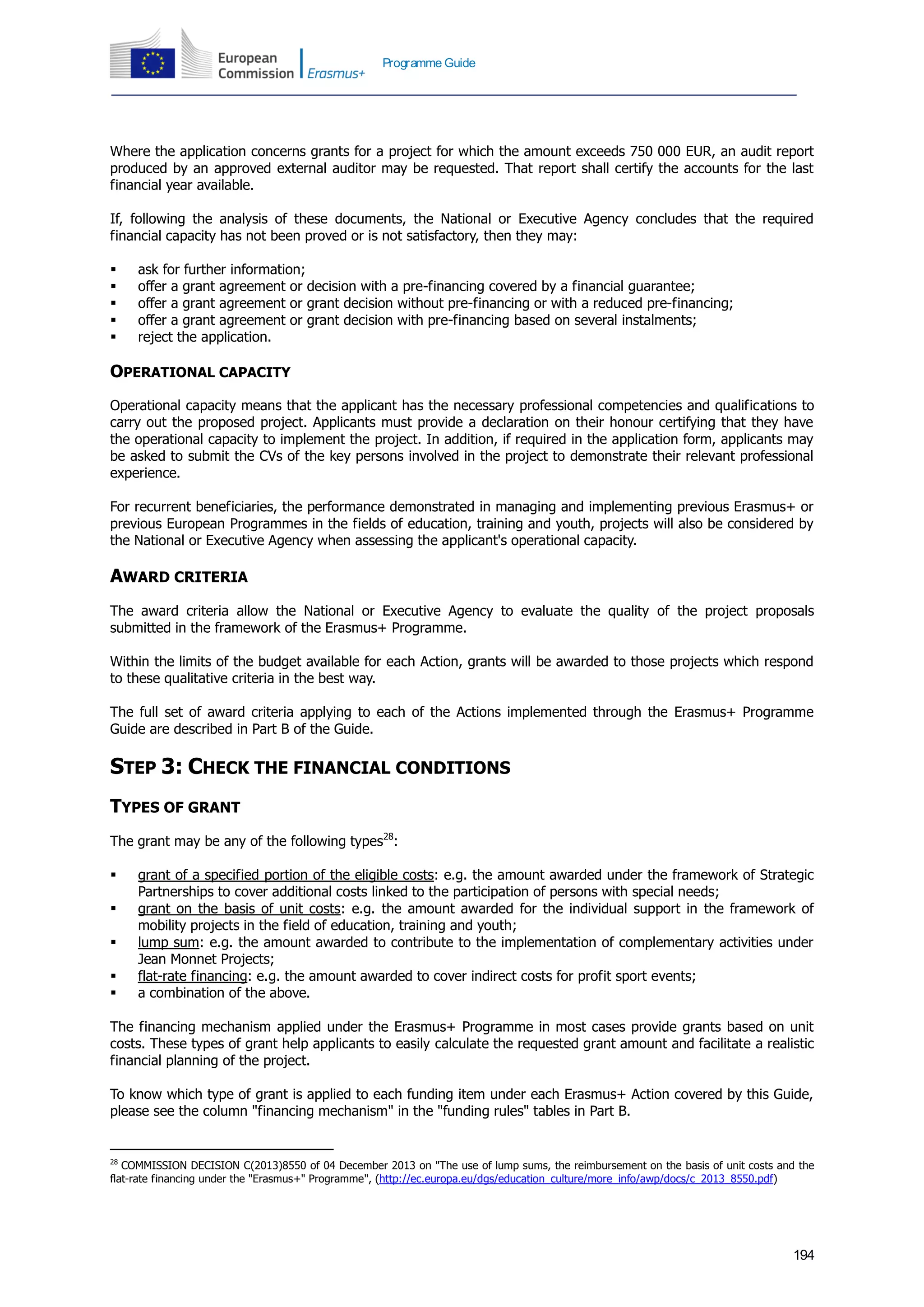 194
Programme Guide
Where the application concerns grants for a project for which the amount exceeds 750 000 EUR, an audit report
produced by an approved external auditor may be requested. That report shall certify the accounts for the last
financial year available.
If, following the analysis of these documents, the National or Executive Agency concludes that the required
financial capacity has not been proved or is not satisfactory, then they may:
 ask for further information;
 offer a grant agreement or decision with a pre-financing covered by a financial guarantee;
 offer a grant agreement or grant decision without pre-financing or with a reduced pre-financing;
 offer a grant agreement or grant decision with pre-financing based on several instalments;
 reject the application.
OPERATIONAL CAPACITY
Operational capacity means that the applicant has the necessary professional competencies and qualifications to
carry out the proposed project. Applicants must provide a declaration on their honour certifying that they have
the operational capacity to implement the project. In addition, if required in the application form, applicants may
be asked to submit the CVs of the key persons involved in the project to demonstrate their relevant professional
experience.
For recurrent beneficiaries, the performance demonstrated in managing and implementing previous Erasmus+ or
previous European Programmes in the fields of education, training and youth, projects will also be considered by
the National or Executive Agency when assessing the applicant's operational capacity.
AWARD CRITERIA
The award criteria allow the National or Executive Agency to evaluate the quality of the project proposals
submitted in the framework of the Erasmus+ Programme.
Within the limits of the budget available for each Action, grants will be awarded to those projects which respond
to these qualitative criteria in the best way.
The full set of award criteria applying to each of the Actions implemented through the Erasmus+ Programme
Guide are described in Part B of the Guide.
STEP 3: CHECK THE FINANCIAL CONDITIONS
TYPES OF GRANT
The grant may be any of the following types28
:
 grant of a specified portion of the eligible costs: e.g. the amount awarded under the framework of Strategic
Partnerships to cover additional costs linked to the participation of persons with special needs;
 grant on the basis of unit costs: e.g. the amount awarded for the individual support in the framework of
mobility projects in the field of education, training and youth;
 lump sum: e.g. the amount awarded to contribute to the implementation of complementary activities under
Jean Monnet Projects;
 flat-rate financing: e.g. the amount awarded to cover indirect costs for profit sport events;
 a combination of the above.
The financing mechanism applied under the Erasmus+ Programme in most cases provide grants based on unit
costs. These types of grant help applicants to easily calculate the requested grant amount and facilitate a realistic
financial planning of the project.
To know which type of grant is applied to each funding item under each Erasmus+ Action covered by this Guide,
please see the column "financing mechanism" in the "funding rules" tables in Part B.
28
COMMISSION DECISION C(2013)8550 of 04 December 2013 on "The use of lump sums, the reimbursement on the basis of unit costs and the
flat-rate financing under the "Erasmus+" Programme", (http://ec.europa.eu/dgs/education_culture/more_info/awp/docs/c_2013_8550.pdf)
 