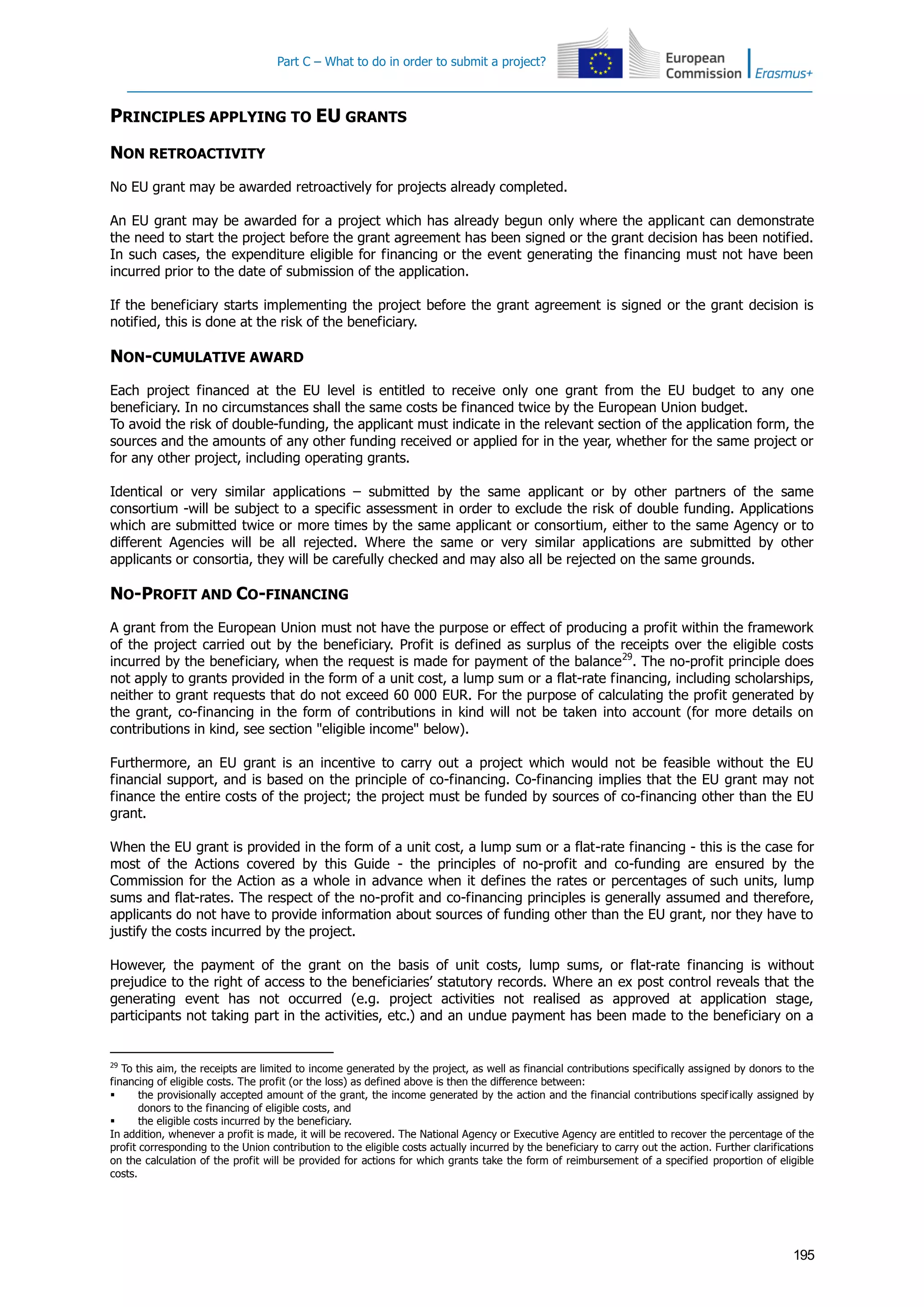 Part C – What to do in order to submit a project?
195
PRINCIPLES APPLYING TO EU GRANTS
NON RETROACTIVITY
No EU grant may be awarded retroactively for projects already completed.
An EU grant may be awarded for a project which has already begun only where the applicant can demonstrate
the need to start the project before the grant agreement has been signed or the grant decision has been notified.
In such cases, the expenditure eligible for financing or the event generating the financing must not have been
incurred prior to the date of submission of the application.
If the beneficiary starts implementing the project before the grant agreement is signed or the grant decision is
notified, this is done at the risk of the beneficiary.
NON-CUMULATIVE AWARD
Each project financed at the EU level is entitled to receive only one grant from the EU budget to any one
beneficiary. In no circumstances shall the same costs be financed twice by the European Union budget.
To avoid the risk of double-funding, the applicant must indicate in the relevant section of the application form, the
sources and the amounts of any other funding received or applied for in the year, whether for the same project or
for any other project, including operating grants.
Identical or very similar applications – submitted by the same applicant or by other partners of the same
consortium -will be subject to a specific assessment in order to exclude the risk of double funding. Applications
which are submitted twice or more times by the same applicant or consortium, either to the same Agency or to
different Agencies will be all rejected. Where the same or very similar applications are submitted by other
applicants or consortia, they will be carefully checked and may also all be rejected on the same grounds.
NO-PROFIT AND CO-FINANCING
A grant from the European Union must not have the purpose or effect of producing a profit within the framework
of the project carried out by the beneficiary. Profit is defined as surplus of the receipts over the eligible costs
incurred by the beneficiary, when the request is made for payment of the balance29
. The no-profit principle does
not apply to grants provided in the form of a unit cost, a lump sum or a flat-rate financing, including scholarships,
neither to grant requests that do not exceed 60 000 EUR. For the purpose of calculating the profit generated by
the grant, co-financing in the form of contributions in kind will not be taken into account (for more details on
contributions in kind, see section "eligible income" below).
Furthermore, an EU grant is an incentive to carry out a project which would not be feasible without the EU
financial support, and is based on the principle of co-financing. Co-financing implies that the EU grant may not
finance the entire costs of the project; the project must be funded by sources of co-financing other than the EU
grant.
When the EU grant is provided in the form of a unit cost, a lump sum or a flat-rate financing - this is the case for
most of the Actions covered by this Guide - the principles of no-profit and co-funding are ensured by the
Commission for the Action as a whole in advance when it defines the rates or percentages of such units, lump
sums and flat-rates. The respect of the no-profit and co-financing principles is generally assumed and therefore,
applicants do not have to provide information about sources of funding other than the EU grant, nor they have to
justify the costs incurred by the project.
However, the payment of the grant on the basis of unit costs, lump sums, or flat-rate financing is without
prejudice to the right of access to the beneficiaries’ statutory records. Where an ex post control reveals that the
generating event has not occurred (e.g. project activities not realised as approved at application stage,
participants not taking part in the activities, etc.) and an undue payment has been made to the beneficiary on a
29
To this aim, the receipts are limited to income generated by the project, as well as financial contributions specifically assigned by donors to the
financing of eligible costs. The profit (or the loss) as defined above is then the difference between:
 the provisionally accepted amount of the grant, the income generated by the action and the financial contributions specifically assigned by
donors to the financing of eligible costs, and
 the eligible costs incurred by the beneficiary.
In addition, whenever a profit is made, it will be recovered. The National Agency or Executive Agency are entitled to recover the percentage of the
profit corresponding to the Union contribution to the eligible costs actually incurred by the beneficiary to carry out the action. Further clarifications
on the calculation of the profit will be provided for actions for which grants take the form of reimbursement of a specified proportion of eligible
costs.
 