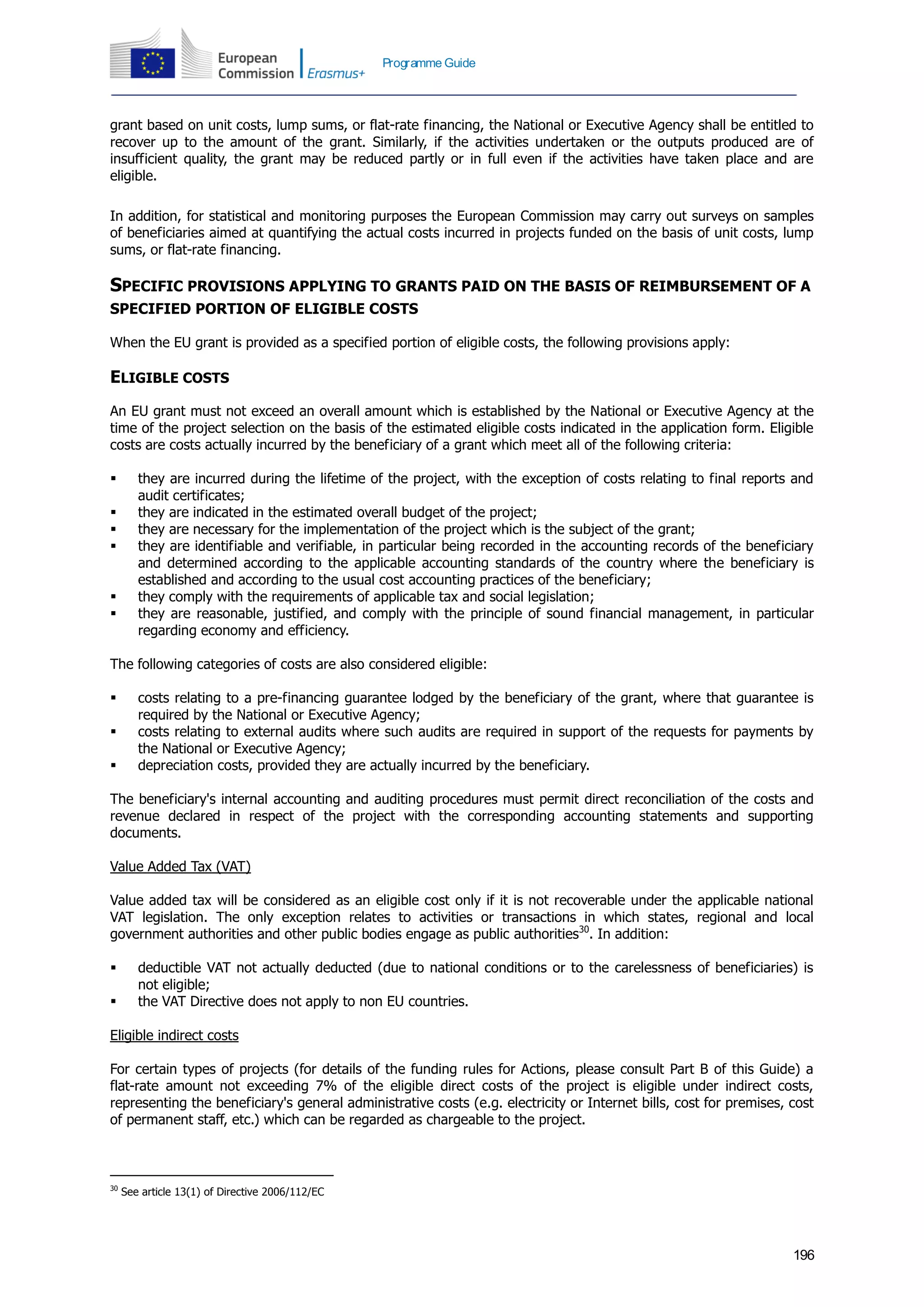 196
Programme Guide
grant based on unit costs, lump sums, or flat-rate financing, the National or Executive Agency shall be entitled to
recover up to the amount of the grant. Similarly, if the activities undertaken or the outputs produced are of
insufficient quality, the grant may be reduced partly or in full even if the activities have taken place and are
eligible.
In addition, for statistical and monitoring purposes the European Commission may carry out surveys on samples
of beneficiaries aimed at quantifying the actual costs incurred in projects funded on the basis of unit costs, lump
sums, or flat-rate financing.
SPECIFIC PROVISIONS APPLYING TO GRANTS PAID ON THE BASIS OF REIMBURSEMENT OF A
SPECIFIED PORTION OF ELIGIBLE COSTS
When the EU grant is provided as a specified portion of eligible costs, the following provisions apply:
ELIGIBLE COSTS
An EU grant must not exceed an overall amount which is established by the National or Executive Agency at the
time of the project selection on the basis of the estimated eligible costs indicated in the application form. Eligible
costs are costs actually incurred by the beneficiary of a grant which meet all of the following criteria:
 they are incurred during the lifetime of the project, with the exception of costs relating to final reports and
audit certificates;
 they are indicated in the estimated overall budget of the project;
 they are necessary for the implementation of the project which is the subject of the grant;
 they are identifiable and verifiable, in particular being recorded in the accounting records of the beneficiary
and determined according to the applicable accounting standards of the country where the beneficiary is
established and according to the usual cost accounting practices of the beneficiary;
 they comply with the requirements of applicable tax and social legislation;
 they are reasonable, justified, and comply with the principle of sound financial management, in particular
regarding economy and efficiency.
The following categories of costs are also considered eligible:
 costs relating to a pre-financing guarantee lodged by the beneficiary of the grant, where that guarantee is
required by the National or Executive Agency;
 costs relating to external audits where such audits are required in support of the requests for payments by
the National or Executive Agency;
 depreciation costs, provided they are actually incurred by the beneficiary.
The beneficiary's internal accounting and auditing procedures must permit direct reconciliation of the costs and
revenue declared in respect of the project with the corresponding accounting statements and supporting
documents.
Value Added Tax (VAT)
Value added tax will be considered as an eligible cost only if it is not recoverable under the applicable national
VAT legislation. The only exception relates to activities or transactions in which states, regional and local
government authorities and other public bodies engage as public authorities30
. In addition:
 deductible VAT not actually deducted (due to national conditions or to the carelessness of beneficiaries) is
not eligible;
 the VAT Directive does not apply to non EU countries.
Eligible indirect costs
For certain types of projects (for details of the funding rules for Actions, please consult Part B of this Guide) a
flat-rate amount not exceeding 7% of the eligible direct costs of the project is eligible under indirect costs,
representing the beneficiary's general administrative costs (e.g. electricity or Internet bills, cost for premises, cost
of permanent staff, etc.) which can be regarded as chargeable to the project.
30
See article 13(1) of Directive 2006/112/EC
 
