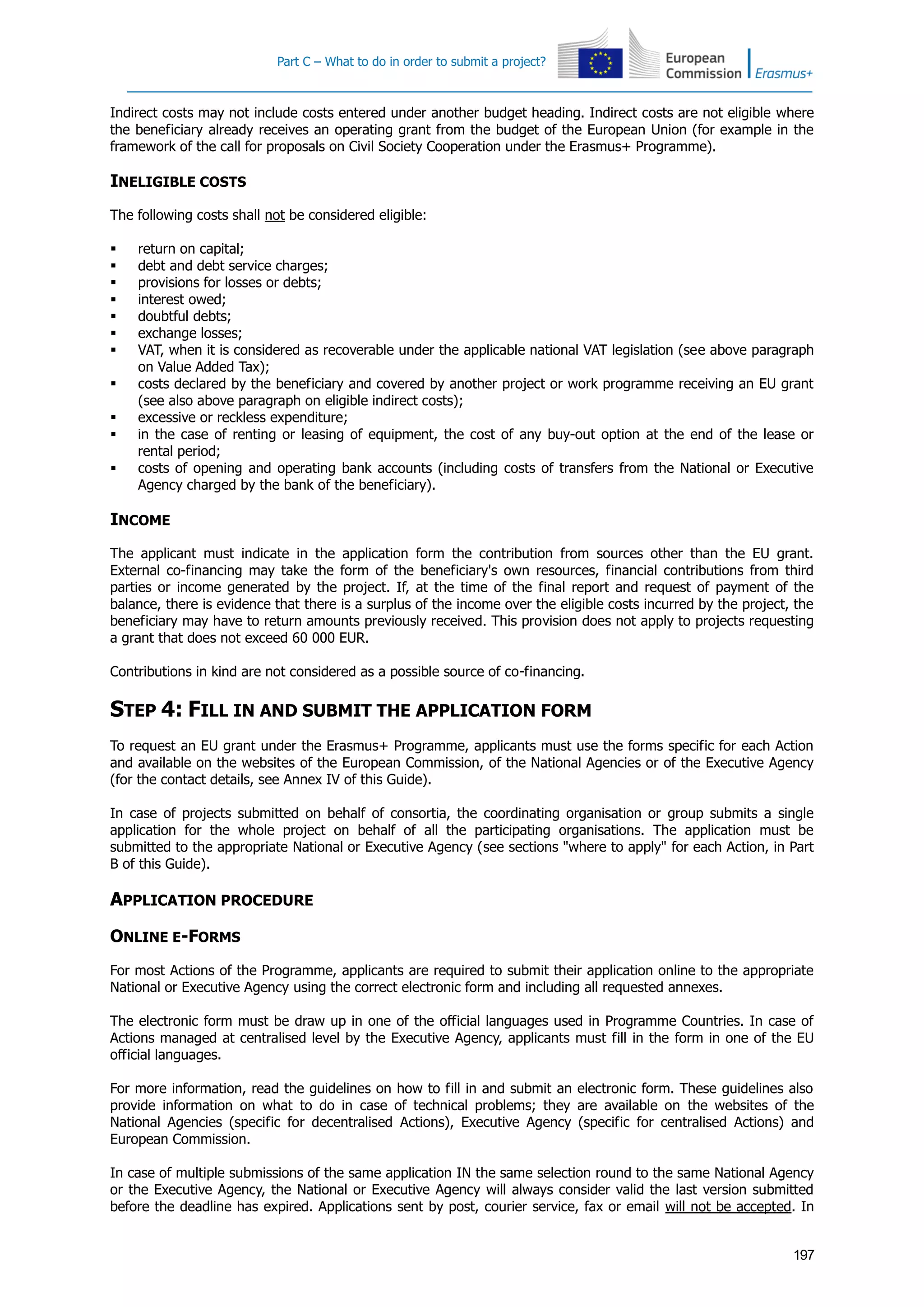 Part C – What to do in order to submit a project?
197
Indirect costs may not include costs entered under another budget heading. Indirect costs are not eligible where
the beneficiary already receives an operating grant from the budget of the European Union (for example in the
framework of the call for proposals on Civil Society Cooperation under the Erasmus+ Programme).
INELIGIBLE COSTS
The following costs shall not be considered eligible:
 return on capital;
 debt and debt service charges;
 provisions for losses or debts;
 interest owed;
 doubtful debts;
 exchange losses;
 VAT, when it is considered as recoverable under the applicable national VAT legislation (see above paragraph
on Value Added Tax);
 costs declared by the beneficiary and covered by another project or work programme receiving an EU grant
(see also above paragraph on eligible indirect costs);
 excessive or reckless expenditure;
 in the case of renting or leasing of equipment, the cost of any buy-out option at the end of the lease or
rental period;
 costs of opening and operating bank accounts (including costs of transfers from the National or Executive
Agency charged by the bank of the beneficiary).
INCOME
The applicant must indicate in the application form the contribution from sources other than the EU grant.
External co-financing may take the form of the beneficiary's own resources, financial contributions from third
parties or income generated by the project. If, at the time of the final report and request of payment of the
balance, there is evidence that there is a surplus of the income over the eligible costs incurred by the project, the
beneficiary may have to return amounts previously received. This provision does not apply to projects requesting
a grant that does not exceed 60 000 EUR.
Contributions in kind are not considered as a possible source of co-financing.
STEP 4: FILL IN AND SUBMIT THE APPLICATION FORM
To request an EU grant under the Erasmus+ Programme, applicants must use the forms specific for each Action
and available on the websites of the European Commission, of the National Agencies or of the Executive Agency
(for the contact details, see Annex IV of this Guide).
In case of projects submitted on behalf of consortia, the coordinating organisation or group submits a single
application for the whole project on behalf of all the participating organisations. The application must be
submitted to the appropriate National or Executive Agency (see sections "where to apply" for each Action, in Part
B of this Guide).
APPLICATION PROCEDURE
ONLINE E-FORMS
For most Actions of the Programme, applicants are required to submit their application online to the appropriate
National or Executive Agency using the correct electronic form and including all requested annexes.
The electronic form must be draw up in one of the official languages used in Programme Countries. In case of
Actions managed at centralised level by the Executive Agency, applicants must fill in the form in one of the EU
official languages.
For more information, read the guidelines on how to fill in and submit an electronic form. These guidelines also
provide information on what to do in case of technical problems; they are available on the websites of the
National Agencies (specific for decentralised Actions), Executive Agency (specific for centralised Actions) and
European Commission.
In case of multiple submissions of the same application IN the same selection round to the same National Agency
or the Executive Agency, the National or Executive Agency will always consider valid the last version submitted
before the deadline has expired. Applications sent by post, courier service, fax or email will not be accepted. In
 