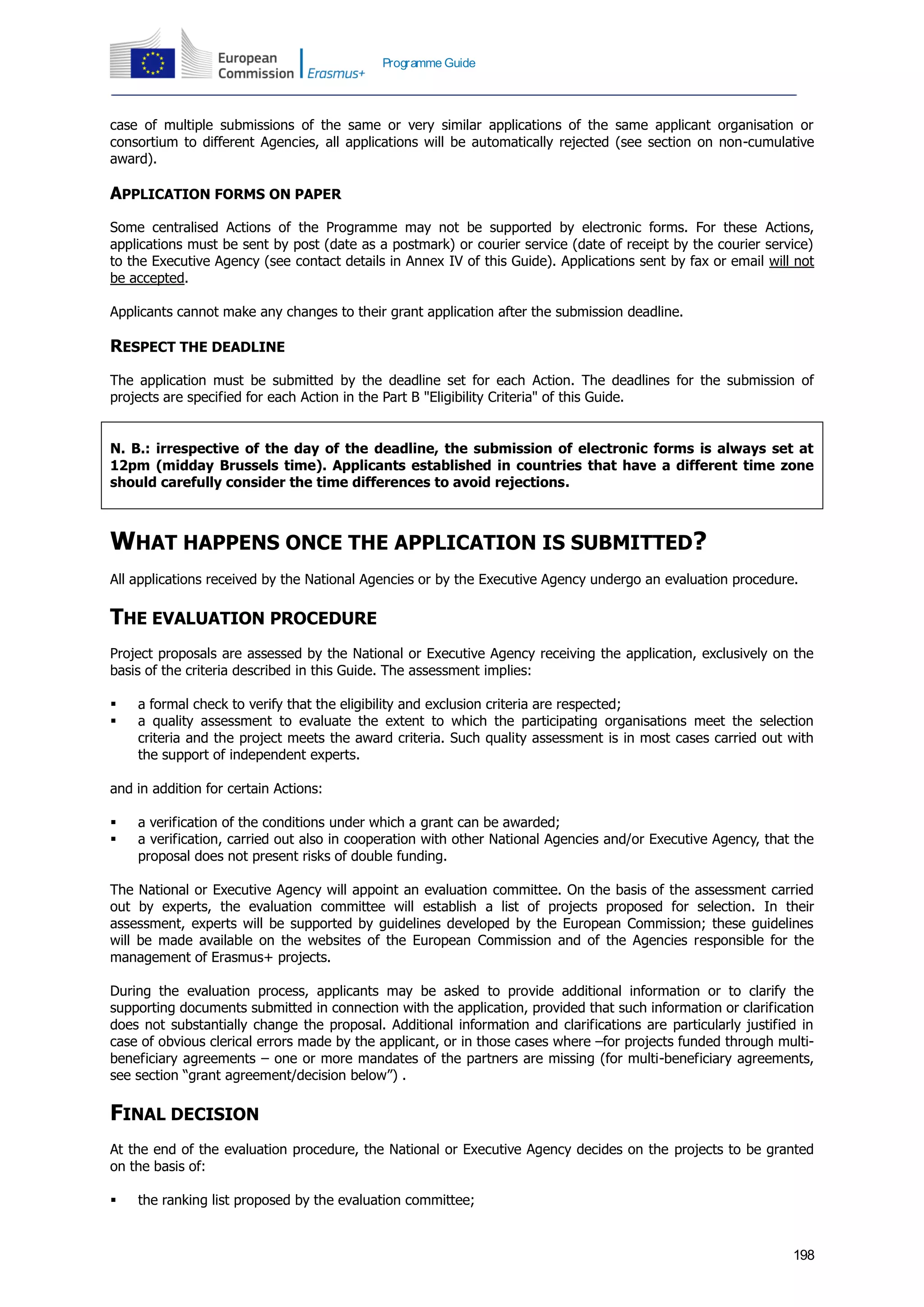 198
Programme Guide
case of multiple submissions of the same or very similar applications of the same applicant organisation or
consortium to different Agencies, all applications will be automatically rejected (see section on non-cumulative
award).
APPLICATION FORMS ON PAPER
Some centralised Actions of the Programme may not be supported by electronic forms. For these Actions,
applications must be sent by post (date as a postmark) or courier service (date of receipt by the courier service)
to the Executive Agency (see contact details in Annex IV of this Guide). Applications sent by fax or email will not
be accepted.
Applicants cannot make any changes to their grant application after the submission deadline.
RESPECT THE DEADLINE
The application must be submitted by the deadline set for each Action. The deadlines for the submission of
projects are specified for each Action in the Part B "Eligibility Criteria" of this Guide.
N. B.: irrespective of the day of the deadline, the submission of electronic forms is always set at
12pm (midday Brussels time). Applicants established in countries that have a different time zone
should carefully consider the time differences to avoid rejections.
WHAT HAPPENS ONCE THE APPLICATION IS SUBMITTED?
All applications received by the National Agencies or by the Executive Agency undergo an evaluation procedure.
THE EVALUATION PROCEDURE
Project proposals are assessed by the National or Executive Agency receiving the application, exclusively on the
basis of the criteria described in this Guide. The assessment implies:
 a formal check to verify that the eligibility and exclusion criteria are respected;
 a quality assessment to evaluate the extent to which the participating organisations meet the selection
criteria and the project meets the award criteria. Such quality assessment is in most cases carried out with
the support of independent experts.
and in addition for certain Actions:
 a verification of the conditions under which a grant can be awarded;
 a verification, carried out also in cooperation with other National Agencies and/or Executive Agency, that the
proposal does not present risks of double funding.
The National or Executive Agency will appoint an evaluation committee. On the basis of the assessment carried
out by experts, the evaluation committee will establish a list of projects proposed for selection. In their
assessment, experts will be supported by guidelines developed by the European Commission; these guidelines
will be made available on the websites of the European Commission and of the Agencies responsible for the
management of Erasmus+ projects.
During the evaluation process, applicants may be asked to provide additional information or to clarify the
supporting documents submitted in connection with the application, provided that such information or clarification
does not substantially change the proposal. Additional information and clarifications are particularly justified in
case of obvious clerical errors made by the applicant, or in those cases where –for projects funded through multi-
beneficiary agreements – one or more mandates of the partners are missing (for multi-beneficiary agreements,
see section “grant agreement/decision below”) .
FINAL DECISION
At the end of the evaluation procedure, the National or Executive Agency decides on the projects to be granted
on the basis of:
 the ranking list proposed by the evaluation committee;
 