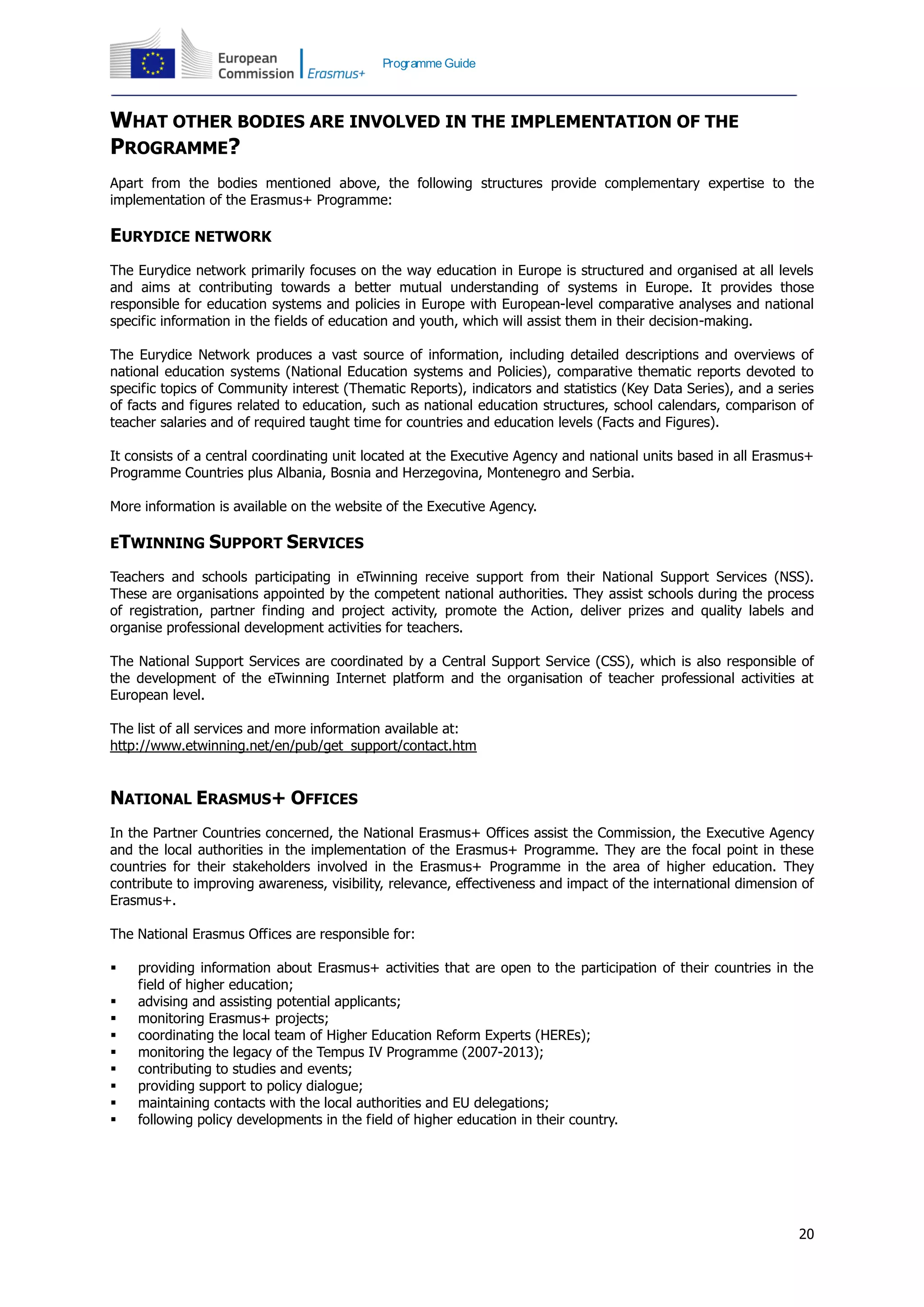 20
Programme Guide
WHAT OTHER BODIES ARE INVOLVED IN THE IMPLEMENTATION OF THE
PROGRAMME?
Apart from the bodies mentioned above, the following structures provide complementary expertise to the
implementation of the Erasmus+ Programme:
EURYDICE NETWORK
The Eurydice network primarily focuses on the way education in Europe is structured and organised at all levels
and aims at contributing towards a better mutual understanding of systems in Europe. It provides those
responsible for education systems and policies in Europe with European-level comparative analyses and national
specific information in the fields of education and youth, which will assist them in their decision-making.
The Eurydice Network produces a vast source of information, including detailed descriptions and overviews of
national education systems (National Education systems and Policies), comparative thematic reports devoted to
specific topics of Community interest (Thematic Reports), indicators and statistics (Key Data Series), and a series
of facts and figures related to education, such as national education structures, school calendars, comparison of
teacher salaries and of required taught time for countries and education levels (Facts and Figures).
It consists of a central coordinating unit located at the Executive Agency and national units based in all Erasmus+
Programme Countries plus Albania, Bosnia and Herzegovina, Montenegro and Serbia.
More information is available on the website of the Executive Agency.
ETWINNING SUPPORT SERVICES
Teachers and schools participating in eTwinning receive support from their National Support Services (NSS).
These are organisations appointed by the competent national authorities. They assist schools during the process
of registration, partner finding and project activity, promote the Action, deliver prizes and quality labels and
organise professional development activities for teachers.
The National Support Services are coordinated by a Central Support Service (CSS), which is also responsible of
the development of the eTwinning Internet platform and the organisation of teacher professional activities at
European level.
The list of all services and more information available at:
http://www.etwinning.net/en/pub/get_support/contact.htm
NATIONAL ERASMUS+ OFFICES
In the Partner Countries concerned, the National Erasmus+ Offices assist the Commission, the Executive Agency
and the local authorities in the implementation of the Erasmus+ Programme. They are the focal point in these
countries for their stakeholders involved in the Erasmus+ Programme in the area of higher education. They
contribute to improving awareness, visibility, relevance, effectiveness and impact of the international dimension of
Erasmus+.
The National Erasmus Offices are responsible for:
 providing information about Erasmus+ activities that are open to the participation of their countries in the
field of higher education;
 advising and assisting potential applicants;
 monitoring Erasmus+ projects;
 coordinating the local team of Higher Education Reform Experts (HEREs);
 monitoring the legacy of the Tempus IV Programme (2007-2013);
 contributing to studies and events;
 providing support to policy dialogue;
 maintaining contacts with the local authorities and EU delegations;
 following policy developments in the field of higher education in their country.
 