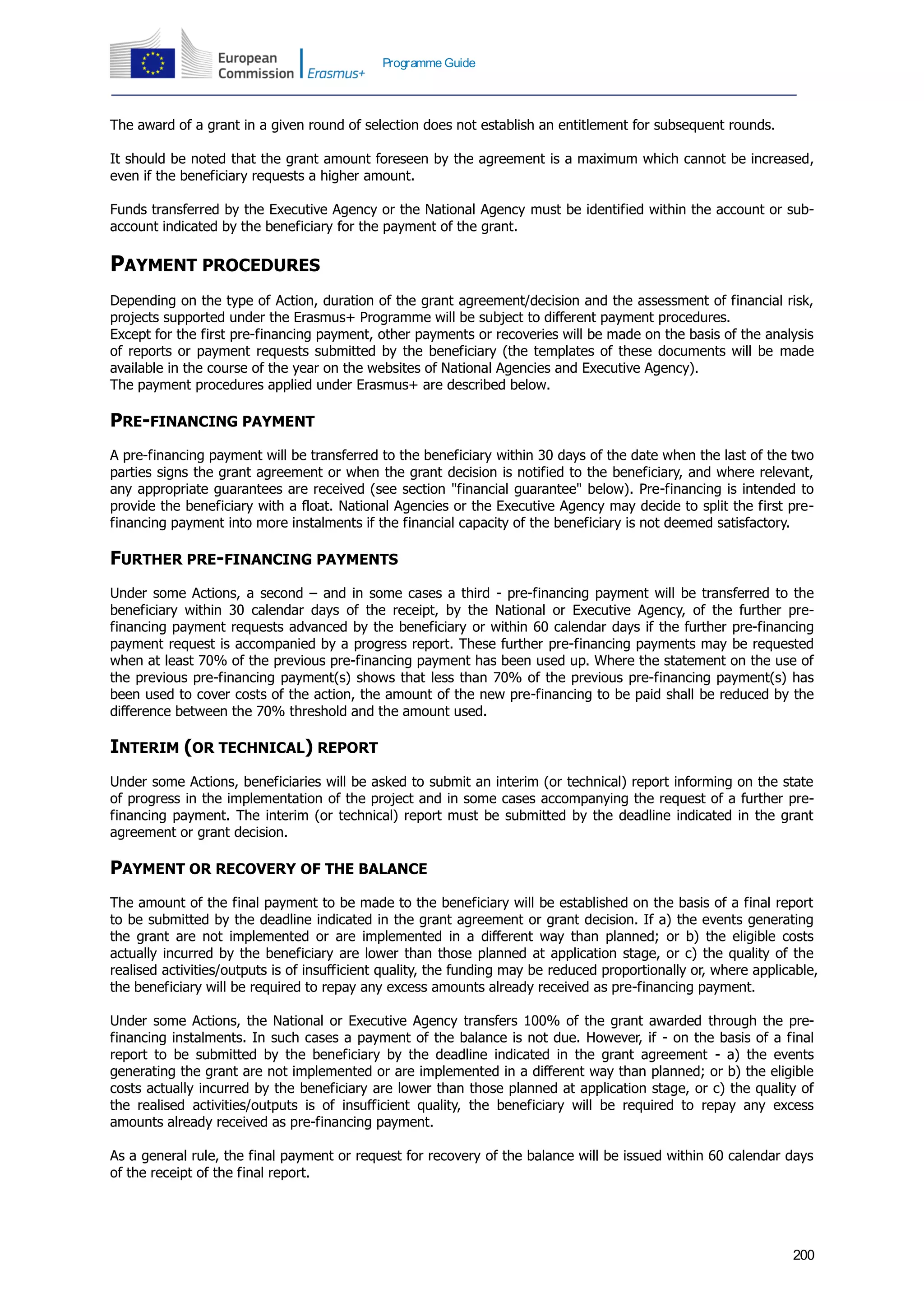 200
Programme Guide
The award of a grant in a given round of selection does not establish an entitlement for subsequent rounds.
It should be noted that the grant amount foreseen by the agreement is a maximum which cannot be increased,
even if the beneficiary requests a higher amount.
Funds transferred by the Executive Agency or the National Agency must be identified within the account or sub-
account indicated by the beneficiary for the payment of the grant.
PAYMENT PROCEDURES
Depending on the type of Action, duration of the grant agreement/decision and the assessment of financial risk,
projects supported under the Erasmus+ Programme will be subject to different payment procedures.
Except for the first pre-financing payment, other payments or recoveries will be made on the basis of the analysis
of reports or payment requests submitted by the beneficiary (the templates of these documents will be made
available in the course of the year on the websites of National Agencies and Executive Agency).
The payment procedures applied under Erasmus+ are described below.
PRE-FINANCING PAYMENT
A pre-financing payment will be transferred to the beneficiary within 30 days of the date when the last of the two
parties signs the grant agreement or when the grant decision is notified to the beneficiary, and where relevant,
any appropriate guarantees are received (see section "financial guarantee" below). Pre-financing is intended to
provide the beneficiary with a float. National Agencies or the Executive Agency may decide to split the first pre-
financing payment into more instalments if the financial capacity of the beneficiary is not deemed satisfactory.
FURTHER PRE-FINANCING PAYMENTS
Under some Actions, a second – and in some cases a third - pre-financing payment will be transferred to the
beneficiary within 30 calendar days of the receipt, by the National or Executive Agency, of the further pre-
financing payment requests advanced by the beneficiary or within 60 calendar days if the further pre-financing
payment request is accompanied by a progress report. These further pre-financing payments may be requested
when at least 70% of the previous pre-financing payment has been used up. Where the statement on the use of
the previous pre-financing payment(s) shows that less than 70% of the previous pre-financing payment(s) has
been used to cover costs of the action, the amount of the new pre-financing to be paid shall be reduced by the
difference between the 70% threshold and the amount used.
INTERIM (OR TECHNICAL) REPORT
Under some Actions, beneficiaries will be asked to submit an interim (or technical) report informing on the state
of progress in the implementation of the project and in some cases accompanying the request of a further pre-
financing payment. The interim (or technical) report must be submitted by the deadline indicated in the grant
agreement or grant decision.
PAYMENT OR RECOVERY OF THE BALANCE
The amount of the final payment to be made to the beneficiary will be established on the basis of a final report
to be submitted by the deadline indicated in the grant agreement or grant decision. If a) the events generating
the grant are not implemented or are implemented in a different way than planned; or b) the eligible costs
actually incurred by the beneficiary are lower than those planned at application stage, or c) the quality of the
realised activities/outputs is of insufficient quality, the funding may be reduced proportionally or, where applicable,
the beneficiary will be required to repay any excess amounts already received as pre-financing payment.
Under some Actions, the National or Executive Agency transfers 100% of the grant awarded through the pre-
financing instalments. In such cases a payment of the balance is not due. However, if - on the basis of a final
report to be submitted by the beneficiary by the deadline indicated in the grant agreement - a) the events
generating the grant are not implemented or are implemented in a different way than planned; or b) the eligible
costs actually incurred by the beneficiary are lower than those planned at application stage, or c) the quality of
the realised activities/outputs is of insufficient quality, the beneficiary will be required to repay any excess
amounts already received as pre-financing payment.
As a general rule, the final payment or request for recovery of the balance will be issued within 60 calendar days
of the receipt of the final report.
 