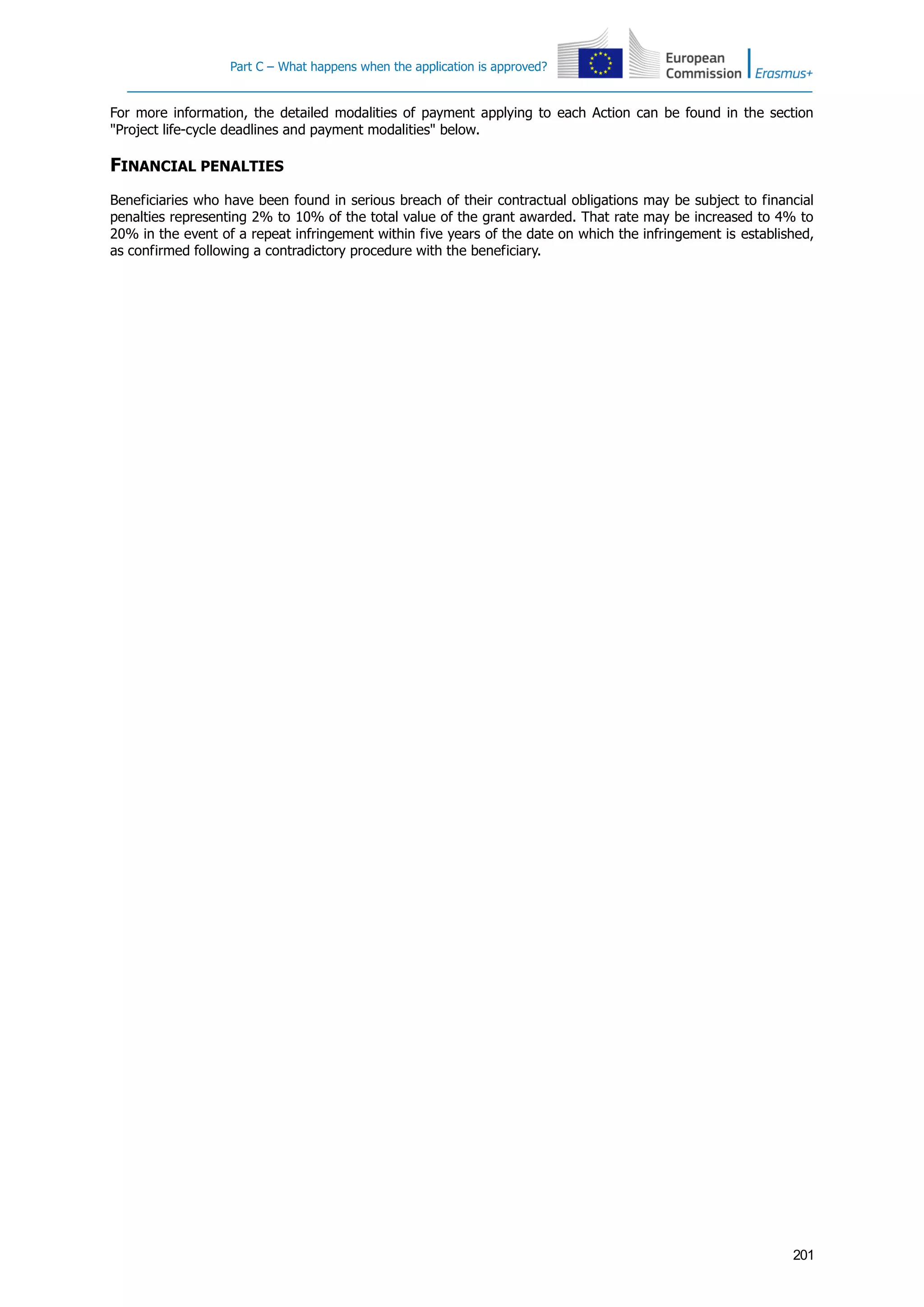 Part C – What happens when the application is approved?
201
For more information, the detailed modalities of payment applying to each Action can be found in the section
"Project life-cycle deadlines and payment modalities" below.
FINANCIAL PENALTIES
Beneficiaries who have been found in serious breach of their contractual obligations may be subject to financial
penalties representing 2% to 10% of the total value of the grant awarded. That rate may be increased to 4% to
20% in the event of a repeat infringement within five years of the date on which the infringement is established,
as confirmed following a contradictory procedure with the beneficiary.
 