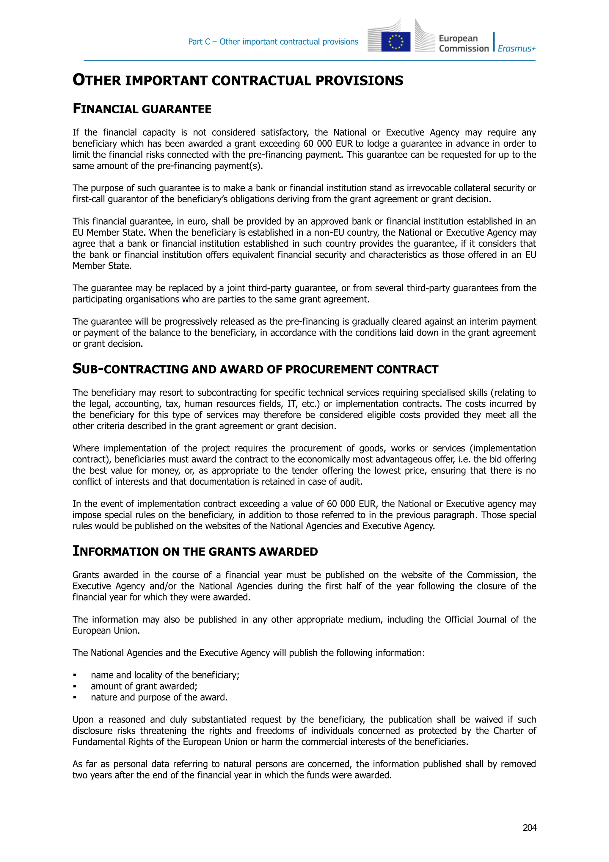 Part C – Other important contractual provisions
204
OTHER IMPORTANT CONTRACTUAL PROVISIONS
FINANCIAL GUARANTEE
If the financial capacity is not considered satisfactory, the National or Executive Agency may require any
beneficiary which has been awarded a grant exceeding 60 000 EUR to lodge a guarantee in advance in order to
limit the financial risks connected with the pre-financing payment. This guarantee can be requested for up to the
same amount of the pre-financing payment(s).
The purpose of such guarantee is to make a bank or financial institution stand as irrevocable collateral security or
first-call guarantor of the beneficiary’s obligations deriving from the grant agreement or grant decision.
This financial guarantee, in euro, shall be provided by an approved bank or financial institution established in an
EU Member State. When the beneficiary is established in a non-EU country, the National or Executive Agency may
agree that a bank or financial institution established in such country provides the guarantee, if it considers that
the bank or financial institution offers equivalent financial security and characteristics as those offered in an EU
Member State.
The guarantee may be replaced by a joint third-party guarantee, or from several third-party guarantees from the
participating organisations who are parties to the same grant agreement.
The guarantee will be progressively released as the pre-financing is gradually cleared against an interim payment
or payment of the balance to the beneficiary, in accordance with the conditions laid down in the grant agreement
or grant decision.
SUB-CONTRACTING AND AWARD OF PROCUREMENT CONTRACT
The beneficiary may resort to subcontracting for specific technical services requiring specialised skills (relating to
the legal, accounting, tax, human resources fields, IT, etc.) or implementation contracts. The costs incurred by
the beneficiary for this type of services may therefore be considered eligible costs provided they meet all the
other criteria described in the grant agreement or grant decision.
Where implementation of the project requires the procurement of goods, works or services (implementation
contract), beneficiaries must award the contract to the economically most advantageous offer, i.e. the bid offering
the best value for money, or, as appropriate to the tender offering the lowest price, ensuring that there is no
conflict of interests and that documentation is retained in case of audit.
In the event of implementation contract exceeding a value of 60 000 EUR, the National or Executive agency may
impose special rules on the beneficiary, in addition to those referred to in the previous paragraph. Those special
rules would be published on the websites of the National Agencies and Executive Agency.
INFORMATION ON THE GRANTS AWARDED
Grants awarded in the course of a financial year must be published on the website of the Commission, the
Executive Agency and/or the National Agencies during the first half of the year following the closure of the
financial year for which they were awarded.
The information may also be published in any other appropriate medium, including the Official Journal of the
European Union.
The National Agencies and the Executive Agency will publish the following information:
 name and locality of the beneficiary;
 amount of grant awarded;
 nature and purpose of the award.
Upon a reasoned and duly substantiated request by the beneficiary, the publication shall be waived if such
disclosure risks threatening the rights and freedoms of individuals concerned as protected by the Charter of
Fundamental Rights of the European Union or harm the commercial interests of the beneficiaries.
As far as personal data referring to natural persons are concerned, the information published shall by removed
two years after the end of the financial year in which the funds were awarded.
 
