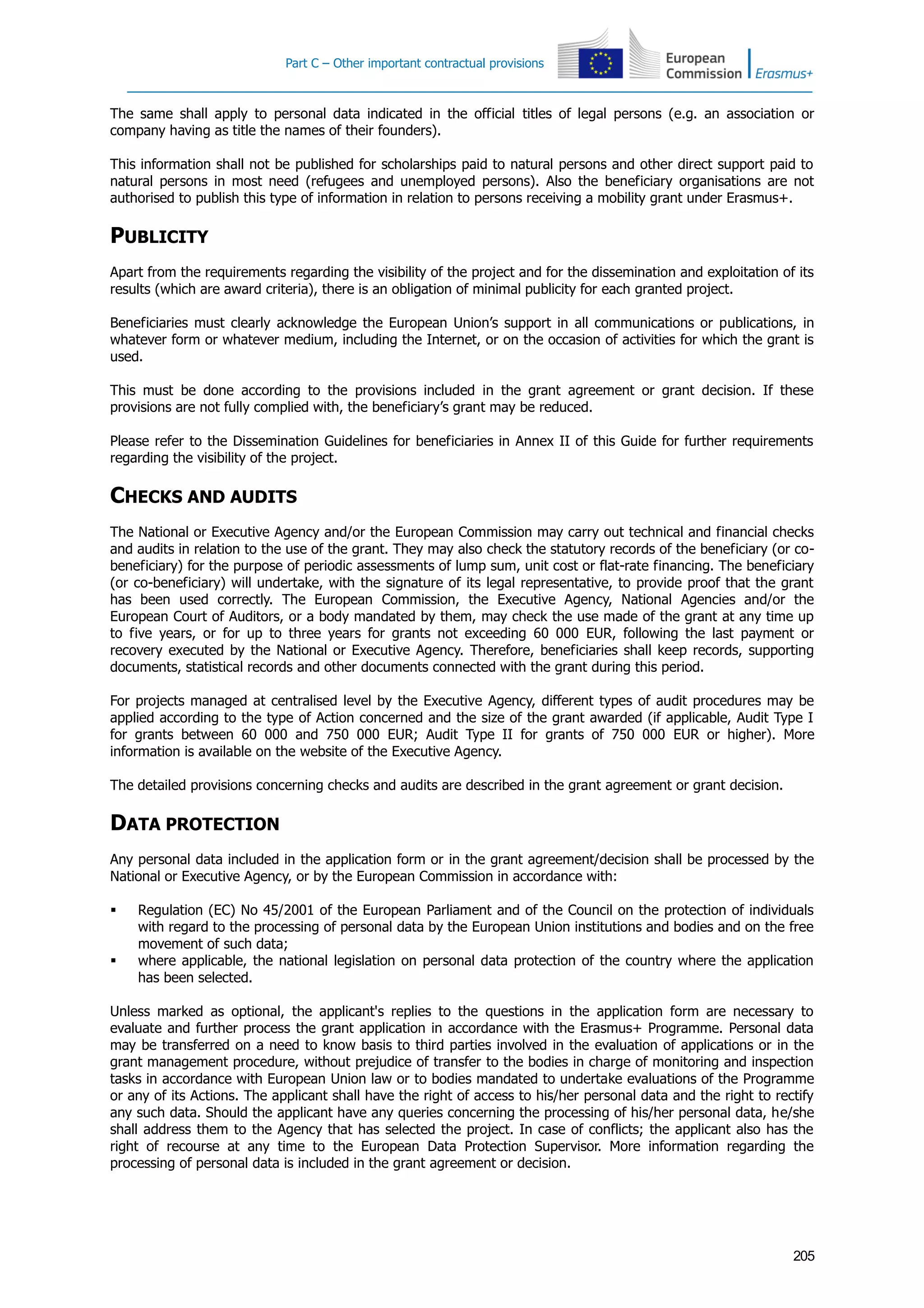 Part C – Other important contractual provisions
205
The same shall apply to personal data indicated in the official titles of legal persons (e.g. an association or
company having as title the names of their founders).
This information shall not be published for scholarships paid to natural persons and other direct support paid to
natural persons in most need (refugees and unemployed persons). Also the beneficiary organisations are not
authorised to publish this type of information in relation to persons receiving a mobility grant under Erasmus+.
PUBLICITY
Apart from the requirements regarding the visibility of the project and for the dissemination and exploitation of its
results (which are award criteria), there is an obligation of minimal publicity for each granted project.
Beneficiaries must clearly acknowledge the European Union’s support in all communications or publications, in
whatever form or whatever medium, including the Internet, or on the occasion of activities for which the grant is
used.
This must be done according to the provisions included in the grant agreement or grant decision. If these
provisions are not fully complied with, the beneficiary’s grant may be reduced.
Please refer to the Dissemination Guidelines for beneficiaries in Annex II of this Guide for further requirements
regarding the visibility of the project.
CHECKS AND AUDITS
The National or Executive Agency and/or the European Commission may carry out technical and financial checks
and audits in relation to the use of the grant. They may also check the statutory records of the beneficiary (or co-
beneficiary) for the purpose of periodic assessments of lump sum, unit cost or flat-rate financing. The beneficiary
(or co-beneficiary) will undertake, with the signature of its legal representative, to provide proof that the grant
has been used correctly. The European Commission, the Executive Agency, National Agencies and/or the
European Court of Auditors, or a body mandated by them, may check the use made of the grant at any time up
to five years, or for up to three years for grants not exceeding 60 000 EUR, following the last payment or
recovery executed by the National or Executive Agency. Therefore, beneficiaries shall keep records, supporting
documents, statistical records and other documents connected with the grant during this period.
For projects managed at centralised level by the Executive Agency, different types of audit procedures may be
applied according to the type of Action concerned and the size of the grant awarded (if applicable, Audit Type I
for grants between 60 000 and 750 000 EUR; Audit Type II for grants of 750 000 EUR or higher). More
information is available on the website of the Executive Agency.
The detailed provisions concerning checks and audits are described in the grant agreement or grant decision.
DATA PROTECTION
Any personal data included in the application form or in the grant agreement/decision shall be processed by the
National or Executive Agency, or by the European Commission in accordance with:
 Regulation (EC) No 45/2001 of the European Parliament and of the Council on the protection of individuals
with regard to the processing of personal data by the European Union institutions and bodies and on the free
movement of such data;
 where applicable, the national legislation on personal data protection of the country where the application
has been selected.
Unless marked as optional, the applicant's replies to the questions in the application form are necessary to
evaluate and further process the grant application in accordance with the Erasmus+ Programme. Personal data
may be transferred on a need to know basis to third parties involved in the evaluation of applications or in the
grant management procedure, without prejudice of transfer to the bodies in charge of monitoring and inspection
tasks in accordance with European Union law or to bodies mandated to undertake evaluations of the Programme
or any of its Actions. The applicant shall have the right of access to his/her personal data and the right to rectify
any such data. Should the applicant have any queries concerning the processing of his/her personal data, he/she
shall address them to the Agency that has selected the project. In case of conflicts; the applicant also has the
right of recourse at any time to the European Data Protection Supervisor. More information regarding the
processing of personal data is included in the grant agreement or decision.
 