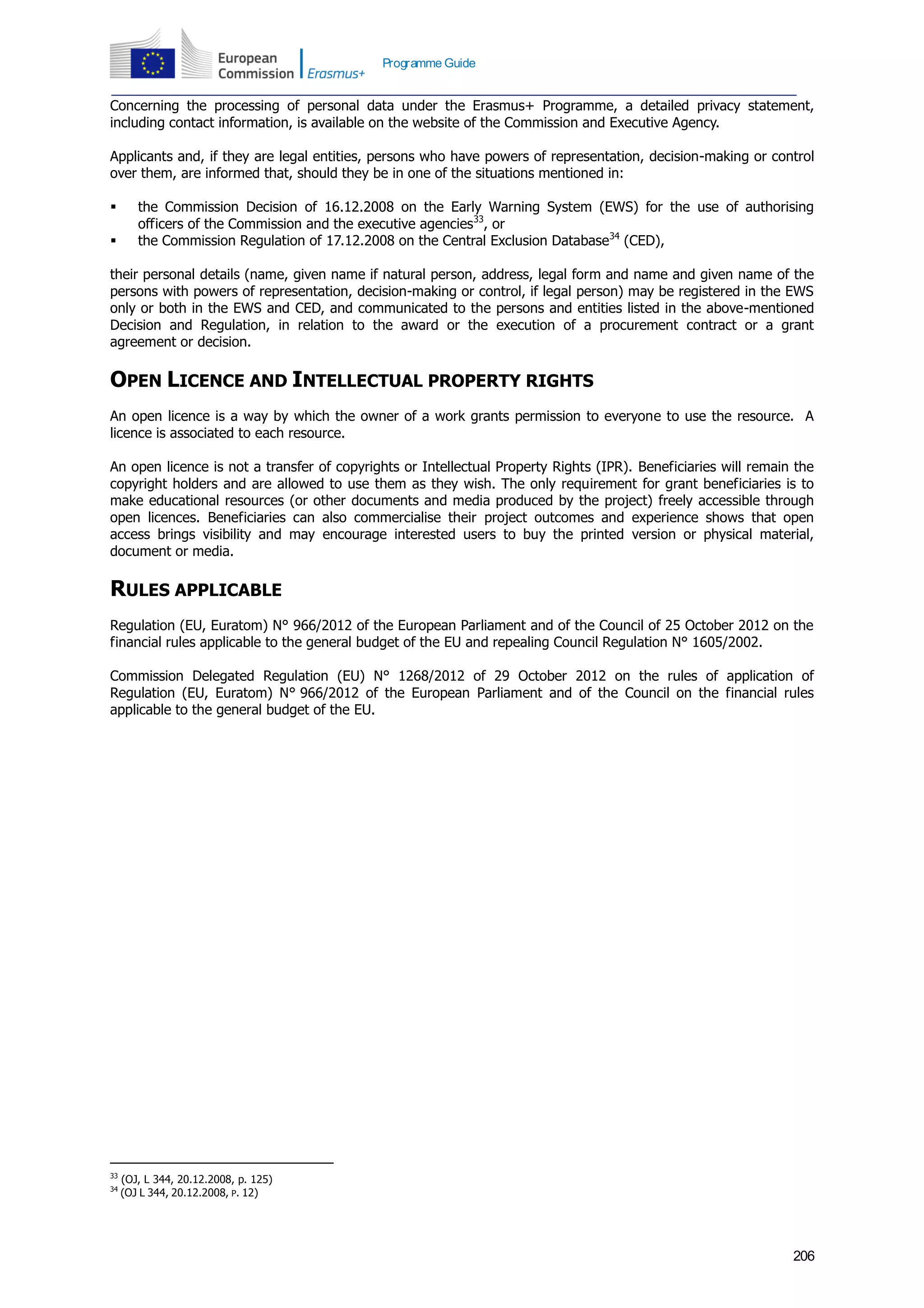 206
Programme Guide
Concerning the processing of personal data under the Erasmus+ Programme, a detailed privacy statement,
including contact information, is available on the website of the Commission and Executive Agency.
Applicants and, if they are legal entities, persons who have powers of representation, decision-making or control
over them, are informed that, should they be in one of the situations mentioned in:
 the Commission Decision of 16.12.2008 on the Early Warning System (EWS) for the use of authorising
officers of the Commission and the executive agencies33
, or
 the Commission Regulation of 17.12.2008 on the Central Exclusion Database34
(CED),
their personal details (name, given name if natural person, address, legal form and name and given name of the
persons with powers of representation, decision-making or control, if legal person) may be registered in the EWS
only or both in the EWS and CED, and communicated to the persons and entities listed in the above-mentioned
Decision and Regulation, in relation to the award or the execution of a procurement contract or a grant
agreement or decision.
OPEN LICENCE AND INTELLECTUAL PROPERTY RIGHTS
An open licence is a way by which the owner of a work grants permission to everyone to use the resource. A
licence is associated to each resource.
An open licence is not a transfer of copyrights or Intellectual Property Rights (IPR). Beneficiaries will remain the
copyright holders and are allowed to use them as they wish. The only requirement for grant beneficiaries is to
make educational resources (or other documents and media produced by the project) freely accessible through
open licences. Beneficiaries can also commercialise their project outcomes and experience shows that open
access brings visibility and may encourage interested users to buy the printed version or physical material,
document or media.
RULES APPLICABLE
Regulation (EU, Euratom) N° 966/2012 of the European Parliament and of the Council of 25 October 2012 on the
financial rules applicable to the general budget of the EU and repealing Council Regulation N° 1605/2002.
Commission Delegated Regulation (EU) N° 1268/2012 of 29 October 2012 on the rules of application of
Regulation (EU, Euratom) N° 966/2012 of the European Parliament and of the Council on the financial rules
applicable to the general budget of the EU.
33
(OJ, L 344, 20.12.2008, p. 125)
34
(OJ L 344, 20.12.2008, P. 12)
 