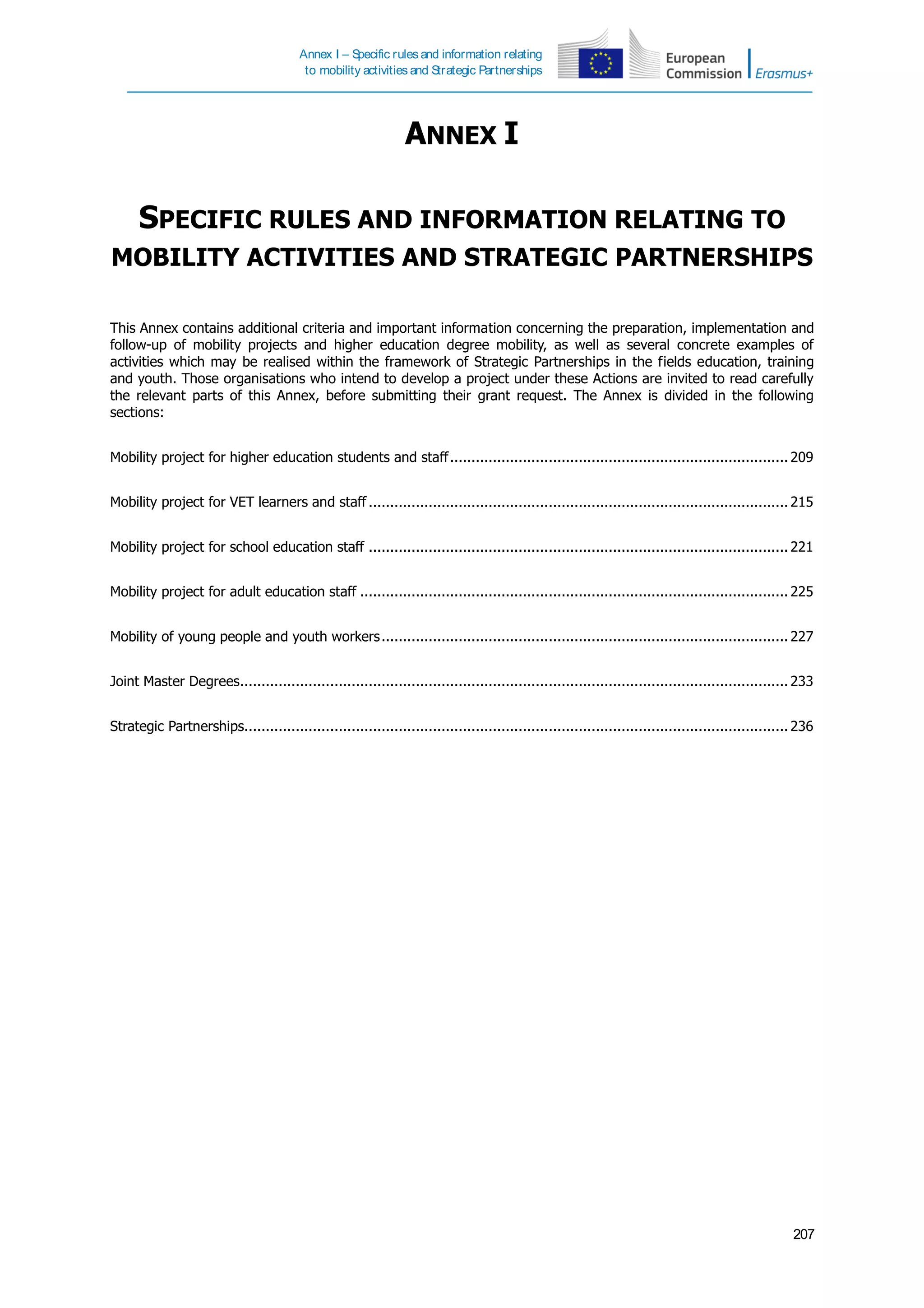 Annex I – Specific rules and information relating
to mobility activities and Strategic Partnerships
207
ANNEX I
SPECIFIC RULES AND INFORMATION RELATING TO
MOBILITY ACTIVITIES AND STRATEGIC PARTNERSHIPS
This Annex contains additional criteria and important information concerning the preparation, implementation and
follow-up of mobility projects and higher education degree mobility, as well as several concrete examples of
activities which may be realised within the framework of Strategic Partnerships in the fields education, training
and youth. Those organisations who intend to develop a project under these Actions are invited to read carefully
the relevant parts of this Annex, before submitting their grant request. The Annex is divided in the following
sections:
Mobility project for higher education students and staff............................................................................... 209
Mobility project for VET learners and staff .................................................................................................. 215
Mobility project for school education staff .................................................................................................. 221
Mobility project for adult education staff .................................................................................................... 225
Mobility of young people and youth workers............................................................................................... 227
Joint Master Degrees................................................................................................................................ 233
Strategic Partnerships............................................................................................................................... 236
 