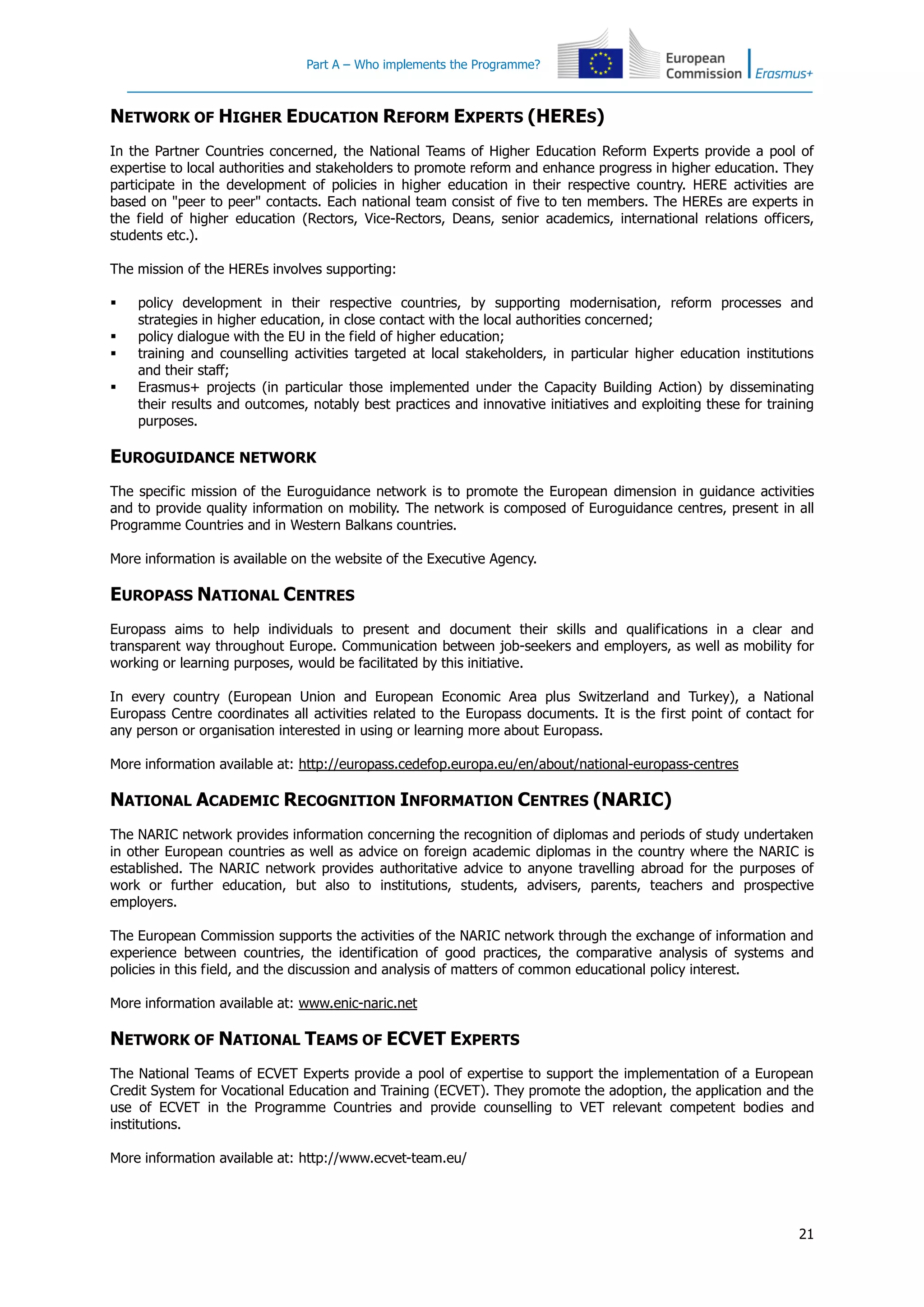 Part A – Who implements the Programme?
21
NETWORK OF HIGHER EDUCATION REFORM EXPERTS (HERES)
In the Partner Countries concerned, the National Teams of Higher Education Reform Experts provide a pool of
expertise to local authorities and stakeholders to promote reform and enhance progress in higher education. They
participate in the development of policies in higher education in their respective country. HERE activities are
based on "peer to peer" contacts. Each national team consist of five to ten members. The HEREs are experts in
the field of higher education (Rectors, Vice-Rectors, Deans, senior academics, international relations officers,
students etc.).
The mission of the HEREs involves supporting:
 policy development in their respective countries, by supporting modernisation, reform processes and
strategies in higher education, in close contact with the local authorities concerned;
 policy dialogue with the EU in the field of higher education;
 training and counselling activities targeted at local stakeholders, in particular higher education institutions
and their staff;
 Erasmus+ projects (in particular those implemented under the Capacity Building Action) by disseminating
their results and outcomes, notably best practices and innovative initiatives and exploiting these for training
purposes.
EUROGUIDANCE NETWORK
The specific mission of the Euroguidance network is to promote the European dimension in guidance activities
and to provide quality information on mobility. The network is composed of Euroguidance centres, present in all
Programme Countries and in Western Balkans countries.
More information is available on the website of the Executive Agency.
EUROPASS NATIONAL CENTRES
Europass aims to help individuals to present and document their skills and qualifications in a clear and
transparent way throughout Europe. Communication between job-seekers and employers, as well as mobility for
working or learning purposes, would be facilitated by this initiative.
In every country (European Union and European Economic Area plus Switzerland and Turkey), a National
Europass Centre coordinates all activities related to the Europass documents. It is the first point of contact for
any person or organisation interested in using or learning more about Europass.
More information available at: http://europass.cedefop.europa.eu/en/about/national-europass-centres
NATIONAL ACADEMIC RECOGNITION INFORMATION CENTRES (NARIC)
The NARIC network provides information concerning the recognition of diplomas and periods of study undertaken
in other European countries as well as advice on foreign academic diplomas in the country where the NARIC is
established. The NARIC network provides authoritative advice to anyone travelling abroad for the purposes of
work or further education, but also to institutions, students, advisers, parents, teachers and prospective
employers.
The European Commission supports the activities of the NARIC network through the exchange of information and
experience between countries, the identification of good practices, the comparative analysis of systems and
policies in this field, and the discussion and analysis of matters of common educational policy interest.
More information available at: www.enic-naric.net
NETWORK OF NATIONAL TEAMS OF ECVET EXPERTS
The National Teams of ECVET Experts provide a pool of expertise to support the implementation of a European
Credit System for Vocational Education and Training (ECVET). They promote the adoption, the application and the
use of ECVET in the Programme Countries and provide counselling to VET relevant competent bodies and
institutions.
More information available at: http://www.ecvet-team.eu/
 