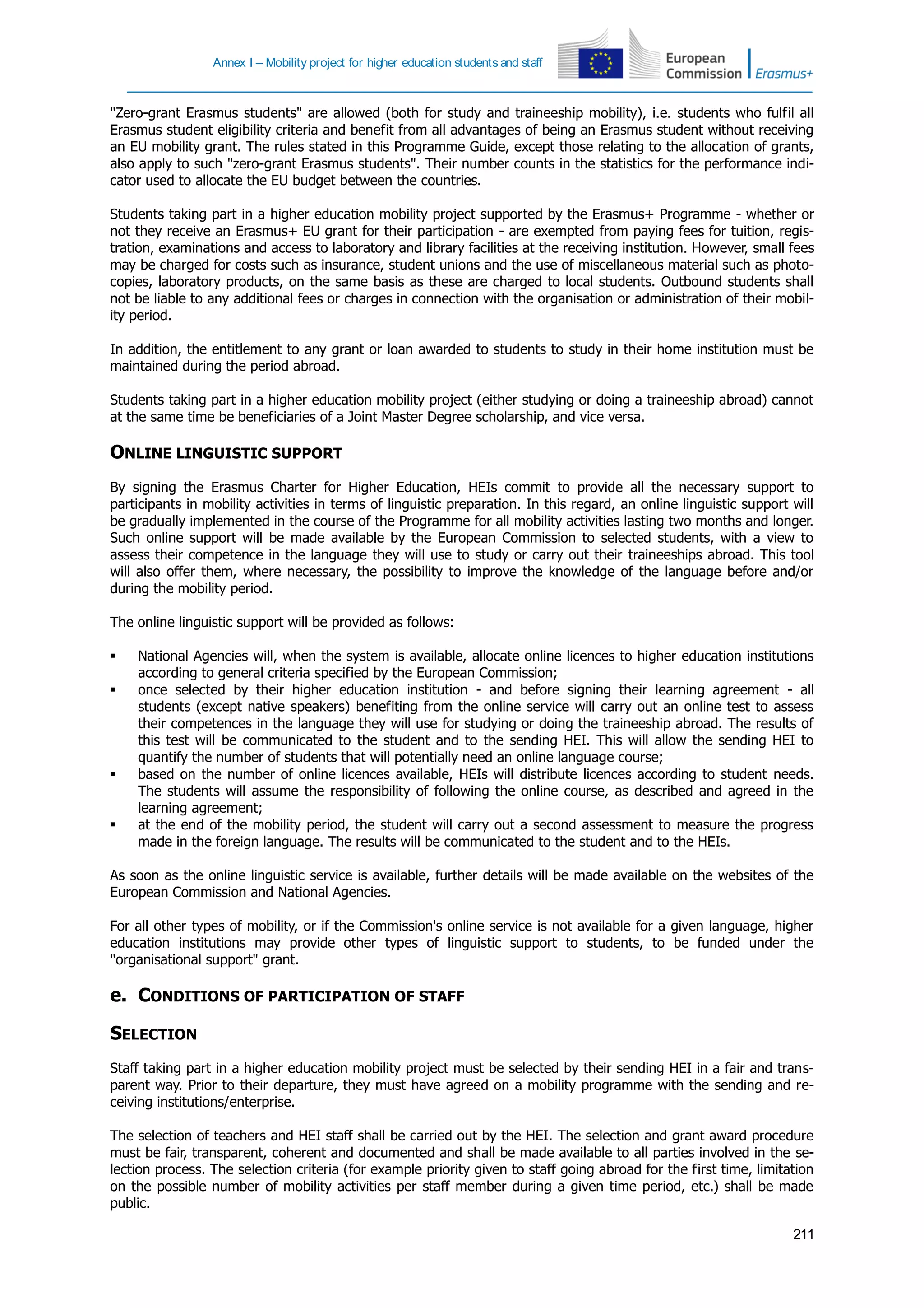 Annex I – Mobility project for higher education students and staff
211
"Zero-grant Erasmus students" are allowed (both for study and traineeship mobility), i.e. students who fulfil all
Erasmus student eligibility criteria and benefit from all advantages of being an Erasmus student without receiving
an EU mobility grant. The rules stated in this Programme Guide, except those relating to the allocation of grants,
also apply to such "zero-grant Erasmus students". Their number counts in the statistics for the performance indi-
cator used to allocate the EU budget between the countries.
Students taking part in a higher education mobility project supported by the Erasmus+ Programme - whether or
not they receive an Erasmus+ EU grant for their participation - are exempted from paying fees for tuition, regis-
tration, examinations and access to laboratory and library facilities at the receiving institution. However, small fees
may be charged for costs such as insurance, student unions and the use of miscellaneous material such as photo-
copies, laboratory products, on the same basis as these are charged to local students. Outbound students shall
not be liable to any additional fees or charges in connection with the organisation or administration of their mobil-
ity period.
In addition, the entitlement to any grant or loan awarded to students to study in their home institution must be
maintained during the period abroad.
Students taking part in a higher education mobility project (either studying or doing a traineeship abroad) cannot
at the same time be beneficiaries of a Joint Master Degree scholarship, and vice versa.
ONLINE LINGUISTIC SUPPORT
By signing the Erasmus Charter for Higher Education, HEIs commit to provide all the necessary support to
participants in mobility activities in terms of linguistic preparation. In this regard, an online linguistic support will
be gradually implemented in the course of the Programme for all mobility activities lasting two months and longer.
Such online support will be made available by the European Commission to selected students, with a view to
assess their competence in the language they will use to study or carry out their traineeships abroad. This tool
will also offer them, where necessary, the possibility to improve the knowledge of the language before and/or
during the mobility period.
The online linguistic support will be provided as follows:
 National Agencies will, when the system is available, allocate online licences to higher education institutions
according to general criteria specified by the European Commission;
 once selected by their higher education institution - and before signing their learning agreement - all
students (except native speakers) benefiting from the online service will carry out an online test to assess
their competences in the language they will use for studying or doing the traineeship abroad. The results of
this test will be communicated to the student and to the sending HEI. This will allow the sending HEI to
quantify the number of students that will potentially need an online language course;
 based on the number of online licences available, HEIs will distribute licences according to student needs.
The students will assume the responsibility of following the online course, as described and agreed in the
learning agreement;
 at the end of the mobility period, the student will carry out a second assessment to measure the progress
made in the foreign language. The results will be communicated to the student and to the HEIs.
As soon as the online linguistic service is available, further details will be made available on the websites of the
European Commission and National Agencies.
For all other types of mobility, or if the Commission's online service is not available for a given language, higher
education institutions may provide other types of linguistic support to students, to be funded under the
"organisational support" grant.
e. CONDITIONS OF PARTICIPATION OF STAFF
SELECTION
Staff taking part in a higher education mobility project must be selected by their sending HEI in a fair and trans-
parent way. Prior to their departure, they must have agreed on a mobility programme with the sending and re-
ceiving institutions/enterprise.
The selection of teachers and HEI staff shall be carried out by the HEI. The selection and grant award procedure
must be fair, transparent, coherent and documented and shall be made available to all parties involved in the se-
lection process. The selection criteria (for example priority given to staff going abroad for the first time, limitation
on the possible number of mobility activities per staff member during a given time period, etc.) shall be made
public.
 