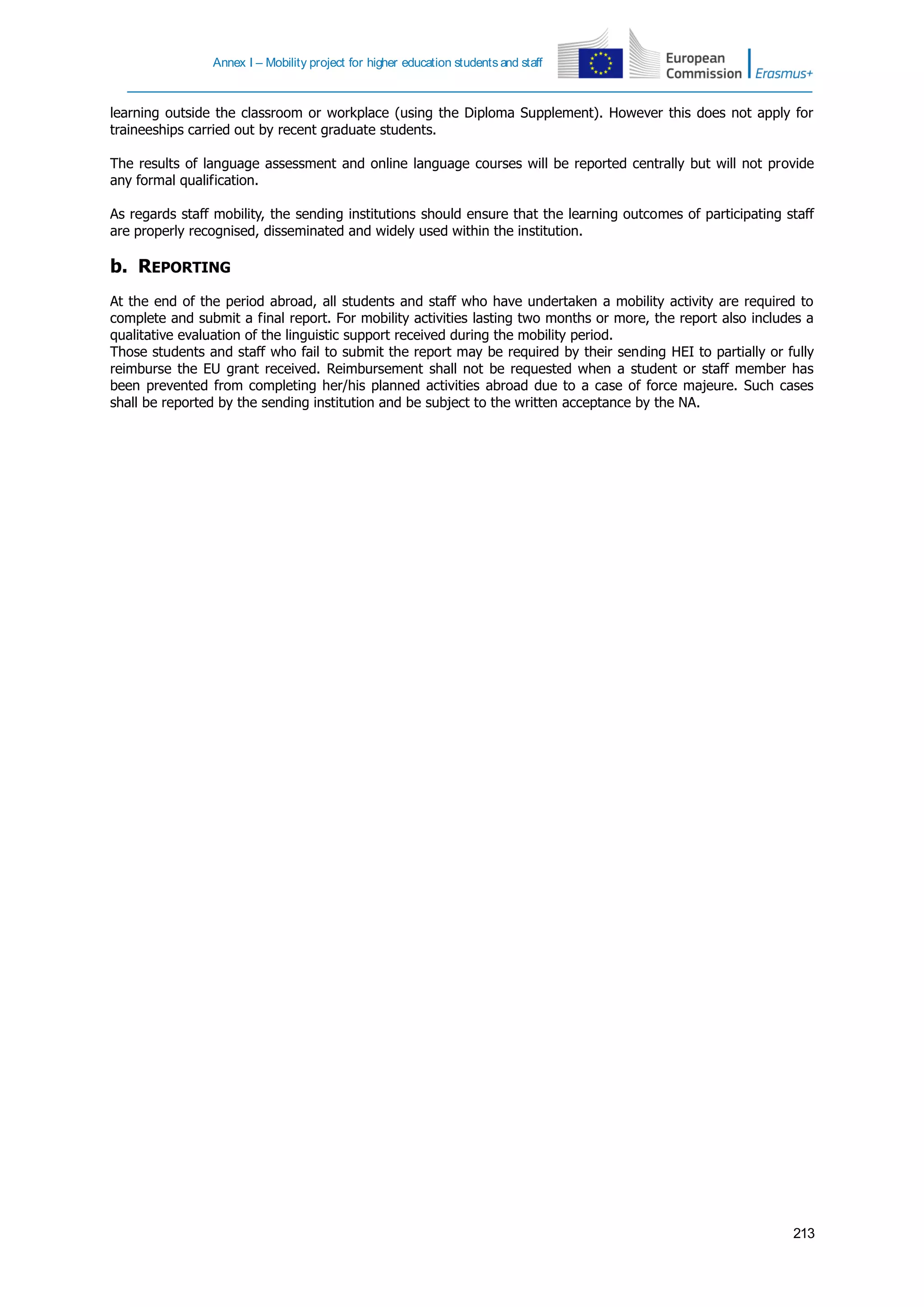 Annex I – Mobility project for higher education students and staff
213
learning outside the classroom or workplace (using the Diploma Supplement). However this does not apply for
traineeships carried out by recent graduate students.
The results of language assessment and online language courses will be reported centrally but will not provide
any formal qualification.
As regards staff mobility, the sending institutions should ensure that the learning outcomes of participating staff
are properly recognised, disseminated and widely used within the institution.
b. REPORTING
At the end of the period abroad, all students and staff who have undertaken a mobility activity are required to
complete and submit a final report. For mobility activities lasting two months or more, the report also includes a
qualitative evaluation of the linguistic support received during the mobility period.
Those students and staff who fail to submit the report may be required by their sending HEI to partially or fully
reimburse the EU grant received. Reimbursement shall not be requested when a student or staff member has
been prevented from completing her/his planned activities abroad due to a case of force majeure. Such cases
shall be reported by the sending institution and be subject to the written acceptance by the NA.
 