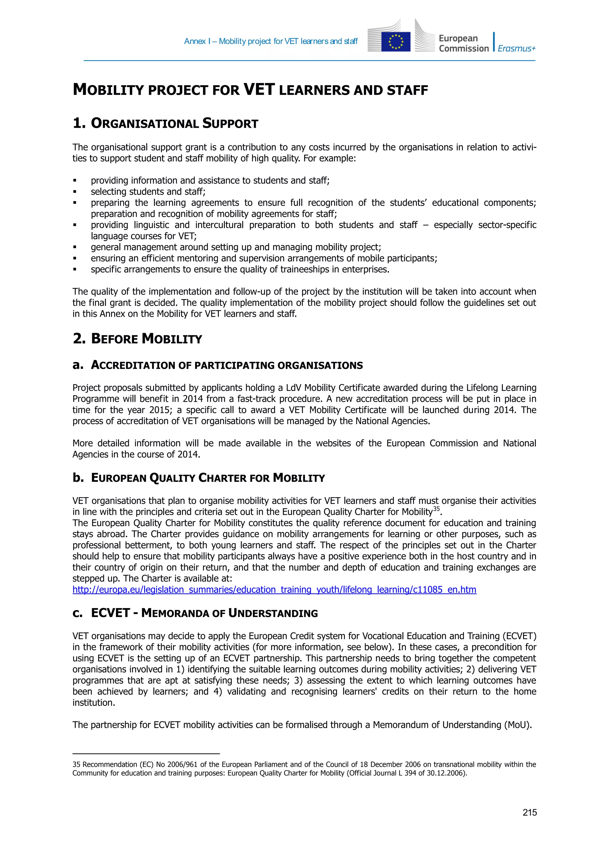 Annex I – Mobility project for VET learners and staff
215
MOBILITY PROJECT FOR VET LEARNERS AND STAFF
1. ORGANISATIONAL SUPPORT
The organisational support grant is a contribution to any costs incurred by the organisations in relation to activi-
ties to support student and staff mobility of high quality. For example:
 providing information and assistance to students and staff;
 selecting students and staff;
 preparing the learning agreements to ensure full recognition of the students’ educational components;
preparation and recognition of mobility agreements for staff;
 providing linguistic and intercultural preparation to both students and staff – especially sector-specific
language courses for VET;
 general management around setting up and managing mobility project;
 ensuring an efficient mentoring and supervision arrangements of mobile participants;
 specific arrangements to ensure the quality of traineeships in enterprises.
The quality of the implementation and follow-up of the project by the institution will be taken into account when
the final grant is decided. The quality implementation of the mobility project should follow the guidelines set out
in this Annex on the Mobility for VET learners and staff.
2. BEFORE MOBILITY
a. ACCREDITATION OF PARTICIPATING ORGANISATIONS
Project proposals submitted by applicants holding a LdV Mobility Certificate awarded during the Lifelong Learning
Programme will benefit in 2014 from a fast-track procedure. A new accreditation process will be put in place in
time for the year 2015; a specific call to award a VET Mobility Certificate will be launched during 2014. The
process of accreditation of VET organisations will be managed by the National Agencies.
More detailed information will be made available in the websites of the European Commission and National
Agencies in the course of 2014.
b. EUROPEAN QUALITY CHARTER FOR MOBILITY
VET organisations that plan to organise mobility activities for VET learners and staff must organise their activities
in line with the principles and criteria set out in the European Quality Charter for Mobility35
.
The European Quality Charter for Mobility constitutes the quality reference document for education and training
stays abroad. The Charter provides guidance on mobility arrangements for learning or other purposes, such as
professional betterment, to both young learners and staff. The respect of the principles set out in the Charter
should help to ensure that mobility participants always have a positive experience both in the host country and in
their country of origin on their return, and that the number and depth of education and training exchanges are
stepped up. The Charter is available at:
http://europa.eu/legislation_summaries/education_training_youth/lifelong_learning/c11085_en.htm
c. ECVET - MEMORANDA OF UNDERSTANDING
VET organisations may decide to apply the European Credit system for Vocational Education and Training (ECVET)
in the framework of their mobility activities (for more information, see below). In these cases, a precondition for
using ECVET is the setting up of an ECVET partnership. This partnership needs to bring together the competent
organisations involved in 1) identifying the suitable learning outcomes during mobility activities; 2) delivering VET
programmes that are apt at satisfying these needs; 3) assessing the extent to which learning outcomes have
been achieved by learners; and 4) validating and recognising learners' credits on their return to the home
institution.
The partnership for ECVET mobility activities can be formalised through a Memorandum of Understanding (MoU).
35 Recommendation (EC) No 2006/961 of the European Parliament and of the Council of 18 December 2006 on transnational mobility within the
Community for education and training purposes: European Quality Charter for Mobility (Official Journal L 394 of 30.12.2006).
 