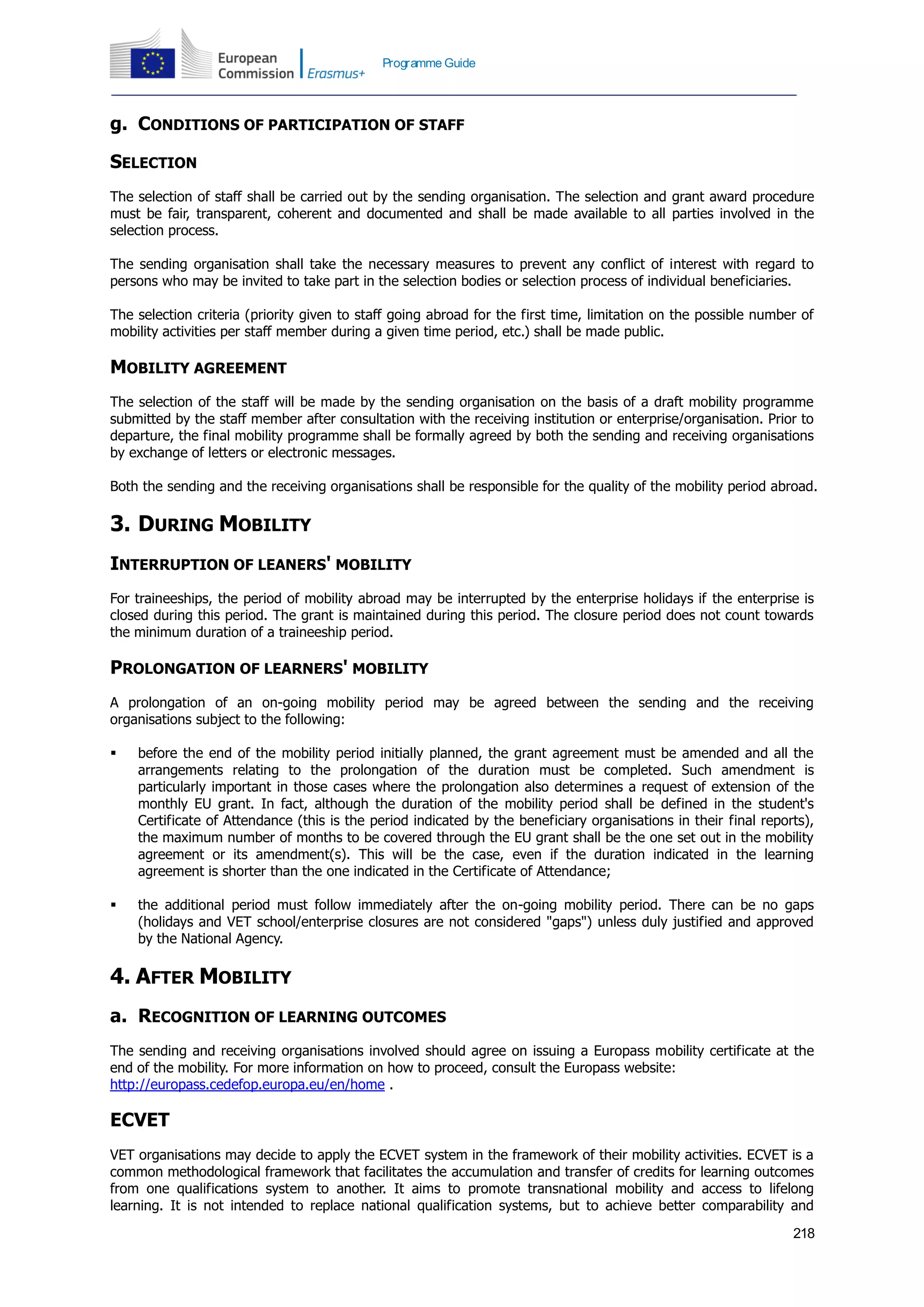 218
Programme Guide
g. CONDITIONS OF PARTICIPATION OF STAFF
SELECTION
The selection of staff shall be carried out by the sending organisation. The selection and grant award procedure
must be fair, transparent, coherent and documented and shall be made available to all parties involved in the
selection process.
The sending organisation shall take the necessary measures to prevent any conflict of interest with regard to
persons who may be invited to take part in the selection bodies or selection process of individual beneficiaries.
The selection criteria (priority given to staff going abroad for the first time, limitation on the possible number of
mobility activities per staff member during a given time period, etc.) shall be made public.
MOBILITY AGREEMENT
The selection of the staff will be made by the sending organisation on the basis of a draft mobility programme
submitted by the staff member after consultation with the receiving institution or enterprise/organisation. Prior to
departure, the final mobility programme shall be formally agreed by both the sending and receiving organisations
by exchange of letters or electronic messages.
Both the sending and the receiving organisations shall be responsible for the quality of the mobility period abroad.
3. DURING MOBILITY
INTERRUPTION OF LEANERS' MOBILITY
For traineeships, the period of mobility abroad may be interrupted by the enterprise holidays if the enterprise is
closed during this period. The grant is maintained during this period. The closure period does not count towards
the minimum duration of a traineeship period.
PROLONGATION OF LEARNERS' MOBILITY
A prolongation of an on-going mobility period may be agreed between the sending and the receiving
organisations subject to the following:
 before the end of the mobility period initially planned, the grant agreement must be amended and all the
arrangements relating to the prolongation of the duration must be completed. Such amendment is
particularly important in those cases where the prolongation also determines a request of extension of the
monthly EU grant. In fact, although the duration of the mobility period shall be defined in the student's
Certificate of Attendance (this is the period indicated by the beneficiary organisations in their final reports),
the maximum number of months to be covered through the EU grant shall be the one set out in the mobility
agreement or its amendment(s). This will be the case, even if the duration indicated in the learning
agreement is shorter than the one indicated in the Certificate of Attendance;
 the additional period must follow immediately after the on-going mobility period. There can be no gaps
(holidays and VET school/enterprise closures are not considered "gaps") unless duly justified and approved
by the National Agency.
4. AFTER MOBILITY
a. RECOGNITION OF LEARNING OUTCOMES
The sending and receiving organisations involved should agree on issuing a Europass mobility certificate at the
end of the mobility. For more information on how to proceed, consult the Europass website:
http://europass.cedefop.europa.eu/en/home .
ECVET
VET organisations may decide to apply the ECVET system in the framework of their mobility activities. ECVET is a
common methodological framework that facilitates the accumulation and transfer of credits for learning outcomes
from one qualifications system to another. It aims to promote transnational mobility and access to lifelong
learning. It is not intended to replace national qualification systems, but to achieve better comparability and
 