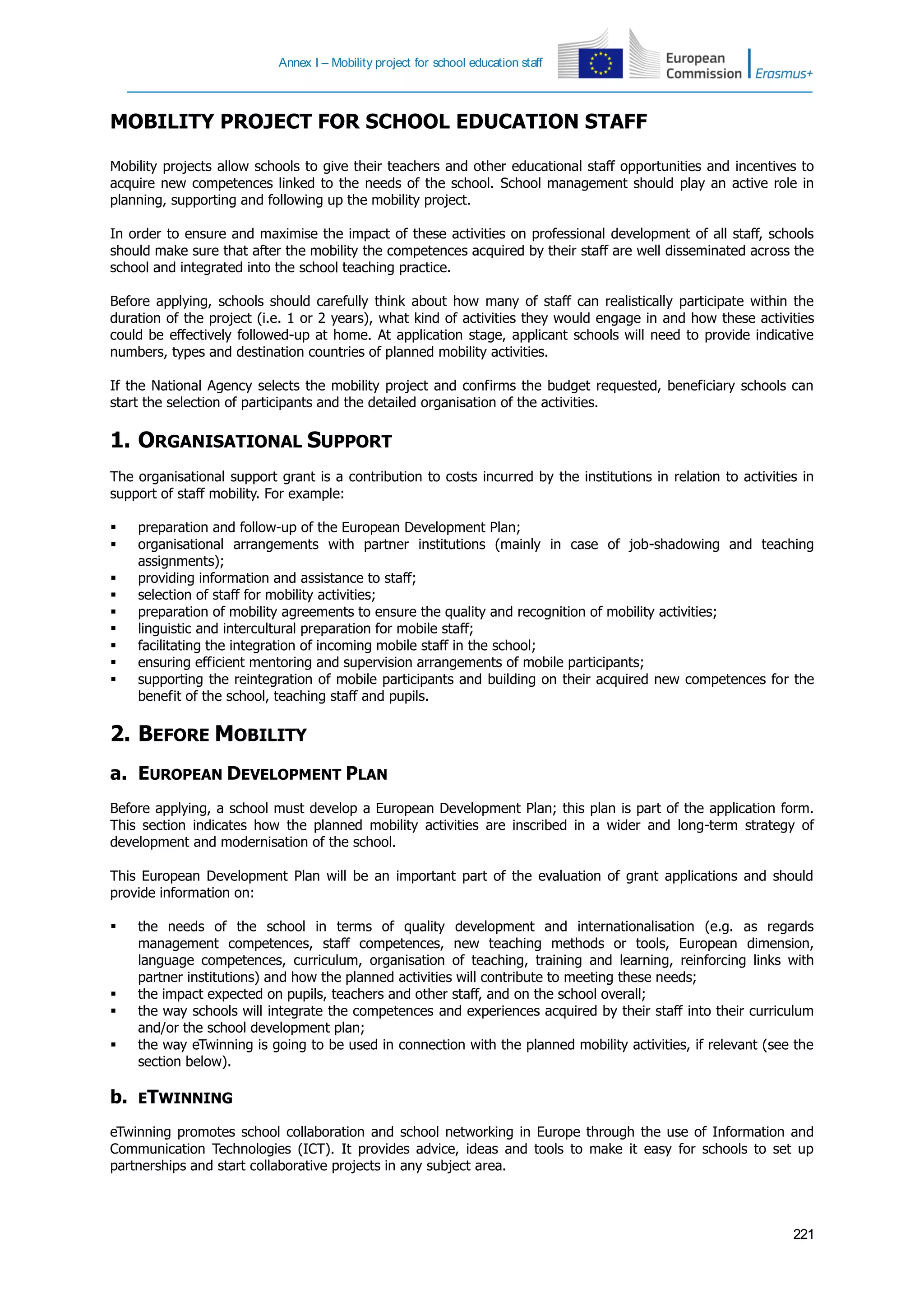Annex I – Mobility project for school education staff
221
MOBILITY PROJECT FOR SCHOOL EDUCATION STAFF
Mobility projects allow schools to give their teachers and other educational staff opportunities and incentives to
acquire new competences linked to the needs of the school. School management should play an active role in
planning, supporting and following up the mobility project.
In order to ensure and maximise the impact of these activities on professional development of all staff, schools
should make sure that after the mobility the competences acquired by their staff are well disseminated across the
school and integrated into the school teaching practice.
Before applying, schools should carefully think about how many of staff can realistically participate within the
duration of the project (i.e. 1 or 2 years), what kind of activities they would engage in and how these activities
could be effectively followed-up at home. At application stage, applicant schools will need to provide indicative
numbers, types and destination countries of planned mobility activities.
If the National Agency selects the mobility project and confirms the budget requested, beneficiary schools can
start the selection of participants and the detailed organisation of the activities.
1. ORGANISATIONAL SUPPORT
The organisational support grant is a contribution to costs incurred by the institutions in relation to activities in
support of staff mobility. For example:
 preparation and follow-up of the European Development Plan;
 organisational arrangements with partner institutions (mainly in case of job-shadowing and teaching
assignments);
 providing information and assistance to staff;
 selection of staff for mobility activities;
 preparation of mobility agreements to ensure the quality and recognition of mobility activities;
 linguistic and intercultural preparation for mobile staff;
 facilitating the integration of incoming mobile staff in the school;
 ensuring efficient mentoring and supervision arrangements of mobile participants;
 supporting the reintegration of mobile participants and building on their acquired new competences for the
benefit of the school, teaching staff and pupils.
2. BEFORE MOBILITY
a. EUROPEAN DEVELOPMENT PLAN
Before applying, a school must develop a European Development Plan; this plan is part of the application form.
This section indicates how the planned mobility activities are inscribed in a wider and long-term strategy of
development and modernisation of the school.
This European Development Plan will be an important part of the evaluation of grant applications and should
provide information on:
 the needs of the school in terms of quality development and internationalisation (e.g. as regards
management competences, staff competences, new teaching methods or tools, European dimension,
language competences, curriculum, organisation of teaching, training and learning, reinforcing links with
partner institutions) and how the planned activities will contribute to meeting these needs;
 the impact expected on pupils, teachers and other staff, and on the school overall;
 the way schools will integrate the competences and experiences acquired by their staff into their curriculum
and/or the school development plan;
 the way eTwinning is going to be used in connection with the planned mobility activities, if relevant (see the
section below).
b. ETWINNING
eTwinning promotes school collaboration and school networking in Europe through the use of Information and
Communication Technologies (ICT). It provides advice, ideas and tools to make it easy for schools to set up
partnerships and start collaborative projects in any subject area.
 