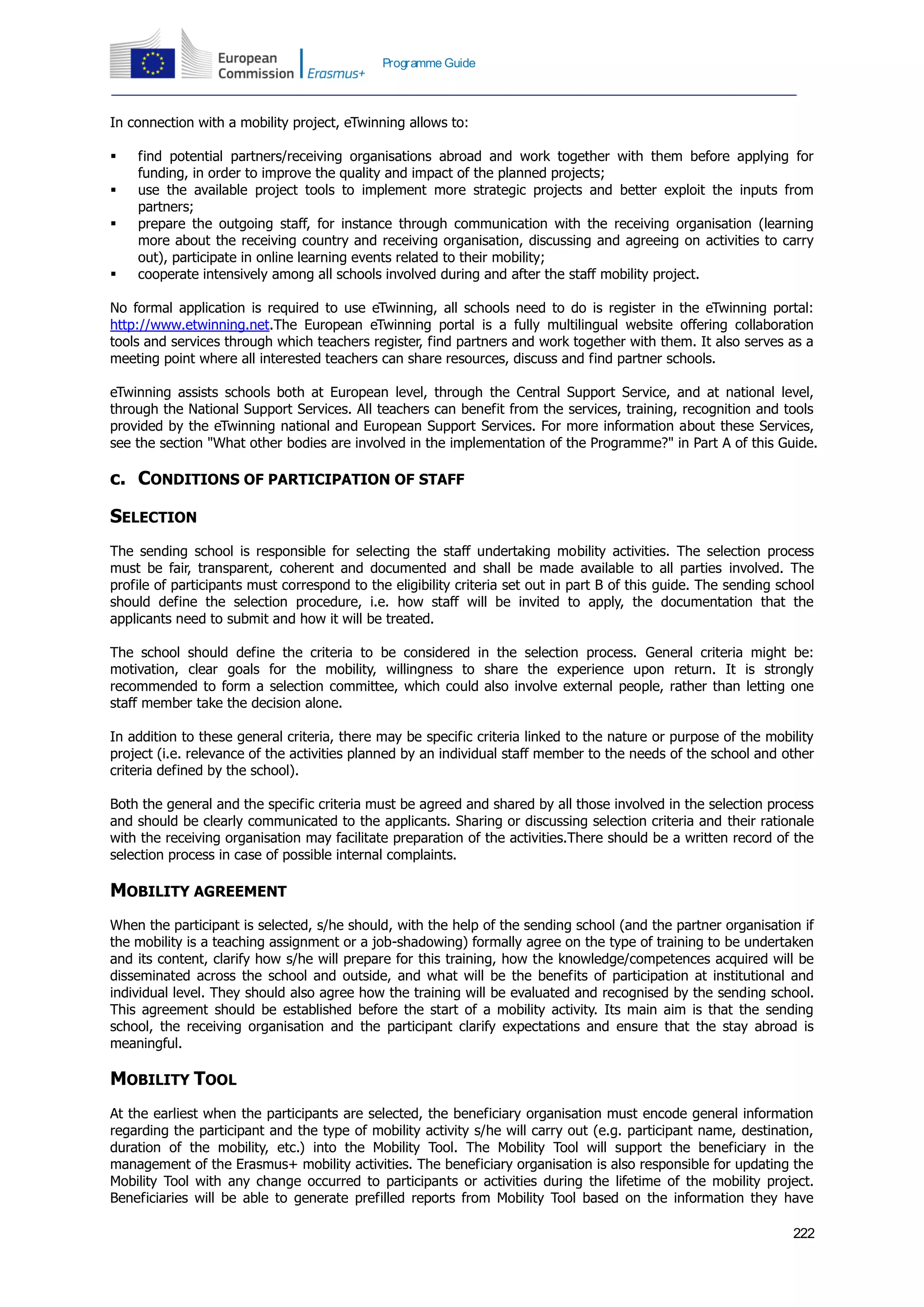 222
Programme Guide
In connection with a mobility project, eTwinning allows to:
 find potential partners/receiving organisations abroad and work together with them before applying for
funding, in order to improve the quality and impact of the planned projects;
 use the available project tools to implement more strategic projects and better exploit the inputs from
partners;
 prepare the outgoing staff, for instance through communication with the receiving organisation (learning
more about the receiving country and receiving organisation, discussing and agreeing on activities to carry
out), participate in online learning events related to their mobility;
 cooperate intensively among all schools involved during and after the staff mobility project.
No formal application is required to use eTwinning, all schools need to do is register in the eTwinning portal:
http://www.etwinning.net.The European eTwinning portal is a fully multilingual website offering collaboration
tools and services through which teachers register, find partners and work together with them. It also serves as a
meeting point where all interested teachers can share resources, discuss and find partner schools.
eTwinning assists schools both at European level, through the Central Support Service, and at national level,
through the National Support Services. All teachers can benefit from the services, training, recognition and tools
provided by the eTwinning national and European Support Services. For more information about these Services,
see the section "What other bodies are involved in the implementation of the Programme?" in Part A of this Guide.
c. CONDITIONS OF PARTICIPATION OF STAFF
SELECTION
The sending school is responsible for selecting the staff undertaking mobility activities. The selection process
must be fair, transparent, coherent and documented and shall be made available to all parties involved. The
profile of participants must correspond to the eligibility criteria set out in part B of this guide. The sending school
should define the selection procedure, i.e. how staff will be invited to apply, the documentation that the
applicants need to submit and how it will be treated.
The school should define the criteria to be considered in the selection process. General criteria might be:
motivation, clear goals for the mobility, willingness to share the experience upon return. It is strongly
recommended to form a selection committee, which could also involve external people, rather than letting one
staff member take the decision alone.
In addition to these general criteria, there may be specific criteria linked to the nature or purpose of the mobility
project (i.e. relevance of the activities planned by an individual staff member to the needs of the school and other
criteria defined by the school).
Both the general and the specific criteria must be agreed and shared by all those involved in the selection process
and should be clearly communicated to the applicants. Sharing or discussing selection criteria and their rationale
with the receiving organisation may facilitate preparation of the activities.There should be a written record of the
selection process in case of possible internal complaints.
MOBILITY AGREEMENT
When the participant is selected, s/he should, with the help of the sending school (and the partner organisation if
the mobility is a teaching assignment or a job-shadowing) formally agree on the type of training to be undertaken
and its content, clarify how s/he will prepare for this training, how the knowledge/competences acquired will be
disseminated across the school and outside, and what will be the benefits of participation at institutional and
individual level. They should also agree how the training will be evaluated and recognised by the sending school.
This agreement should be established before the start of a mobility activity. Its main aim is that the sending
school, the receiving organisation and the participant clarify expectations and ensure that the stay abroad is
meaningful.
MOBILITY TOOL
At the earliest when the participants are selected, the beneficiary organisation must encode general information
regarding the participant and the type of mobility activity s/he will carry out (e.g. participant name, destination,
duration of the mobility, etc.) into the Mobility Tool. The Mobility Tool will support the beneficiary in the
management of the Erasmus+ mobility activities. The beneficiary organisation is also responsible for updating the
Mobility Tool with any change occurred to participants or activities during the lifetime of the mobility project.
Beneficiaries will be able to generate prefilled reports from Mobility Tool based on the information they have
 