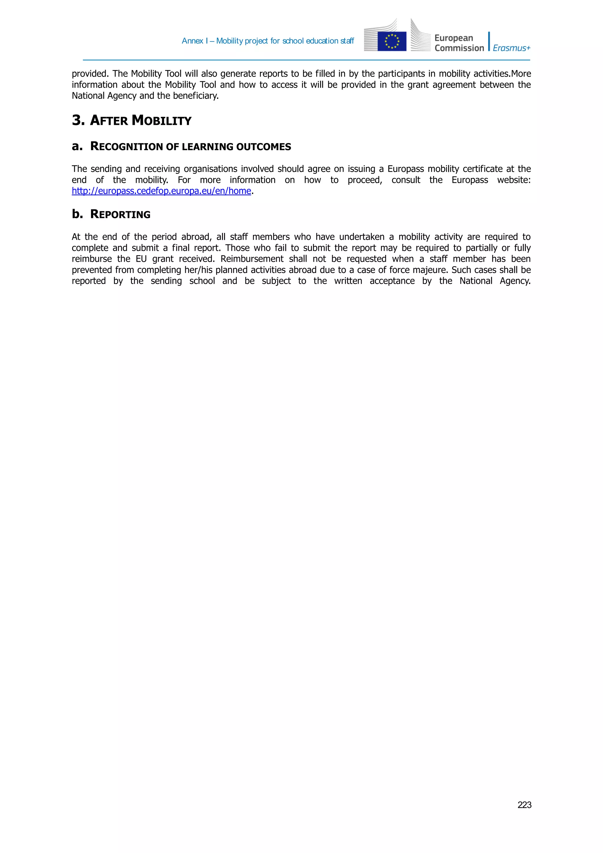 Annex I – Mobility project for school education staff
223
provided. The Mobility Tool will also generate reports to be filled in by the participants in mobility activities.More
information about the Mobility Tool and how to access it will be provided in the grant agreement between the
National Agency and the beneficiary.
3. AFTER MOBILITY
a. RECOGNITION OF LEARNING OUTCOMES
The sending and receiving organisations involved should agree on issuing a Europass mobility certificate at the
end of the mobility. For more information on how to proceed, consult the Europass website:
http://europass.cedefop.europa.eu/en/home.
b. REPORTING
At the end of the period abroad, all staff members who have undertaken a mobility activity are required to
complete and submit a final report. Those who fail to submit the report may be required to partially or fully
reimburse the EU grant received. Reimbursement shall not be requested when a staff member has been
prevented from completing her/his planned activities abroad due to a case of force majeure. Such cases shall be
reported by the sending school and be subject to the written acceptance by the National Agency.
 