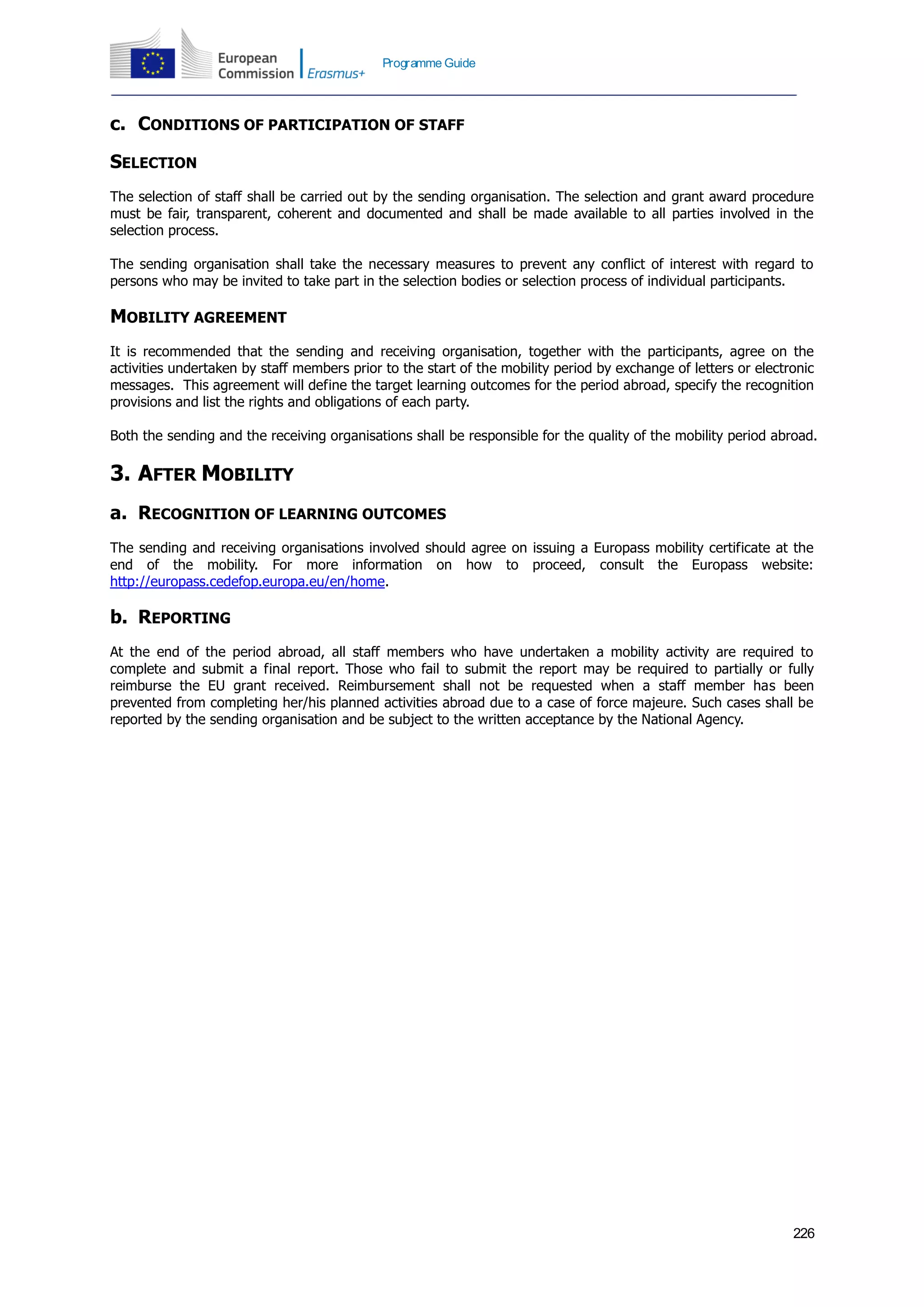 226
Programme Guide
c. CONDITIONS OF PARTICIPATION OF STAFF
SELECTION
The selection of staff shall be carried out by the sending organisation. The selection and grant award procedure
must be fair, transparent, coherent and documented and shall be made available to all parties involved in the
selection process.
The sending organisation shall take the necessary measures to prevent any conflict of interest with regard to
persons who may be invited to take part in the selection bodies or selection process of individual participants.
MOBILITY AGREEMENT
It is recommended that the sending and receiving organisation, together with the participants, agree on the
activities undertaken by staff members prior to the start of the mobility period by exchange of letters or electronic
messages. This agreement will define the target learning outcomes for the period abroad, specify the recognition
provisions and list the rights and obligations of each party.
Both the sending and the receiving organisations shall be responsible for the quality of the mobility period abroad.
3. AFTER MOBILITY
a. RECOGNITION OF LEARNING OUTCOMES
The sending and receiving organisations involved should agree on issuing a Europass mobility certificate at the
end of the mobility. For more information on how to proceed, consult the Europass website:
http://europass.cedefop.europa.eu/en/home.
b. REPORTING
At the end of the period abroad, all staff members who have undertaken a mobility activity are required to
complete and submit a final report. Those who fail to submit the report may be required to partially or fully
reimburse the EU grant received. Reimbursement shall not be requested when a staff member has been
prevented from completing her/his planned activities abroad due to a case of force majeure. Such cases shall be
reported by the sending organisation and be subject to the written acceptance by the National Agency.
 