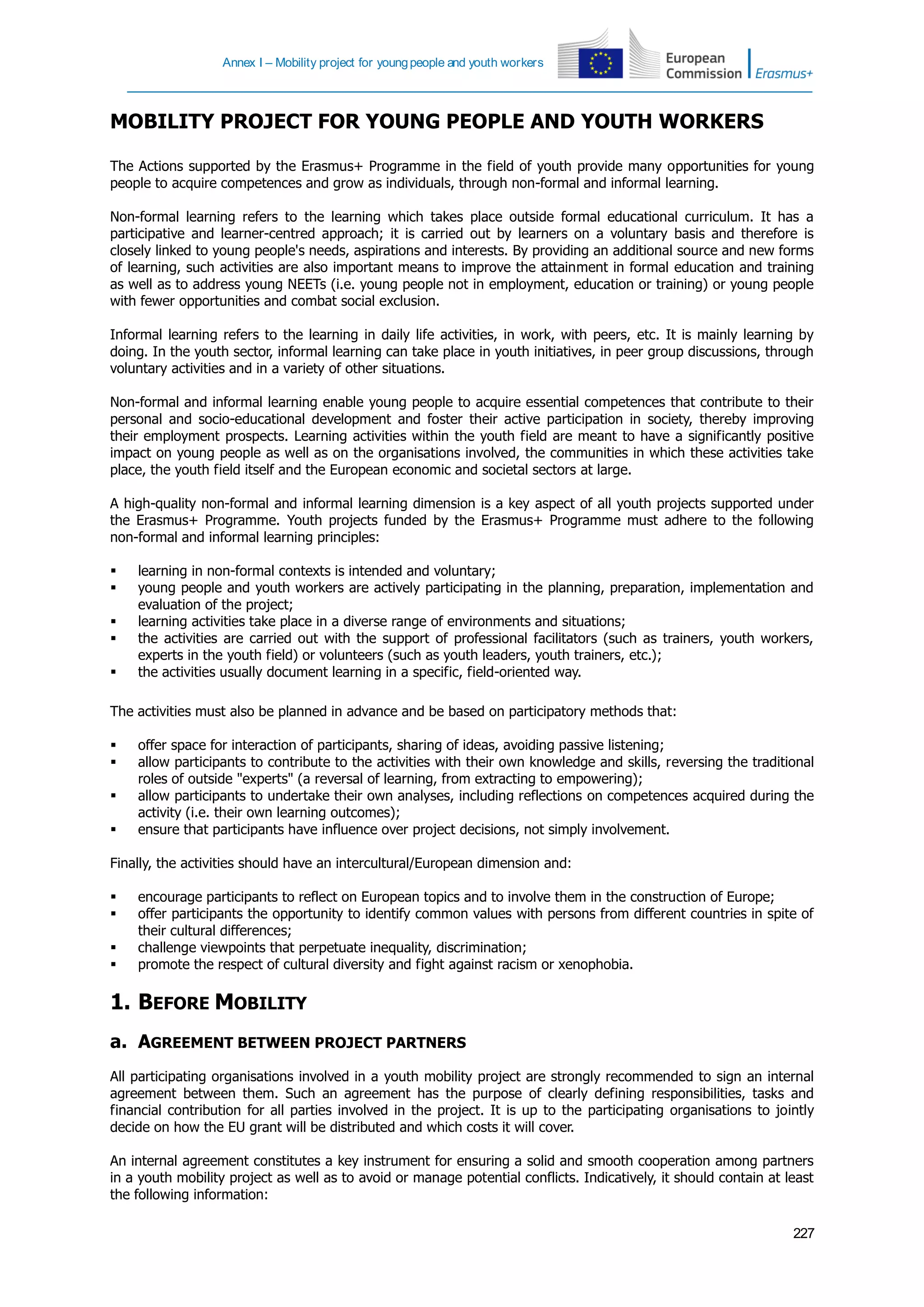 Annex I – Mobility project for youngpeople and youth workers
227
MOBILITY PROJECT FOR YOUNG PEOPLE AND YOUTH WORKERS
The Actions supported by the Erasmus+ Programme in the field of youth provide many opportunities for young
people to acquire competences and grow as individuals, through non-formal and informal learning.
Non-formal learning refers to the learning which takes place outside formal educational curriculum. It has a
participative and learner-centred approach; it is carried out by learners on a voluntary basis and therefore is
closely linked to young people's needs, aspirations and interests. By providing an additional source and new forms
of learning, such activities are also important means to improve the attainment in formal education and training
as well as to address young NEETs (i.e. young people not in employment, education or training) or young people
with fewer opportunities and combat social exclusion.
Informal learning refers to the learning in daily life activities, in work, with peers, etc. It is mainly learning by
doing. In the youth sector, informal learning can take place in youth initiatives, in peer group discussions, through
voluntary activities and in a variety of other situations.
Non-formal and informal learning enable young people to acquire essential competences that contribute to their
personal and socio-educational development and foster their active participation in society, thereby improving
their employment prospects. Learning activities within the youth field are meant to have a significantly positive
impact on young people as well as on the organisations involved, the communities in which these activities take
place, the youth field itself and the European economic and societal sectors at large.
A high-quality non-formal and informal learning dimension is a key aspect of all youth projects supported under
the Erasmus+ Programme. Youth projects funded by the Erasmus+ Programme must adhere to the following
non-formal and informal learning principles:
 learning in non-formal contexts is intended and voluntary;
 young people and youth workers are actively participating in the planning, preparation, implementation and
evaluation of the project;
 learning activities take place in a diverse range of environments and situations;
 the activities are carried out with the support of professional facilitators (such as trainers, youth workers,
experts in the youth field) or volunteers (such as youth leaders, youth trainers, etc.);
 the activities usually document learning in a specific, field-oriented way.
The activities must also be planned in advance and be based on participatory methods that:
 offer space for interaction of participants, sharing of ideas, avoiding passive listening;
 allow participants to contribute to the activities with their own knowledge and skills, reversing the traditional
roles of outside "experts" (a reversal of learning, from extracting to empowering);
 allow participants to undertake their own analyses, including reflections on competences acquired during the
activity (i.e. their own learning outcomes);
 ensure that participants have influence over project decisions, not simply involvement.
Finally, the activities should have an intercultural/European dimension and:
 encourage participants to reflect on European topics and to involve them in the construction of Europe;
 offer participants the opportunity to identify common values with persons from different countries in spite of
their cultural differences;
 challenge viewpoints that perpetuate inequality, discrimination;
 promote the respect of cultural diversity and fight against racism or xenophobia.
1. BEFORE MOBILITY
a. AGREEMENT BETWEEN PROJECT PARTNERS
All participating organisations involved in a youth mobility project are strongly recommended to sign an internal
agreement between them. Such an agreement has the purpose of clearly defining responsibilities, tasks and
financial contribution for all parties involved in the project. It is up to the participating organisations to jointly
decide on how the EU grant will be distributed and which costs it will cover.
An internal agreement constitutes a key instrument for ensuring a solid and smooth cooperation among partners
in a youth mobility project as well as to avoid or manage potential conflicts. Indicatively, it should contain at least
the following information:
 