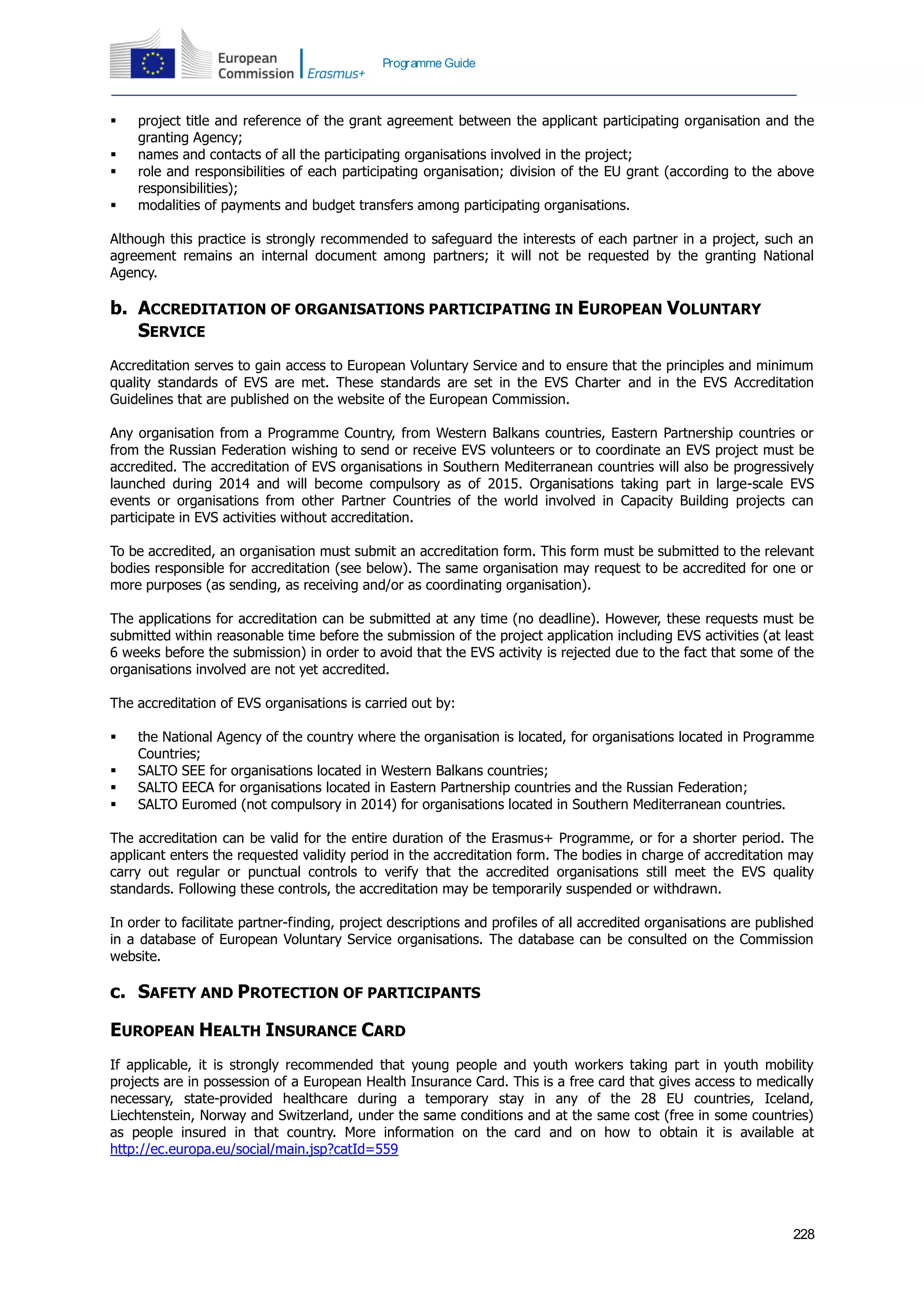 228
Programme Guide
 project title and reference of the grant agreement between the applicant participating organisation and the
granting Agency;
 names and contacts of all the participating organisations involved in the project;
 role and responsibilities of each participating organisation; division of the EU grant (according to the above
responsibilities);
 modalities of payments and budget transfers among participating organisations.
Although this practice is strongly recommended to safeguard the interests of each partner in a project, such an
agreement remains an internal document among partners; it will not be requested by the granting National
Agency.
b. ACCREDITATION OF ORGANISATIONS PARTICIPATING IN EUROPEAN VOLUNTARY
SERVICE
Accreditation serves to gain access to European Voluntary Service and to ensure that the principles and minimum
quality standards of EVS are met. These standards are set in the EVS Charter and in the EVS Accreditation
Guidelines that are published on the website of the European Commission.
Any organisation from a Programme Country, from Western Balkans countries, Eastern Partnership countries or
from the Russian Federation wishing to send or receive EVS volunteers or to coordinate an EVS project must be
accredited. The accreditation of EVS organisations in Southern Mediterranean countries will also be progressively
launched during 2014 and will become compulsory as of 2015. Organisations taking part in large-scale EVS
events or organisations from other Partner Countries of the world involved in Capacity Building projects can
participate in EVS activities without accreditation.
To be accredited, an organisation must submit an accreditation form. This form must be submitted to the relevant
bodies responsible for accreditation (see below). The same organisation may request to be accredited for one or
more purposes (as sending, as receiving and/or as coordinating organisation).
The applications for accreditation can be submitted at any time (no deadline). However, these requests must be
submitted within reasonable time before the submission of the project application including EVS activities (at least
6 weeks before the submission) in order to avoid that the EVS activity is rejected due to the fact that some of the
organisations involved are not yet accredited.
The accreditation of EVS organisations is carried out by:
 the National Agency of the country where the organisation is located, for organisations located in Programme
Countries;
 SALTO SEE for organisations located in Western Balkans countries;
 SALTO EECA for organisations located in Eastern Partnership countries and the Russian Federation;
 SALTO Euromed (not compulsory in 2014) for organisations located in Southern Mediterranean countries.
The accreditation can be valid for the entire duration of the Erasmus+ Programme, or for a shorter period. The
applicant enters the requested validity period in the accreditation form. The bodies in charge of accreditation may
carry out regular or punctual controls to verify that the accredited organisations still meet the EVS quality
standards. Following these controls, the accreditation may be temporarily suspended or withdrawn.
In order to facilitate partner-finding, project descriptions and profiles of all accredited organisations are published
in a database of European Voluntary Service organisations. The database can be consulted on the Commission
website.
c. SAFETY AND PROTECTION OF PARTICIPANTS
EUROPEAN HEALTH INSURANCE CARD
If applicable, it is strongly recommended that young people and youth workers taking part in youth mobility
projects are in possession of a European Health Insurance Card. This is a free card that gives access to medically
necessary, state-provided healthcare during a temporary stay in any of the 28 EU countries, Iceland,
Liechtenstein, Norway and Switzerland, under the same conditions and at the same cost (free in some countries)
as people insured in that country. More information on the card and on how to obtain it is available at
http://ec.europa.eu/social/main.jsp?catId=559
 