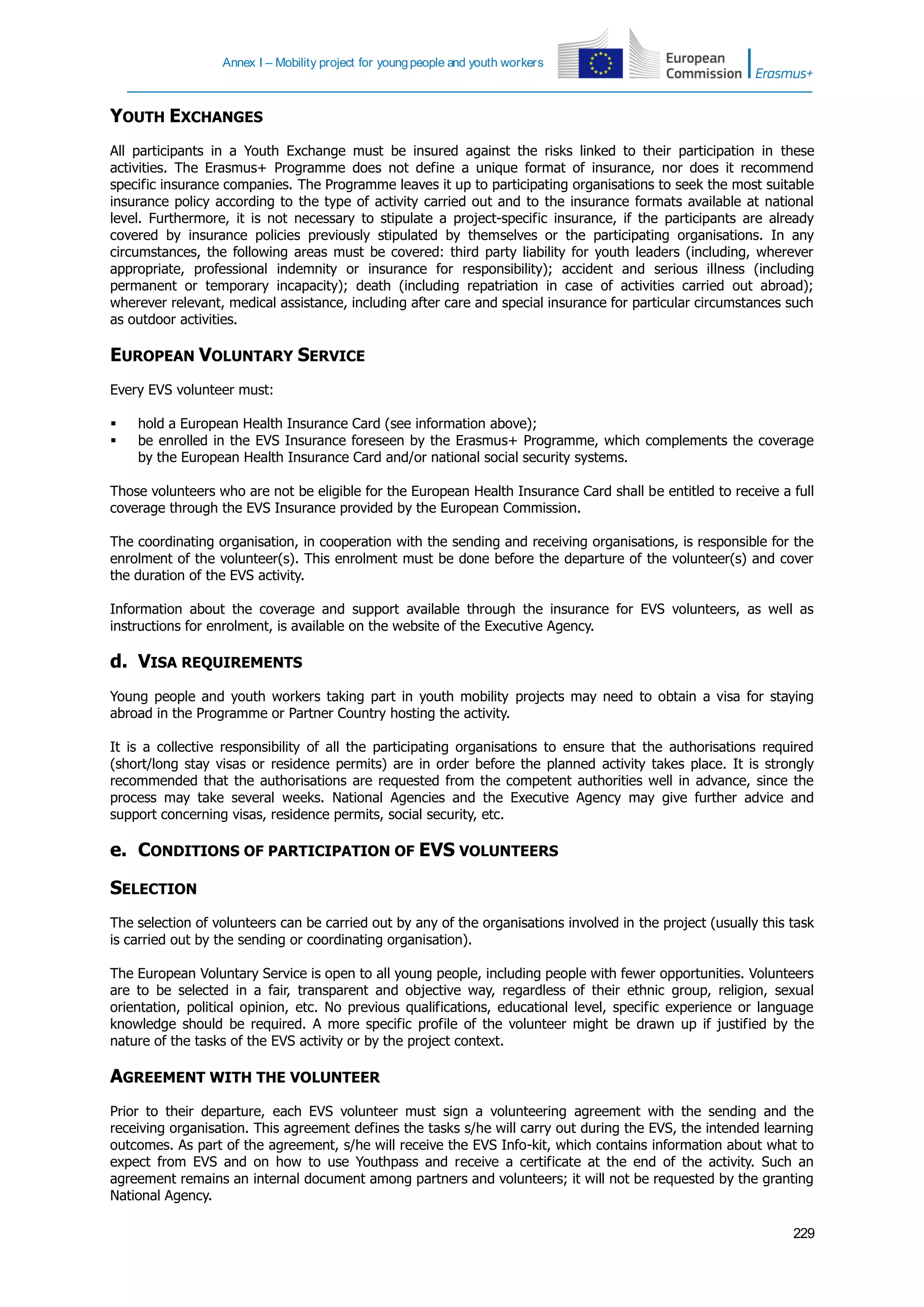 Annex I – Mobility project for youngpeople and youth workers
229
YOUTH EXCHANGES
All participants in a Youth Exchange must be insured against the risks linked to their participation in these
activities. The Erasmus+ Programme does not define a unique format of insurance, nor does it recommend
specific insurance companies. The Programme leaves it up to participating organisations to seek the most suitable
insurance policy according to the type of activity carried out and to the insurance formats available at national
level. Furthermore, it is not necessary to stipulate a project-specific insurance, if the participants are already
covered by insurance policies previously stipulated by themselves or the participating organisations. In any
circumstances, the following areas must be covered: third party liability for youth leaders (including, wherever
appropriate, professional indemnity or insurance for responsibility); accident and serious illness (including
permanent or temporary incapacity); death (including repatriation in case of activities carried out abroad);
wherever relevant, medical assistance, including after care and special insurance for particular circumstances such
as outdoor activities.
EUROPEAN VOLUNTARY SERVICE
Every EVS volunteer must:
 hold a European Health Insurance Card (see information above);
 be enrolled in the EVS Insurance foreseen by the Erasmus+ Programme, which complements the coverage
by the European Health Insurance Card and/or national social security systems.
Those volunteers who are not be eligible for the European Health Insurance Card shall be entitled to receive a full
coverage through the EVS Insurance provided by the European Commission.
The coordinating organisation, in cooperation with the sending and receiving organisations, is responsible for the
enrolment of the volunteer(s). This enrolment must be done before the departure of the volunteer(s) and cover
the duration of the EVS activity.
Information about the coverage and support available through the insurance for EVS volunteers, as well as
instructions for enrolment, is available on the website of the Executive Agency.
d. VISA REQUIREMENTS
Young people and youth workers taking part in youth mobility projects may need to obtain a visa for staying
abroad in the Programme or Partner Country hosting the activity.
It is a collective responsibility of all the participating organisations to ensure that the authorisations required
(short/long stay visas or residence permits) are in order before the planned activity takes place. It is strongly
recommended that the authorisations are requested from the competent authorities well in advance, since the
process may take several weeks. National Agencies and the Executive Agency may give further advice and
support concerning visas, residence permits, social security, etc.
e. CONDITIONS OF PARTICIPATION OF EVS VOLUNTEERS
SELECTION
The selection of volunteers can be carried out by any of the organisations involved in the project (usually this task
is carried out by the sending or coordinating organisation).
The European Voluntary Service is open to all young people, including people with fewer opportunities. Volunteers
are to be selected in a fair, transparent and objective way, regardless of their ethnic group, religion, sexual
orientation, political opinion, etc. No previous qualifications, educational level, specific experience or language
knowledge should be required. A more specific profile of the volunteer might be drawn up if justified by the
nature of the tasks of the EVS activity or by the project context.
AGREEMENT WITH THE VOLUNTEER
Prior to their departure, each EVS volunteer must sign a volunteering agreement with the sending and the
receiving organisation. This agreement defines the tasks s/he will carry out during the EVS, the intended learning
outcomes. As part of the agreement, s/he will receive the EVS Info-kit, which contains information about what to
expect from EVS and on how to use Youthpass and receive a certificate at the end of the activity. Such an
agreement remains an internal document among partners and volunteers; it will not be requested by the granting
National Agency.
 