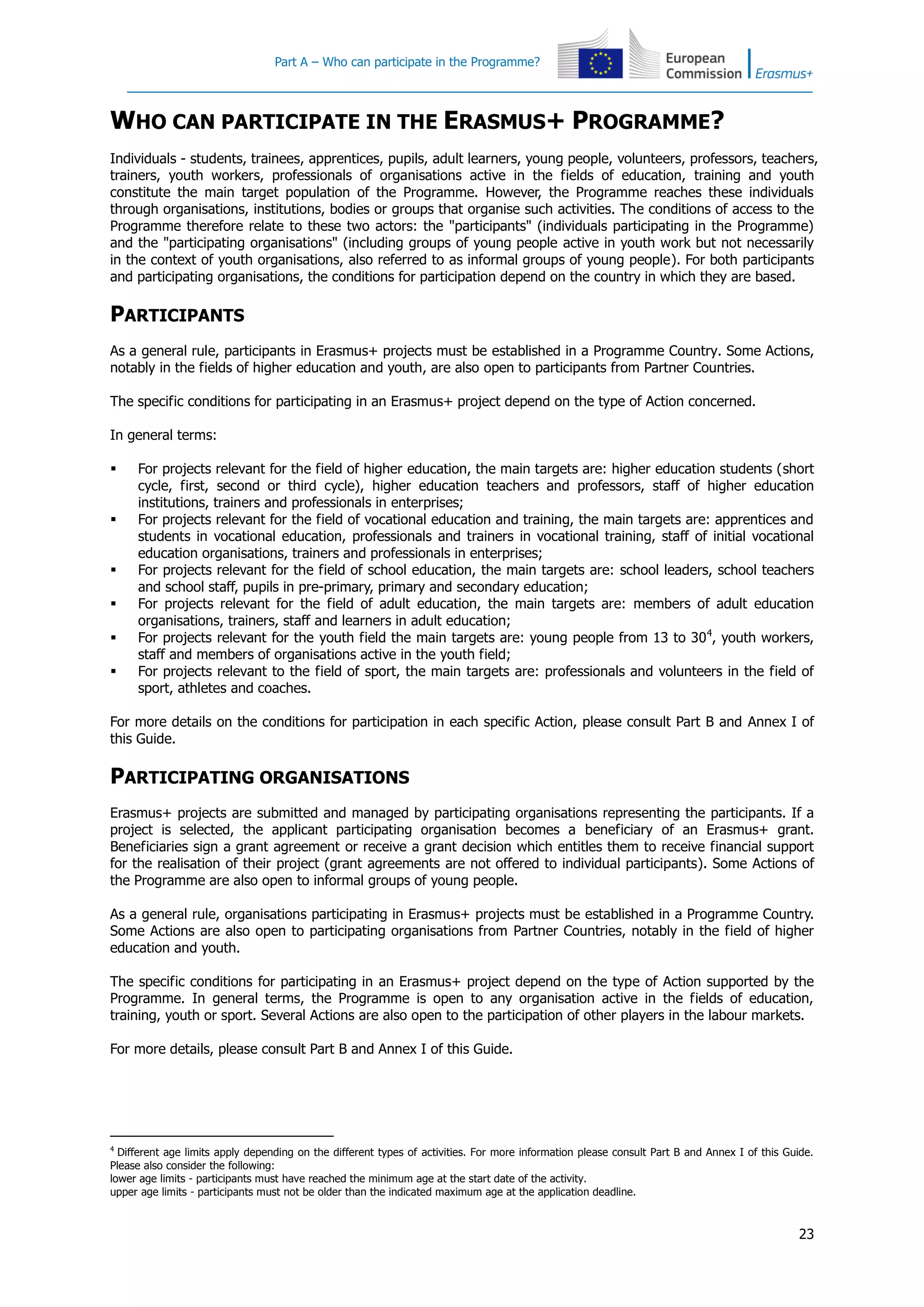 Part A – Who can participate in the Programme?
23
WHO CAN PARTICIPATE IN THE ERASMUS+ PROGRAMME?
Individuals - students, trainees, apprentices, pupils, adult learners, young people, volunteers, professors, teachers,
trainers, youth workers, professionals of organisations active in the fields of education, training and youth
constitute the main target population of the Programme. However, the Programme reaches these individuals
through organisations, institutions, bodies or groups that organise such activities. The conditions of access to the
Programme therefore relate to these two actors: the "participants" (individuals participating in the Programme)
and the "participating organisations" (including groups of young people active in youth work but not necessarily
in the context of youth organisations, also referred to as informal groups of young people). For both participants
and participating organisations, the conditions for participation depend on the country in which they are based.
PARTICIPANTS
As a general rule, participants in Erasmus+ projects must be established in a Programme Country. Some Actions,
notably in the fields of higher education and youth, are also open to participants from Partner Countries.
The specific conditions for participating in an Erasmus+ project depend on the type of Action concerned.
In general terms:
 For projects relevant for the field of higher education, the main targets are: higher education students (short
cycle, first, second or third cycle), higher education teachers and professors, staff of higher education
institutions, trainers and professionals in enterprises;
 For projects relevant for the field of vocational education and training, the main targets are: apprentices and
students in vocational education, professionals and trainers in vocational training, staff of initial vocational
education organisations, trainers and professionals in enterprises;
 For projects relevant for the field of school education, the main targets are: school leaders, school teachers
and school staff, pupils in pre-primary, primary and secondary education;
 For projects relevant for the field of adult education, the main targets are: members of adult education
organisations, trainers, staff and learners in adult education;
 For projects relevant for the youth field the main targets are: young people from 13 to 304
, youth workers,
staff and members of organisations active in the youth field;
 For projects relevant to the field of sport, the main targets are: professionals and volunteers in the field of
sport, athletes and coaches.
For more details on the conditions for participation in each specific Action, please consult Part B and Annex I of
this Guide.
PARTICIPATING ORGANISATIONS
Erasmus+ projects are submitted and managed by participating organisations representing the participants. If a
project is selected, the applicant participating organisation becomes a beneficiary of an Erasmus+ grant.
Beneficiaries sign a grant agreement or receive a grant decision which entitles them to receive financial support
for the realisation of their project (grant agreements are not offered to individual participants). Some Actions of
the Programme are also open to informal groups of young people.
As a general rule, organisations participating in Erasmus+ projects must be established in a Programme Country.
Some Actions are also open to participating organisations from Partner Countries, notably in the field of higher
education and youth.
The specific conditions for participating in an Erasmus+ project depend on the type of Action supported by the
Programme. In general terms, the Programme is open to any organisation active in the fields of education,
training, youth or sport. Several Actions are also open to the participation of other players in the labour markets.
For more details, please consult Part B and Annex I of this Guide.
4
Different age limits apply depending on the different types of activities. For more information please consult Part B and Annex I of this Guide.
Please also consider the following:
lower age limits - participants must have reached the minimum age at the start date of the activity.
upper age limits - participants must not be older than the indicated maximum age at the application deadline.
 