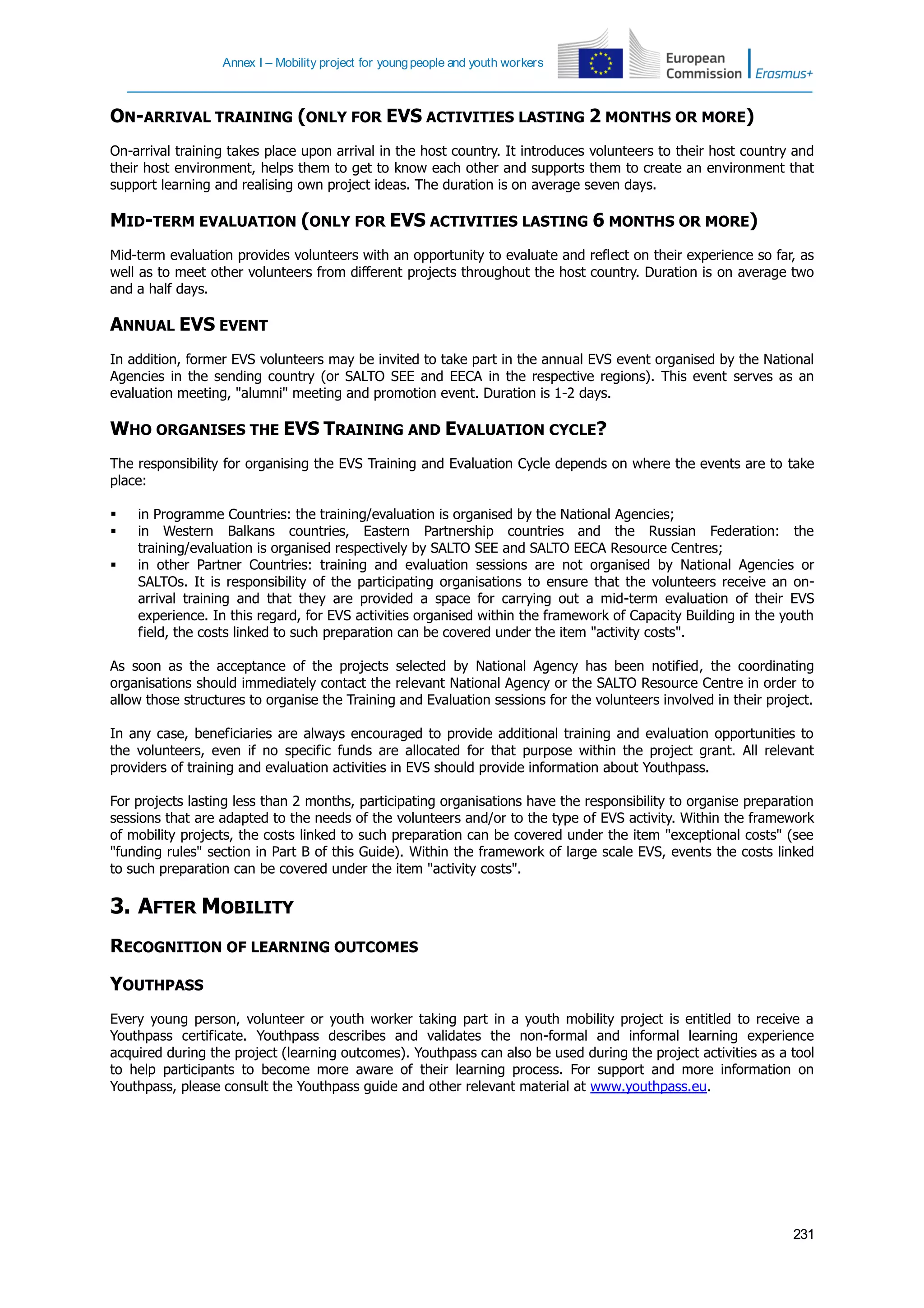 Annex I – Mobility project for youngpeople and youth workers
231
ON-ARRIVAL TRAINING (ONLY FOR EVS ACTIVITIES LASTING 2 MONTHS OR MORE)
On-arrival training takes place upon arrival in the host country. It introduces volunteers to their host country and
their host environment, helps them to get to know each other and supports them to create an environment that
support learning and realising own project ideas. The duration is on average seven days.
MID-TERM EVALUATION (ONLY FOR EVS ACTIVITIES LASTING 6 MONTHS OR MORE)
Mid-term evaluation provides volunteers with an opportunity to evaluate and reflect on their experience so far, as
well as to meet other volunteers from different projects throughout the host country. Duration is on average two
and a half days.
ANNUAL EVS EVENT
In addition, former EVS volunteers may be invited to take part in the annual EVS event organised by the National
Agencies in the sending country (or SALTO SEE and EECA in the respective regions). This event serves as an
evaluation meeting, "alumni" meeting and promotion event. Duration is 1-2 days.
WHO ORGANISES THE EVS TRAINING AND EVALUATION CYCLE?
The responsibility for organising the EVS Training and Evaluation Cycle depends on where the events are to take
place:
 in Programme Countries: the training/evaluation is organised by the National Agencies;
 in Western Balkans countries, Eastern Partnership countries and the Russian Federation: the
training/evaluation is organised respectively by SALTO SEE and SALTO EECA Resource Centres;
 in other Partner Countries: training and evaluation sessions are not organised by National Agencies or
SALTOs. It is responsibility of the participating organisations to ensure that the volunteers receive an on-
arrival training and that they are provided a space for carrying out a mid-term evaluation of their EVS
experience. In this regard, for EVS activities organised within the framework of Capacity Building in the youth
field, the costs linked to such preparation can be covered under the item "activity costs".
As soon as the acceptance of the projects selected by National Agency has been notified, the coordinating
organisations should immediately contact the relevant National Agency or the SALTO Resource Centre in order to
allow those structures to organise the Training and Evaluation sessions for the volunteers involved in their project.
In any case, beneficiaries are always encouraged to provide additional training and evaluation opportunities to
the volunteers, even if no specific funds are allocated for that purpose within the project grant. All relevant
providers of training and evaluation activities in EVS should provide information about Youthpass.
For projects lasting less than 2 months, participating organisations have the responsibility to organise preparation
sessions that are adapted to the needs of the volunteers and/or to the type of EVS activity. Within the framework
of mobility projects, the costs linked to such preparation can be covered under the item "exceptional costs" (see
"funding rules" section in Part B of this Guide). Within the framework of large scale EVS, events the costs linked
to such preparation can be covered under the item "activity costs".
3. AFTER MOBILITY
RECOGNITION OF LEARNING OUTCOMES
YOUTHPASS
Every young person, volunteer or youth worker taking part in a youth mobility project is entitled to receive a
Youthpass certificate. Youthpass describes and validates the non-formal and informal learning experience
acquired during the project (learning outcomes). Youthpass can also be used during the project activities as a tool
to help participants to become more aware of their learning process. For support and more information on
Youthpass, please consult the Youthpass guide and other relevant material at www.youthpass.eu.
 