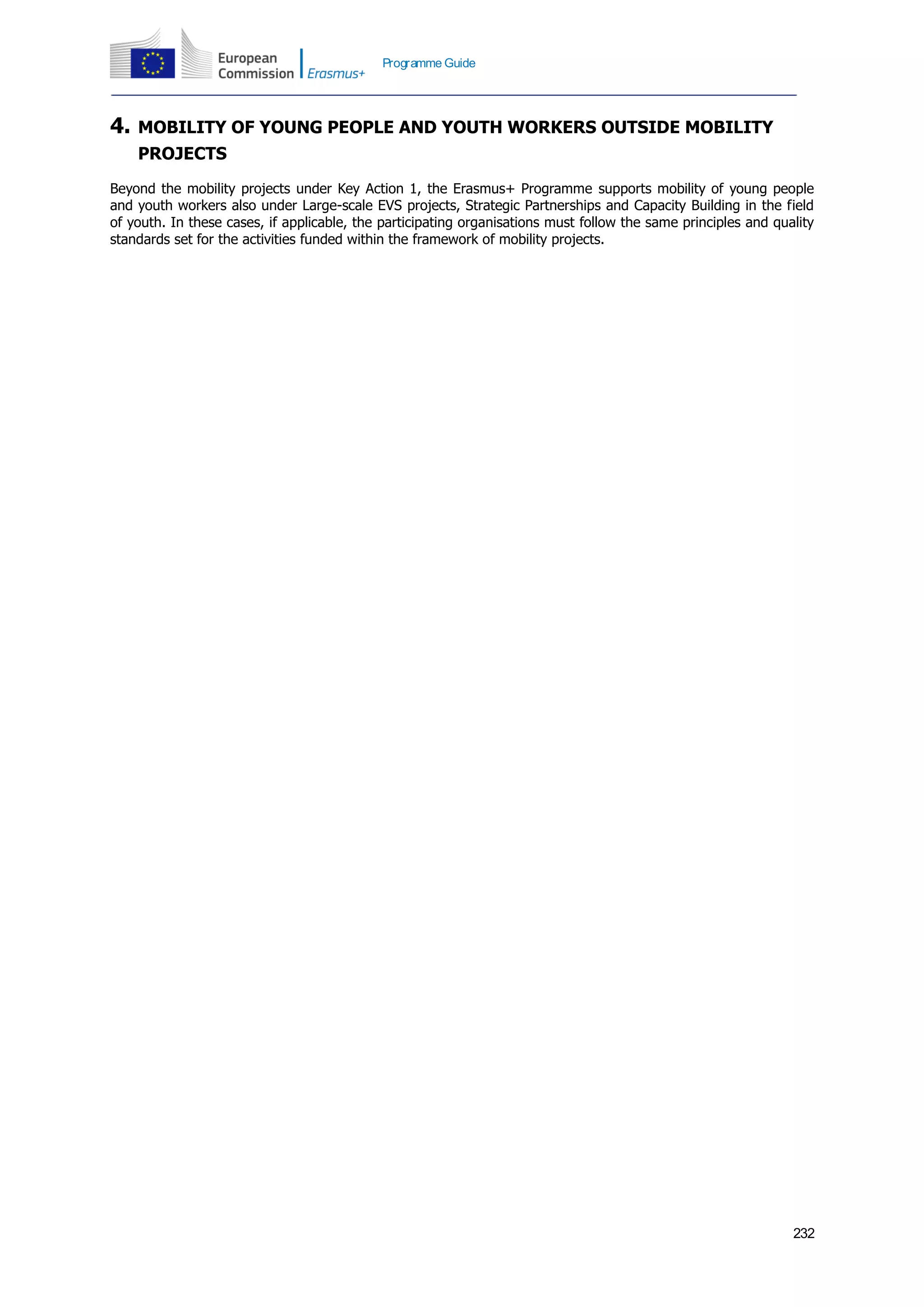 232
Programme Guide
4. MOBILITY OF YOUNG PEOPLE AND YOUTH WORKERS OUTSIDE MOBILITY
PROJECTS
Beyond the mobility projects under Key Action 1, the Erasmus+ Programme supports mobility of young people
and youth workers also under Large-scale EVS projects, Strategic Partnerships and Capacity Building in the field
of youth. In these cases, if applicable, the participating organisations must follow the same principles and quality
standards set for the activities funded within the framework of mobility projects.
 