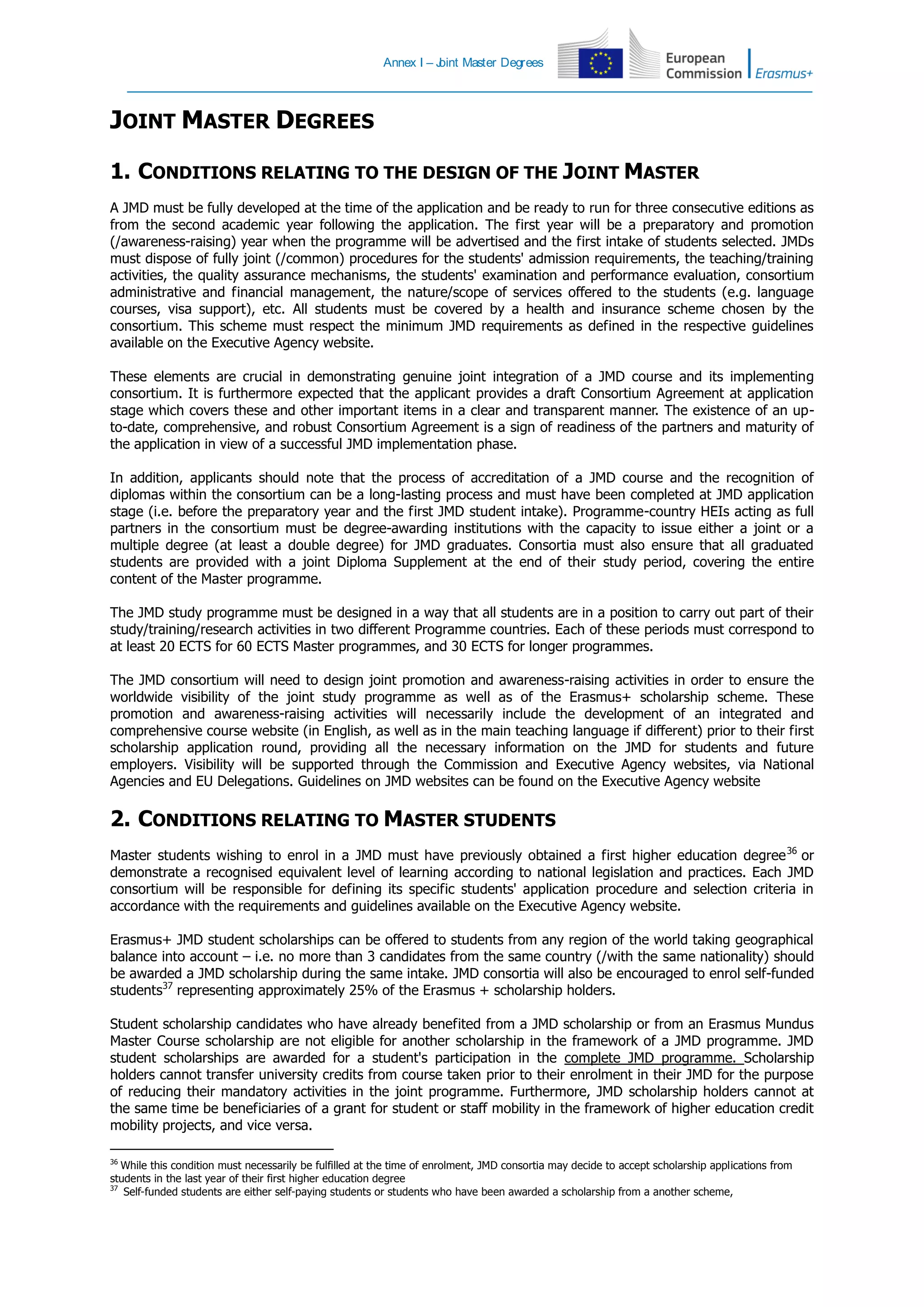 Annex I – Joint Master Degrees
JOINT MASTER DEGREES
1. CONDITIONS RELATING TO THE DESIGN OF THE JOINT MASTER
A JMD must be fully developed at the time of the application and be ready to run for three consecutive editions as
from the second academic year following the application. The first year will be a preparatory and promotion
(/awareness-raising) year when the programme will be advertised and the first intake of students selected. JMDs
must dispose of fully joint (/common) procedures for the students' admission requirements, the teaching/training
activities, the quality assurance mechanisms, the students' examination and performance evaluation, consortium
administrative and financial management, the nature/scope of services offered to the students (e.g. language
courses, visa support), etc. All students must be covered by a health and insurance scheme chosen by the
consortium. This scheme must respect the minimum JMD requirements as defined in the respective guidelines
available on the Executive Agency website.
These elements are crucial in demonstrating genuine joint integration of a JMD course and its implementing
consortium. It is furthermore expected that the applicant provides a draft Consortium Agreement at application
stage which covers these and other important items in a clear and transparent manner. The existence of an up-
to-date, comprehensive, and robust Consortium Agreement is a sign of readiness of the partners and maturity of
the application in view of a successful JMD implementation phase.
In addition, applicants should note that the process of accreditation of a JMD course and the recognition of
diplomas within the consortium can be a long-lasting process and must have been completed at JMD application
stage (i.e. before the preparatory year and the first JMD student intake). Programme-country HEIs acting as full
partners in the consortium must be degree-awarding institutions with the capacity to issue either a joint or a
multiple degree (at least a double degree) for JMD graduates. Consortia must also ensure that all graduated
students are provided with a joint Diploma Supplement at the end of their study period, covering the entire
content of the Master programme.
The JMD study programme must be designed in a way that all students are in a position to carry out part of their
study/training/research activities in two different Programme countries. Each of these periods must correspond to
at least 20 ECTS for 60 ECTS Master programmes, and 30 ECTS for longer programmes.
The JMD consortium will need to design joint promotion and awareness-raising activities in order to ensure the
worldwide visibility of the joint study programme as well as of the Erasmus+ scholarship scheme. These
promotion and awareness-raising activities will necessarily include the development of an integrated and
comprehensive course website (in English, as well as in the main teaching language if different) prior to their first
scholarship application round, providing all the necessary information on the JMD for students and future
employers. Visibility will be supported through the Commission and Executive Agency websites, via National
Agencies and EU Delegations. Guidelines on JMD websites can be found on the Executive Agency website
2. CONDITIONS RELATING TO MASTER STUDENTS
Master students wishing to enrol in a JMD must have previously obtained a first higher education degree36
or
demonstrate a recognised equivalent level of learning according to national legislation and practices. Each JMD
consortium will be responsible for defining its specific students' application procedure and selection criteria in
accordance with the requirements and guidelines available on the Executive Agency website.
Erasmus+ JMD student scholarships can be offered to students from any region of the world taking geographical
balance into account – i.e. no more than 3 candidates from the same country (/with the same nationality) should
be awarded a JMD scholarship during the same intake. JMD consortia will also be encouraged to enrol self-funded
students37
representing approximately 25% of the Erasmus + scholarship holders.
Student scholarship candidates who have already benefited from a JMD scholarship or from an Erasmus Mundus
Master Course scholarship are not eligible for another scholarship in the framework of a JMD programme. JMD
student scholarships are awarded for a student's participation in the complete JMD programme. Scholarship
holders cannot transfer university credits from course taken prior to their enrolment in their JMD for the purpose
of reducing their mandatory activities in the joint programme. Furthermore, JMD scholarship holders cannot at
the same time be beneficiaries of a grant for student or staff mobility in the framework of higher education credit
mobility projects, and vice versa.
36
While this condition must necessarily be fulfilled at the time of enrolment, JMD consortia may decide to accept scholarship applications from
students in the last year of their first higher education degree
37
Self-funded students are either self-paying students or students who have been awarded a scholarship from a another scheme,
 