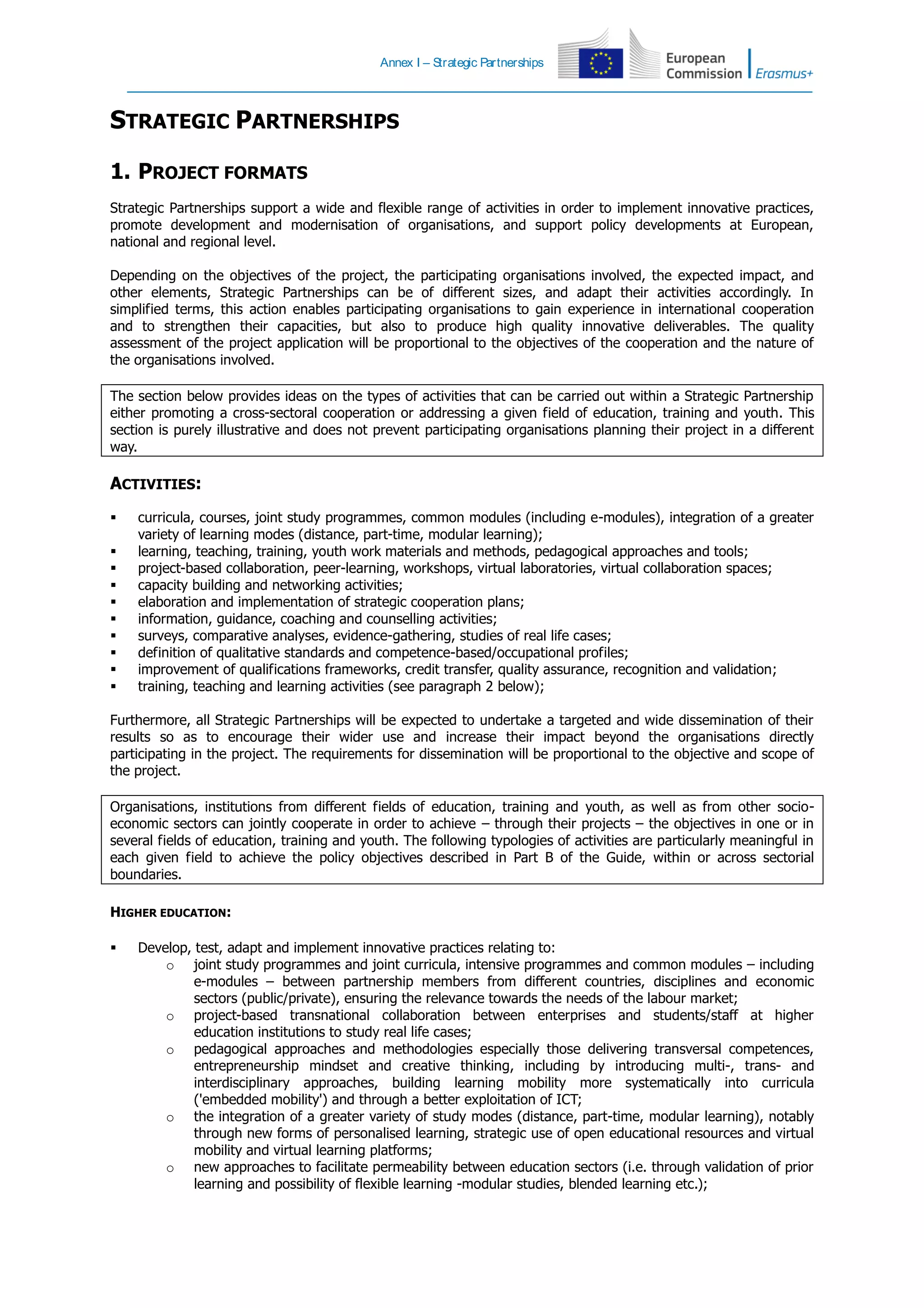 Annex I – Strategic Partnerships
STRATEGIC PARTNERSHIPS
1. PROJECT FORMATS
Strategic Partnerships support a wide and flexible range of activities in order to implement innovative practices,
promote development and modernisation of organisations, and support policy developments at European,
national and regional level.
Depending on the objectives of the project, the participating organisations involved, the expected impact, and
other elements, Strategic Partnerships can be of different sizes, and adapt their activities accordingly. In
simplified terms, this action enables participating organisations to gain experience in international cooperation
and to strengthen their capacities, but also to produce high quality innovative deliverables. The quality
assessment of the project application will be proportional to the objectives of the cooperation and the nature of
the organisations involved.
The section below provides ideas on the types of activities that can be carried out within a Strategic Partnership
either promoting a cross-sectoral cooperation or addressing a given field of education, training and youth. This
section is purely illustrative and does not prevent participating organisations planning their project in a different
way.
ACTIVITIES:
 curricula, courses, joint study programmes, common modules (including e-modules), integration of a greater
variety of learning modes (distance, part-time, modular learning);
 learning, teaching, training, youth work materials and methods, pedagogical approaches and tools;
 project-based collaboration, peer-learning, workshops, virtual laboratories, virtual collaboration spaces;
 capacity building and networking activities;
 elaboration and implementation of strategic cooperation plans;
 information, guidance, coaching and counselling activities;
 surveys, comparative analyses, evidence-gathering, studies of real life cases;
 definition of qualitative standards and competence-based/occupational profiles;
 improvement of qualifications frameworks, credit transfer, quality assurance, recognition and validation;
 training, teaching and learning activities (see paragraph 2 below);
Furthermore, all Strategic Partnerships will be expected to undertake a targeted and wide dissemination of their
results so as to encourage their wider use and increase their impact beyond the organisations directly
participating in the project. The requirements for dissemination will be proportional to the objective and scope of
the project.
Organisations, institutions from different fields of education, training and youth, as well as from other socio-
economic sectors can jointly cooperate in order to achieve – through their projects – the objectives in one or in
several fields of education, training and youth. The following typologies of activities are particularly meaningful in
each given field to achieve the policy objectives described in Part B of the Guide, within or across sectorial
boundaries.
HIGHER EDUCATION:
 Develop, test, adapt and implement innovative practices relating to:
o joint study programmes and joint curricula, intensive programmes and common modules – including
e-modules – between partnership members from different countries, disciplines and economic
sectors (public/private), ensuring the relevance towards the needs of the labour market;
o project-based transnational collaboration between enterprises and students/staff at higher
education institutions to study real life cases;
o pedagogical approaches and methodologies especially those delivering transversal competences,
entrepreneurship mindset and creative thinking, including by introducing multi-, trans- and
interdisciplinary approaches, building learning mobility more systematically into curricula
('embedded mobility') and through a better exploitation of ICT;
o the integration of a greater variety of study modes (distance, part-time, modular learning), notably
through new forms of personalised learning, strategic use of open educational resources and virtual
mobility and virtual learning platforms;
o new approaches to facilitate permeability between education sectors (i.e. through validation of prior
learning and possibility of flexible learning -modular studies, blended learning etc.);
 
