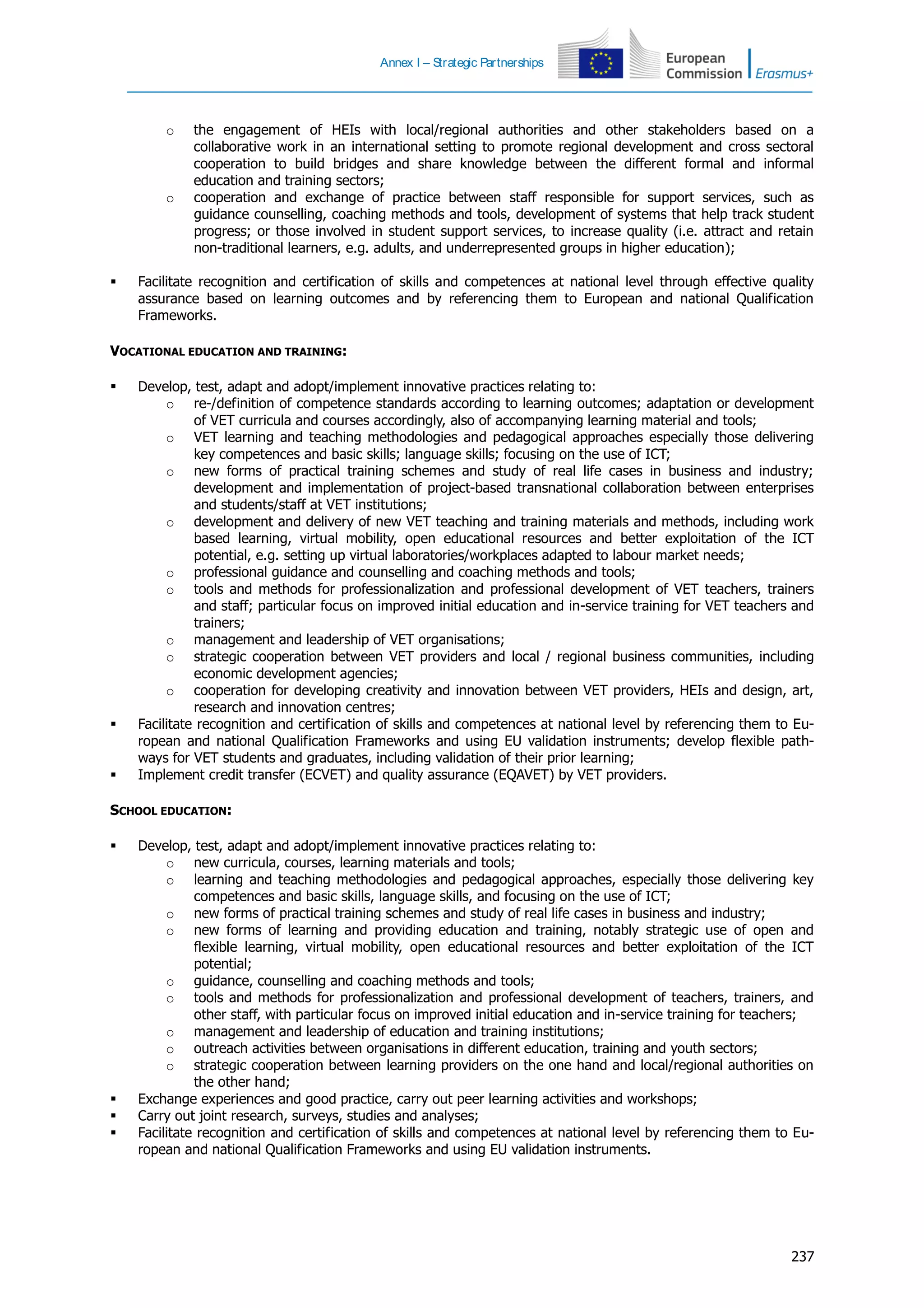 Annex I – Strategic Partnerships
237
o the engagement of HEIs with local/regional authorities and other stakeholders based on a
collaborative work in an international setting to promote regional development and cross sectoral
cooperation to build bridges and share knowledge between the different formal and informal
education and training sectors;
o cooperation and exchange of practice between staff responsible for support services, such as
guidance counselling, coaching methods and tools, development of systems that help track student
progress; or those involved in student support services, to increase quality (i.e. attract and retain
non-traditional learners, e.g. adults, and underrepresented groups in higher education);
 Facilitate recognition and certification of skills and competences at national level through effective quality
assurance based on learning outcomes and by referencing them to European and national Qualification
Frameworks.
VOCATIONAL EDUCATION AND TRAINING:
 Develop, test, adapt and adopt/implement innovative practices relating to:
o re-/definition of competence standards according to learning outcomes; adaptation or development
of VET curricula and courses accordingly, also of accompanying learning material and tools;
o VET learning and teaching methodologies and pedagogical approaches especially those delivering
key competences and basic skills; language skills; focusing on the use of ICT;
o new forms of practical training schemes and study of real life cases in business and industry;
development and implementation of project-based transnational collaboration between enterprises
and students/staff at VET institutions;
o development and delivery of new VET teaching and training materials and methods, including work
based learning, virtual mobility, open educational resources and better exploitation of the ICT
potential, e.g. setting up virtual laboratories/workplaces adapted to labour market needs;
o professional guidance and counselling and coaching methods and tools;
o tools and methods for professionalization and professional development of VET teachers, trainers
and staff; particular focus on improved initial education and in-service training for VET teachers and
trainers;
o management and leadership of VET organisations;
o strategic cooperation between VET providers and local / regional business communities, including
economic development agencies;
o cooperation for developing creativity and innovation between VET providers, HEIs and design, art,
research and innovation centres;
 Facilitate recognition and certification of skills and competences at national level by referencing them to Eu-
ropean and national Qualification Frameworks and using EU validation instruments; develop flexible path-
ways for VET students and graduates, including validation of their prior learning;
 Implement credit transfer (ECVET) and quality assurance (EQAVET) by VET providers.
SCHOOL EDUCATION:
 Develop, test, adapt and adopt/implement innovative practices relating to:
o new curricula, courses, learning materials and tools;
o learning and teaching methodologies and pedagogical approaches, especially those delivering key
competences and basic skills, language skills, and focusing on the use of ICT;
o new forms of practical training schemes and study of real life cases in business and industry;
o new forms of learning and providing education and training, notably strategic use of open and
flexible learning, virtual mobility, open educational resources and better exploitation of the ICT
potential;
o guidance, counselling and coaching methods and tools;
o tools and methods for professionalization and professional development of teachers, trainers, and
other staff, with particular focus on improved initial education and in-service training for teachers;
o management and leadership of education and training institutions;
o outreach activities between organisations in different education, training and youth sectors;
o strategic cooperation between learning providers on the one hand and local/regional authorities on
the other hand;
 Exchange experiences and good practice, carry out peer learning activities and workshops;
 Carry out joint research, surveys, studies and analyses;
 Facilitate recognition and certification of skills and competences at national level by referencing them to Eu-
ropean and national Qualification Frameworks and using EU validation instruments.
 