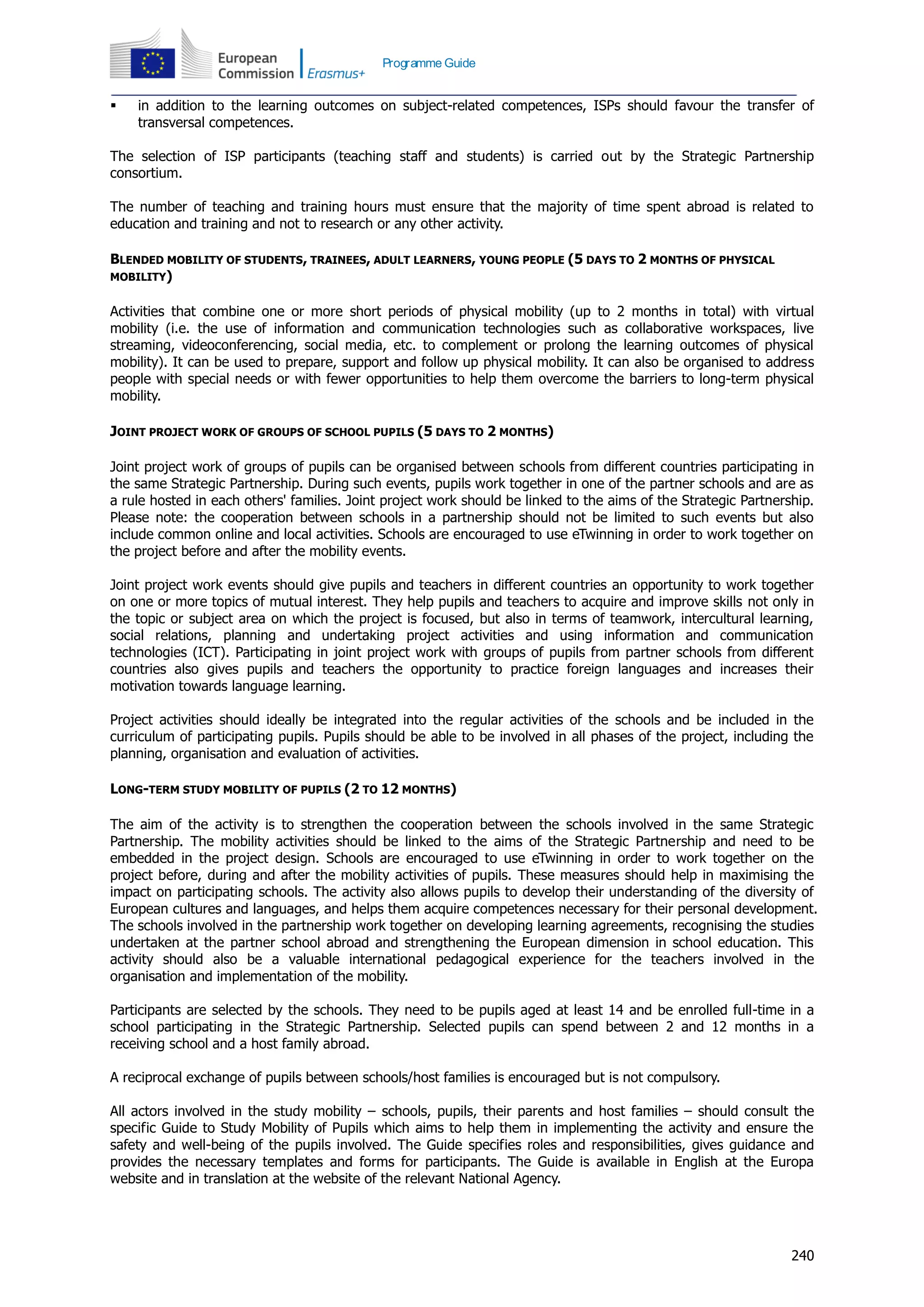 240
Programme Guide
 in addition to the learning outcomes on subject-related competences, ISPs should favour the transfer of
transversal competences.
The selection of ISP participants (teaching staff and students) is carried out by the Strategic Partnership
consortium.
The number of teaching and training hours must ensure that the majority of time spent abroad is related to
education and training and not to research or any other activity.
BLENDED MOBILITY OF STUDENTS, TRAINEES, ADULT LEARNERS, YOUNG PEOPLE (5 DAYS TO 2 MONTHS OF PHYSICAL
MOBILITY)
Activities that combine one or more short periods of physical mobility (up to 2 months in total) with virtual
mobility (i.e. the use of information and communication technologies such as collaborative workspaces, live
streaming, videoconferencing, social media, etc. to complement or prolong the learning outcomes of physical
mobility). It can be used to prepare, support and follow up physical mobility. It can also be organised to address
people with special needs or with fewer opportunities to help them overcome the barriers to long-term physical
mobility.
JOINT PROJECT WORK OF GROUPS OF SCHOOL PUPILS (5 DAYS TO 2 MONTHS)
Joint project work of groups of pupils can be organised between schools from different countries participating in
the same Strategic Partnership. During such events, pupils work together in one of the partner schools and are as
a rule hosted in each others' families. Joint project work should be linked to the aims of the Strategic Partnership.
Please note: the cooperation between schools in a partnership should not be limited to such events but also
include common online and local activities. Schools are encouraged to use eTwinning in order to work together on
the project before and after the mobility events.
Joint project work events should give pupils and teachers in different countries an opportunity to work together
on one or more topics of mutual interest. They help pupils and teachers to acquire and improve skills not only in
the topic or subject area on which the project is focused, but also in terms of teamwork, intercultural learning,
social relations, planning and undertaking project activities and using information and communication
technologies (ICT). Participating in joint project work with groups of pupils from partner schools from different
countries also gives pupils and teachers the opportunity to practice foreign languages and increases their
motivation towards language learning.
Project activities should ideally be integrated into the regular activities of the schools and be included in the
curriculum of participating pupils. Pupils should be able to be involved in all phases of the project, including the
planning, organisation and evaluation of activities.
LONG-TERM STUDY MOBILITY OF PUPILS (2 TO 12 MONTHS)
The aim of the activity is to strengthen the cooperation between the schools involved in the same Strategic
Partnership. The mobility activities should be linked to the aims of the Strategic Partnership and need to be
embedded in the project design. Schools are encouraged to use eTwinning in order to work together on the
project before, during and after the mobility activities of pupils. These measures should help in maximising the
impact on participating schools. The activity also allows pupils to develop their understanding of the diversity of
European cultures and languages, and helps them acquire competences necessary for their personal development.
The schools involved in the partnership work together on developing learning agreements, recognising the studies
undertaken at the partner school abroad and strengthening the European dimension in school education. This
activity should also be a valuable international pedagogical experience for the teachers involved in the
organisation and implementation of the mobility.
Participants are selected by the schools. They need to be pupils aged at least 14 and be enrolled full-time in a
school participating in the Strategic Partnership. Selected pupils can spend between 2 and 12 months in a
receiving school and a host family abroad.
A reciprocal exchange of pupils between schools/host families is encouraged but is not compulsory.
All actors involved in the study mobility – schools, pupils, their parents and host families – should consult the
specific Guide to Study Mobility of Pupils which aims to help them in implementing the activity and ensure the
safety and well-being of the pupils involved. The Guide specifies roles and responsibilities, gives guidance and
provides the necessary templates and forms for participants. The Guide is available in English at the Europa
website and in translation at the website of the relevant National Agency.
 