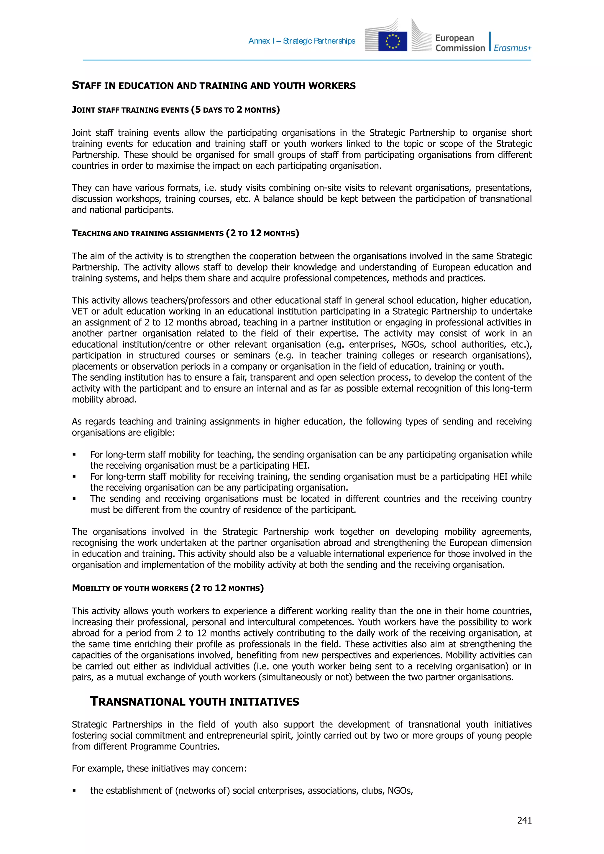 Annex I – Strategic Partnerships
241
STAFF IN EDUCATION AND TRAINING AND YOUTH WORKERS
JOINT STAFF TRAINING EVENTS (5 DAYS TO 2 MONTHS)
Joint staff training events allow the participating organisations in the Strategic Partnership to organise short
training events for education and training staff or youth workers linked to the topic or scope of the Strategic
Partnership. These should be organised for small groups of staff from participating organisations from different
countries in order to maximise the impact on each participating organisation.
They can have various formats, i.e. study visits combining on-site visits to relevant organisations, presentations,
discussion workshops, training courses, etc. A balance should be kept between the participation of transnational
and national participants.
TEACHING AND TRAINING ASSIGNMENTS (2 TO 12 MONTHS)
The aim of the activity is to strengthen the cooperation between the organisations involved in the same Strategic
Partnership. The activity allows staff to develop their knowledge and understanding of European education and
training systems, and helps them share and acquire professional competences, methods and practices.
This activity allows teachers/professors and other educational staff in general school education, higher education,
VET or adult education working in an educational institution participating in a Strategic Partnership to undertake
an assignment of 2 to 12 months abroad, teaching in a partner institution or engaging in professional activities in
another partner organisation related to the field of their expertise. The activity may consist of work in an
educational institution/centre or other relevant organisation (e.g. enterprises, NGOs, school authorities, etc.),
participation in structured courses or seminars (e.g. in teacher training colleges or research organisations),
placements or observation periods in a company or organisation in the field of education, training or youth.
The sending institution has to ensure a fair, transparent and open selection process, to develop the content of the
activity with the participant and to ensure an internal and as far as possible external recognition of this long-term
mobility abroad.
As regards teaching and training assignments in higher education, the following types of sending and receiving
organisations are eligible:
 For long-term staff mobility for teaching, the sending organisation can be any participating organisation while
the receiving organisation must be a participating HEI.
 For long-term staff mobility for receiving training, the sending organisation must be a participating HEI while
the receiving organisation can be any participating organisation.
 The sending and receiving organisations must be located in different countries and the receiving country
must be different from the country of residence of the participant.
The organisations involved in the Strategic Partnership work together on developing mobility agreements,
recognising the work undertaken at the partner organisation abroad and strengthening the European dimension
in education and training. This activity should also be a valuable international experience for those involved in the
organisation and implementation of the mobility activity at both the sending and the receiving organisation.
MOBILITY OF YOUTH WORKERS (2 TO 12 MONTHS)
This activity allows youth workers to experience a different working reality than the one in their home countries,
increasing their professional, personal and intercultural competences. Youth workers have the possibility to work
abroad for a period from 2 to 12 months actively contributing to the daily work of the receiving organisation, at
the same time enriching their profile as professionals in the field. These activities also aim at strengthening the
capacities of the organisations involved, benefiting from new perspectives and experiences. Mobility activities can
be carried out either as individual activities (i.e. one youth worker being sent to a receiving organisation) or in
pairs, as a mutual exchange of youth workers (simultaneously or not) between the two partner organisations.
TRANSNATIONAL YOUTH INITIATIVES
Strategic Partnerships in the field of youth also support the development of transnational youth initiatives
fostering social commitment and entrepreneurial spirit, jointly carried out by two or more groups of young people
from different Programme Countries.
For example, these initiatives may concern:
 the establishment of (networks of) social enterprises, associations, clubs, NGOs,
 