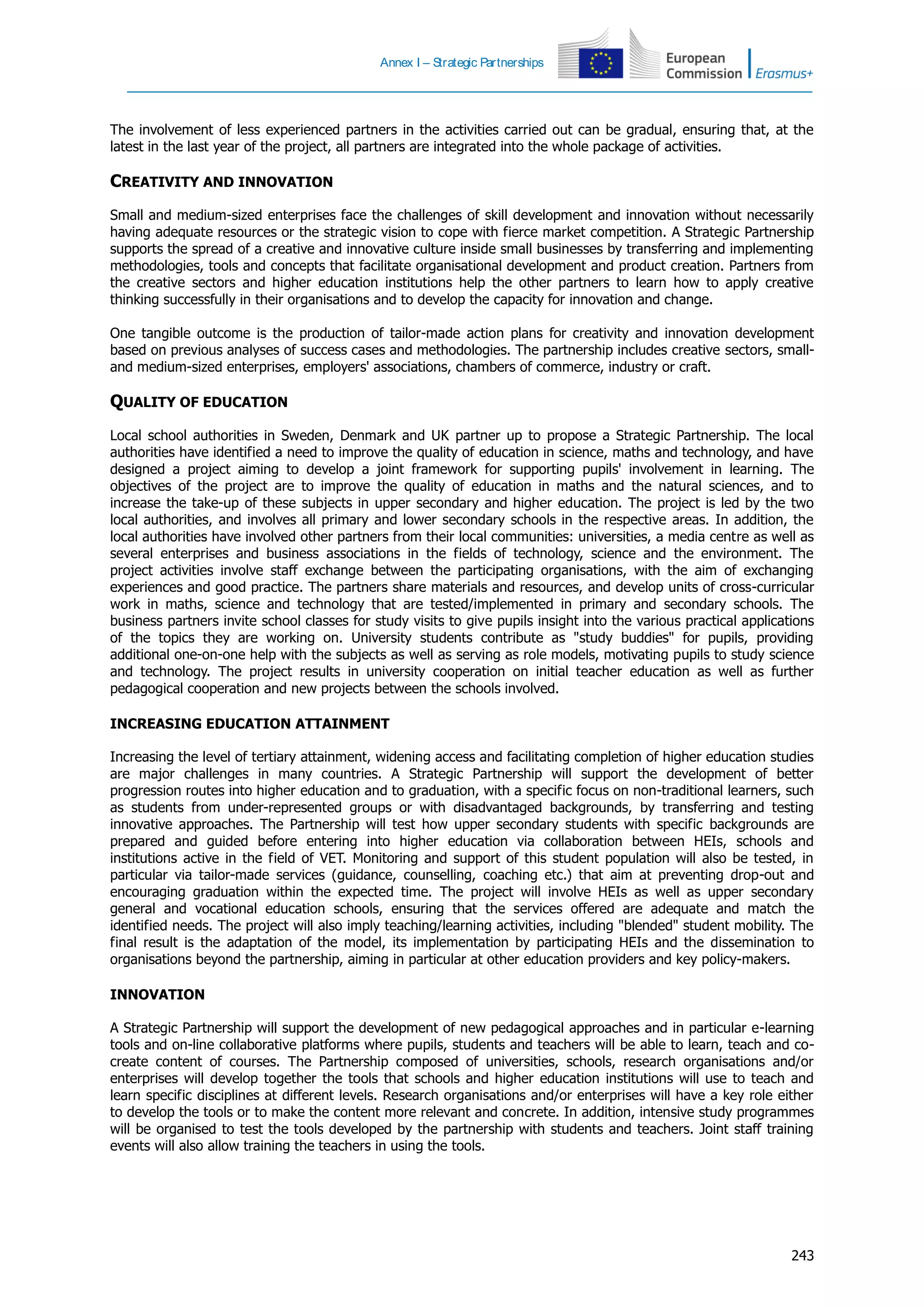 Annex I – Strategic Partnerships
243
The involvement of less experienced partners in the activities carried out can be gradual, ensuring that, at the
latest in the last year of the project, all partners are integrated into the whole package of activities.
CREATIVITY AND INNOVATION
Small and medium-sized enterprises face the challenges of skill development and innovation without necessarily
having adequate resources or the strategic vision to cope with fierce market competition. A Strategic Partnership
supports the spread of a creative and innovative culture inside small businesses by transferring and implementing
methodologies, tools and concepts that facilitate organisational development and product creation. Partners from
the creative sectors and higher education institutions help the other partners to learn how to apply creative
thinking successfully in their organisations and to develop the capacity for innovation and change.
One tangible outcome is the production of tailor-made action plans for creativity and innovation development
based on previous analyses of success cases and methodologies. The partnership includes creative sectors, small-
and medium-sized enterprises, employers' associations, chambers of commerce, industry or craft.
QUALITY OF EDUCATION
Local school authorities in Sweden, Denmark and UK partner up to propose a Strategic Partnership. The local
authorities have identified a need to improve the quality of education in science, maths and technology, and have
designed a project aiming to develop a joint framework for supporting pupils' involvement in learning. The
objectives of the project are to improve the quality of education in maths and the natural sciences, and to
increase the take-up of these subjects in upper secondary and higher education. The project is led by the two
local authorities, and involves all primary and lower secondary schools in the respective areas. In addition, the
local authorities have involved other partners from their local communities: universities, a media centre as well as
several enterprises and business associations in the fields of technology, science and the environment. The
project activities involve staff exchange between the participating organisations, with the aim of exchanging
experiences and good practice. The partners share materials and resources, and develop units of cross-curricular
work in maths, science and technology that are tested/implemented in primary and secondary schools. The
business partners invite school classes for study visits to give pupils insight into the various practical applications
of the topics they are working on. University students contribute as "study buddies" for pupils, providing
additional one-on-one help with the subjects as well as serving as role models, motivating pupils to study science
and technology. The project results in university cooperation on initial teacher education as well as further
pedagogical cooperation and new projects between the schools involved.
INCREASING EDUCATION ATTAINMENT
Increasing the level of tertiary attainment, widening access and facilitating completion of higher education studies
are major challenges in many countries. A Strategic Partnership will support the development of better
progression routes into higher education and to graduation, with a specific focus on non-traditional learners, such
as students from under-represented groups or with disadvantaged backgrounds, by transferring and testing
innovative approaches. The Partnership will test how upper secondary students with specific backgrounds are
prepared and guided before entering into higher education via collaboration between HEIs, schools and
institutions active in the field of VET. Monitoring and support of this student population will also be tested, in
particular via tailor-made services (guidance, counselling, coaching etc.) that aim at preventing drop-out and
encouraging graduation within the expected time. The project will involve HEIs as well as upper secondary
general and vocational education schools, ensuring that the services offered are adequate and match the
identified needs. The project will also imply teaching/learning activities, including "blended" student mobility. The
final result is the adaptation of the model, its implementation by participating HEIs and the dissemination to
organisations beyond the partnership, aiming in particular at other education providers and key policy-makers.
INNOVATION
A Strategic Partnership will support the development of new pedagogical approaches and in particular e-learning
tools and on-line collaborative platforms where pupils, students and teachers will be able to learn, teach and co-
create content of courses. The Partnership composed of universities, schools, research organisations and/or
enterprises will develop together the tools that schools and higher education institutions will use to teach and
learn specific disciplines at different levels. Research organisations and/or enterprises will have a key role either
to develop the tools or to make the content more relevant and concrete. In addition, intensive study programmes
will be organised to test the tools developed by the partnership with students and teachers. Joint staff training
events will also allow training the teachers in using the tools.
 